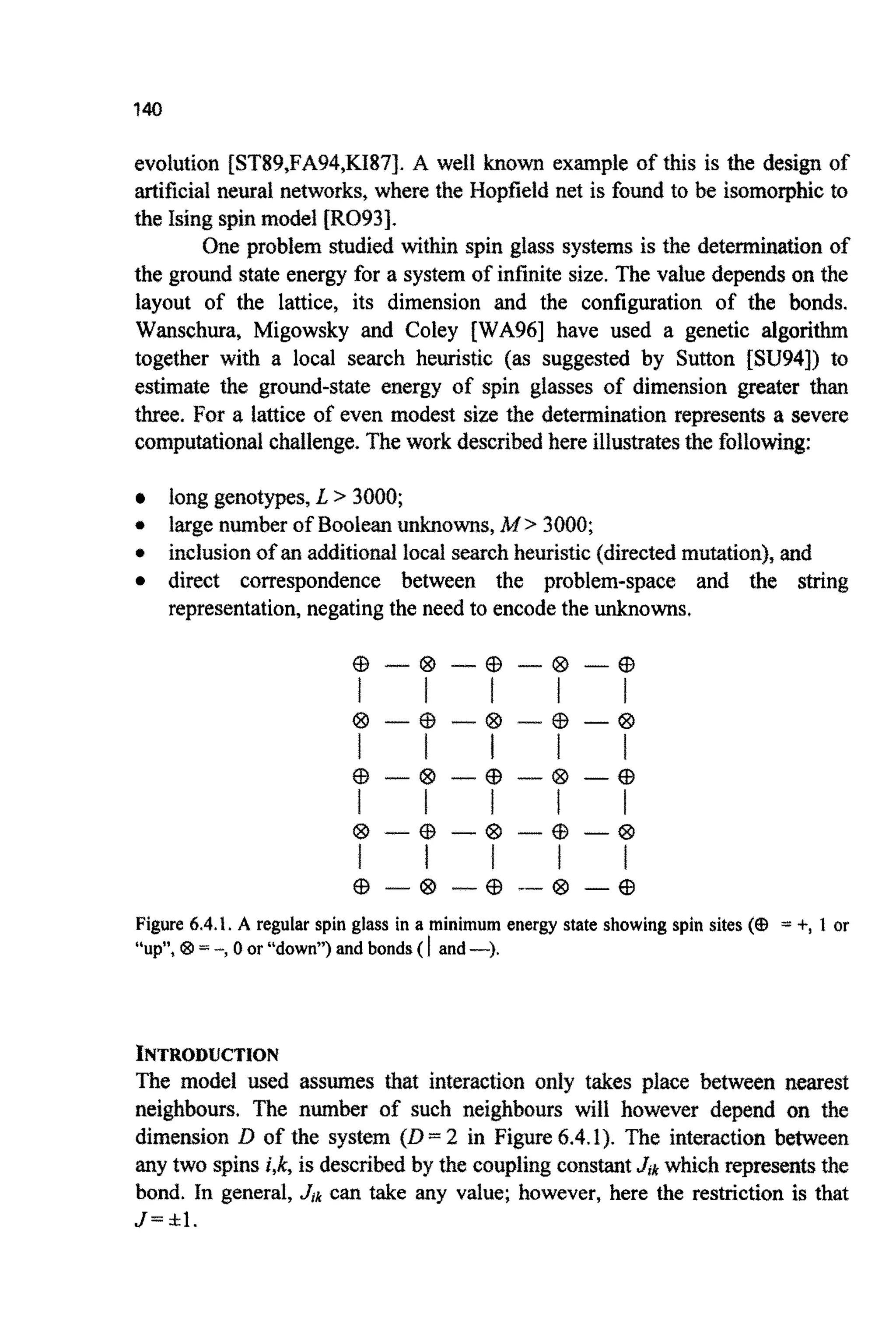 evolution {ST89,FA94,KI87~.A well known example of this is the design of
artificialneural networks, where the Hopfield net is found to be isomo~hicto
the Ising spinmodel [R093].
One problem studied within spin glass systems is the dete~i~ationof
the ground state energy for a system of infinite size. The value dependson the
layout of the lattice, its dimension and the configuration of the bonds.
Wanschura, Migowsky and Coley [WA96] have used a genetic algorithm
together with a local search heuristic (as suggested by Sutton [SU94]) to
estimate the ground-state energy of spin glasses of dimension greater than
three. For a lattice of even modest size the d e t e ~ i ~ t i o nrepresents a severe
compu~tiona~challenge.Thework describedhere illustratesthe following:
long genotypes,L > 3000;
* large number ofBooleanu~nowns,M > 3000;
* inclusion of an addition^ local searchheuristic (directedm ~ ~ t i o n ~ ,and
direct correspondence between the problem-space and the string
representation,negatingthe need to encodethe unknowns,
% - @ - @ - @ - %
@ --Cf3 -€3 - @ -63
I l f l l
I I I I I
QD -63 --€3 - @ -63
@ - @ --@ --@ - @
I I I I I
Figure 6.4.I. A regular spin glass in a minimum energy state showing spin sites (a = +, 1 or
“up”, QD = -, 0 or “down”) and bonds( I and-).
~ ~ ~ ~ 0 ~ ~ ~ ~ 1 0 ~
The model used assumes that jntera~tiononly takes place between nearest
neighbours, The number of such neighbours will however depend on the
di~ensionD of the system (D= 2 in Figure 6.4.1). The interaction between
any two spins i,k, is described by the couplingconstantJrk which representsthe
bond. In general, J,k can take any value; however, here the restriction is that
J = Itl.
 