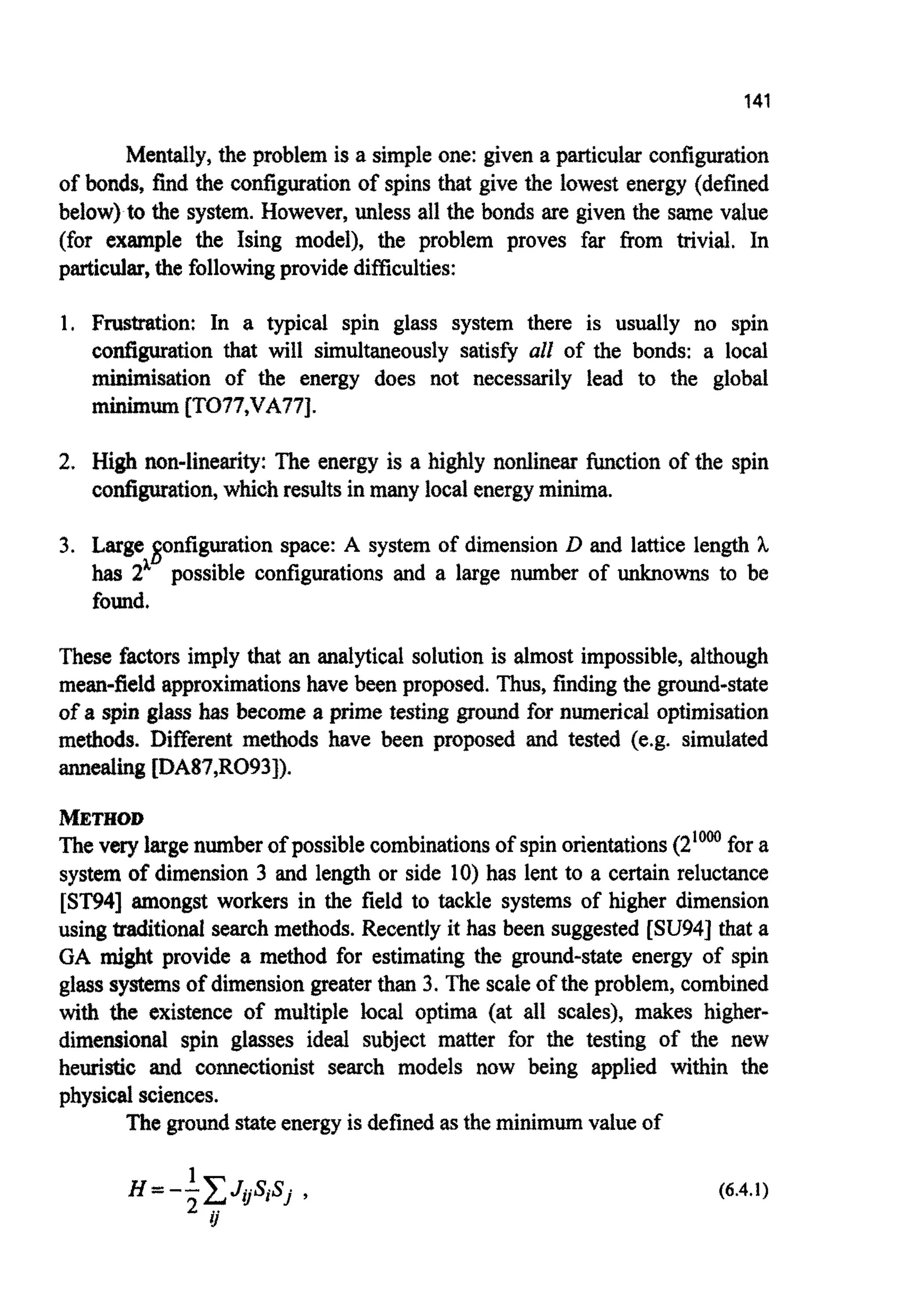 141
~ e n ~ l y ,the problem is a simpleone: given a particular c o ~ ~ a t i o n
of bonds, find the configurationof spins that give the lowest energy (defined
below) to the system. However, unless all the bonds are given the same value
(for example the Ising model), the problem proves far from trivial. In
particular,the followingprovidedifficulties:
1. Frustration: In a typical spin glass system there is usually no spin
configuration that will simultaneously satisfy all of the bonds: a local
minimisation of the energy does not necessarily lead to the global
minimum[TO77,VA77J.
2. High n o n - l ~ e ~ ~ :The energy is a highly nonlinear ~ c t i o nof the spin
configuration,which resultsin many local energyminima.
3. Large Sonfiguration space: A system of dimension D and lattice length h
has 2L possible configurations and a large number of unknowns to be
found.
These factors imply that an analytical solution is almost impossible, although
mean-field approximationshave been proposed. Thus, findingthe ground-state
of a spin glass has become a prime testing ground for numerical optimisation
methods. Different methods have been proposed and tested (e.g. simulated
annealingfDA87,R093]).
METHOD
The very largenumber of possible combinationsof spinorientations(2'Oo0for a
system of dimension 3 and length or side 10) has lent to a certain reluctance
[ST941amongst workers in the field to tackle systems of higher dimension
using traditionalsearch methods. Recently it has been suggested [SU94] that a
GA might provide a method for estimating the ground-state energy of spin
glasssystemsof dimension greaterthan 3. The scaleof the problem, combined
with the existence of multiple local optima (at all scales), makes higher-
dime~ionalspin glasses ideal subject matter for the testing of the new
heuristic and co~ectionistsearch models now being applied within the
physicalsciences.
The groundstateenergyis defined asthe minimum value of
1
H=--GJoSiSj ,
2 i j
(6.4.1)
 