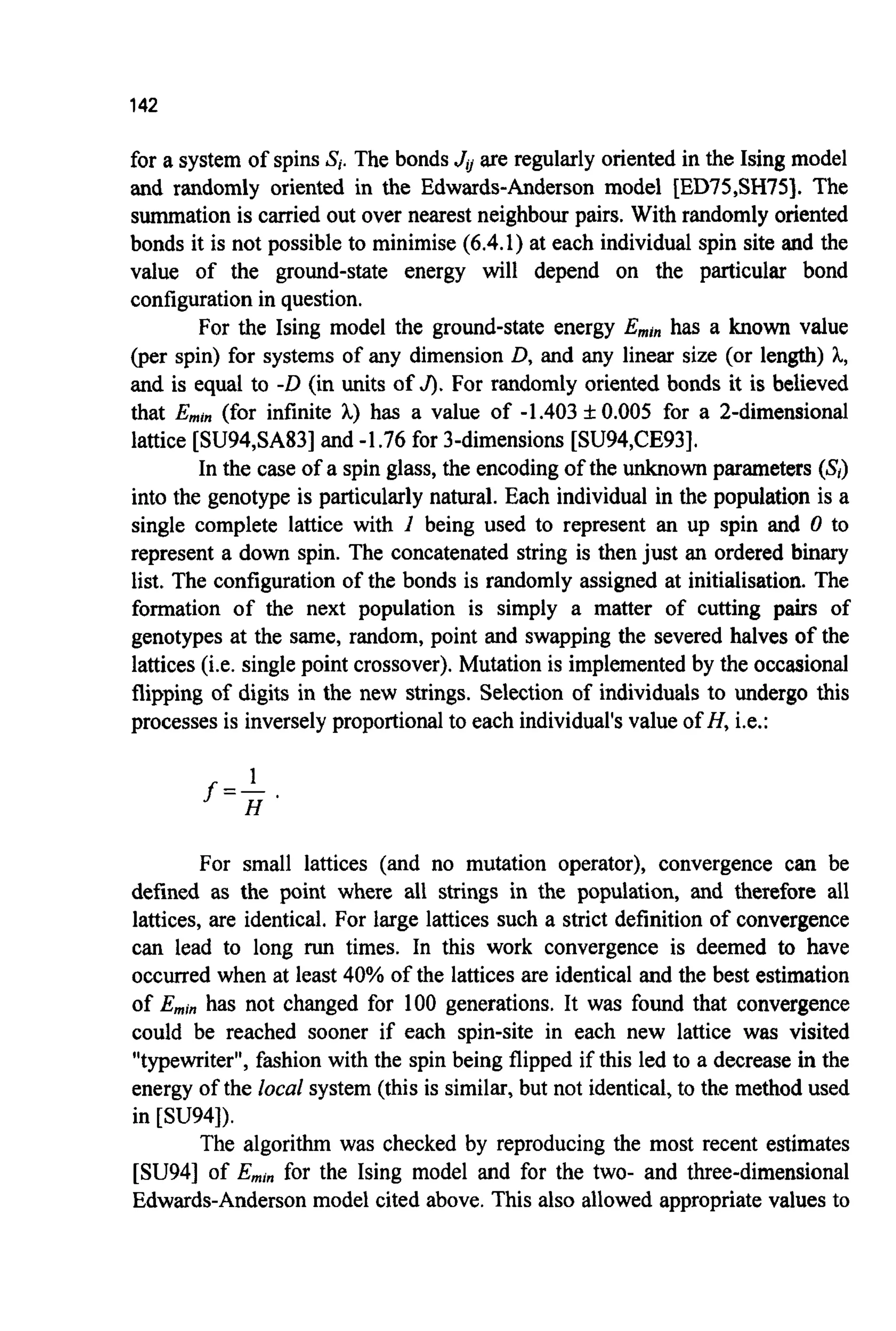142
for a system of spins Si.The bonds Ji/are regularly oriented in the Ising model
and randomly oriented in the Edwards-Anderson model [ED75,SH75]. The
summation is carried out over nearest neighbour pairs. With randomly oriented
bonds it is not possible to minimise (6.4.1) at each individual spin site and the
value of the ground-state energy will depend on the particular bond
configuration in question.
For the Ising model the ground-state energy Eminhas a known value
(per spin) for systems of any dimension D,and any linear size (or length) h,
and is equal to -D(in units of J).For randomly oriented bonds it is believed
that Emin(for infinite A,) has a value of -1.403 f 0.005 for a 2-dimensional
lattice [SU94,SA83]and -1.76for 3-dimensions [SU94,CE93].
In the case of a spin glass, the encoding of the unknown parameters (S,)
into the genotype is particularly natural. Each individual in the population is a
single complete lattice with I being used to represent an up spin and 0 to
represent a down spin. The concatenated string is then just an ordered binary
list. The configuration of the bonds is randomly assigned at initialisation. The
formation of the next population is simply a matter of cutting pairs of
genotypes at the same, random, point and swapping the severed halves of the
lattices (i.e. single point crossover). Mutation is implementedby the occasional
flipping of digits in the new strings. Selection of individuals to undergo this
processes is inverselyproportionalto each individual'svalue of H, i.e.:
1
H
f =-
For small lattices (and no mutation operator), convergence can be
defined as the point where all strings in the population, and therefore all
lattices, are identical. For large lattices such a strict definition of convergence
can lead to long run times. In this work convergence is deemed to have
occurred when at least 40% of the lattices are identical and the best estimation
of Eminhas not changed for 100 generations. It was found that convergence
could be reached sooner if each spin-site in each new lattice was visited
"typewriter", fashion with the spin being flipped if this led to a decrease in the
energy of the local system (this is similar, but not identical, to the method used
in [SU94]).
The algorithm was checked by reproducing the most recent estimates
[SU94] of Eminfor the king model and for the two- and three-dimensional
Edwards-Andersonmodel cited above. This also allowed appropriate values to
 