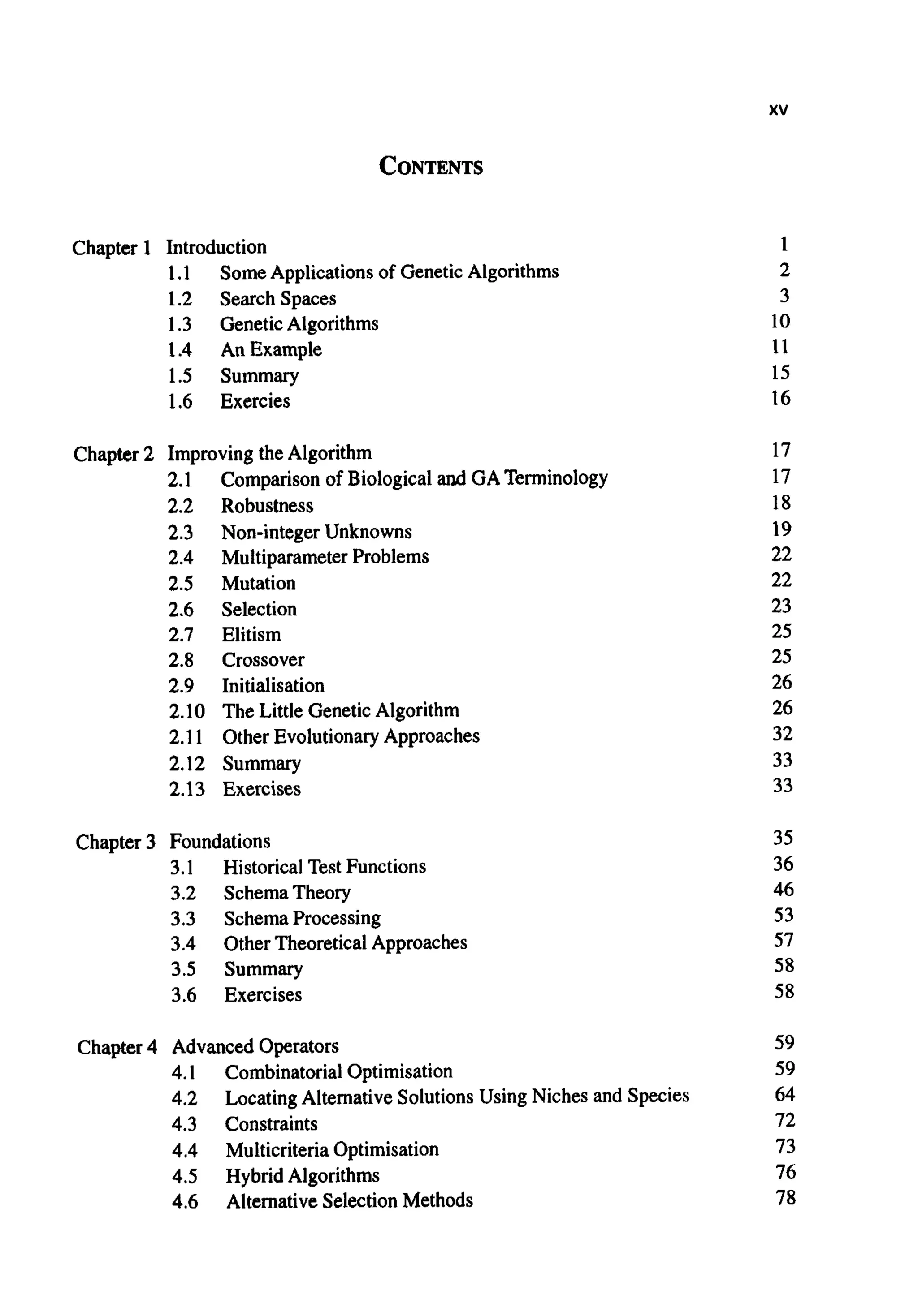 xv
CONTENTS
Chapter 1 Introduction
1.1
1.2 Search Spaces
1.3 GeneticAlgorithms
1.4 An Example
1.5 Summary
1.6 Exercies
SomeApplications of GeneticAlgorithms
Chapter 2 Improvingthe Algorithm
2.1
2.2 Robustness
2.3 Non-integer Unknowns
2.4 Multiparameter Problems
2.5 Mutation
2.6 Selection
2.7 Elitism
2.8 Crossover
2.9 Initialisation
2.10 The Little Genetic Algorithm
2.11 Other EvolutionaryApproaches
2.12 Summary
2.13 Exercises
Comparison of Biological andGATerminology
Chapter 3 Foundations
3.1 HistoricalTest Functions
3.2 SchemaTheory
3.3 SchemaProcessing
3.4 OtherTheoreticalApproaches
3.5 Summary
3.6 Exercises
Chapter4 Advanced Operators
4.1 CombinatorialOptimisation
4.2
4.3 Constraints
4.4 MulticriteriaOptimisation
4.5 Hybrid Algorithms
4.6 AlternativeSelectionMethods
Locating AlternativeSolutionsUsing Niches and Species
1
2
3
10
11
15
16
17
17
18
19
22
22
23
25
25
26
26
32
33
33
35
36
46
53
57
58
58
59
59
64
72
73
76
78
 