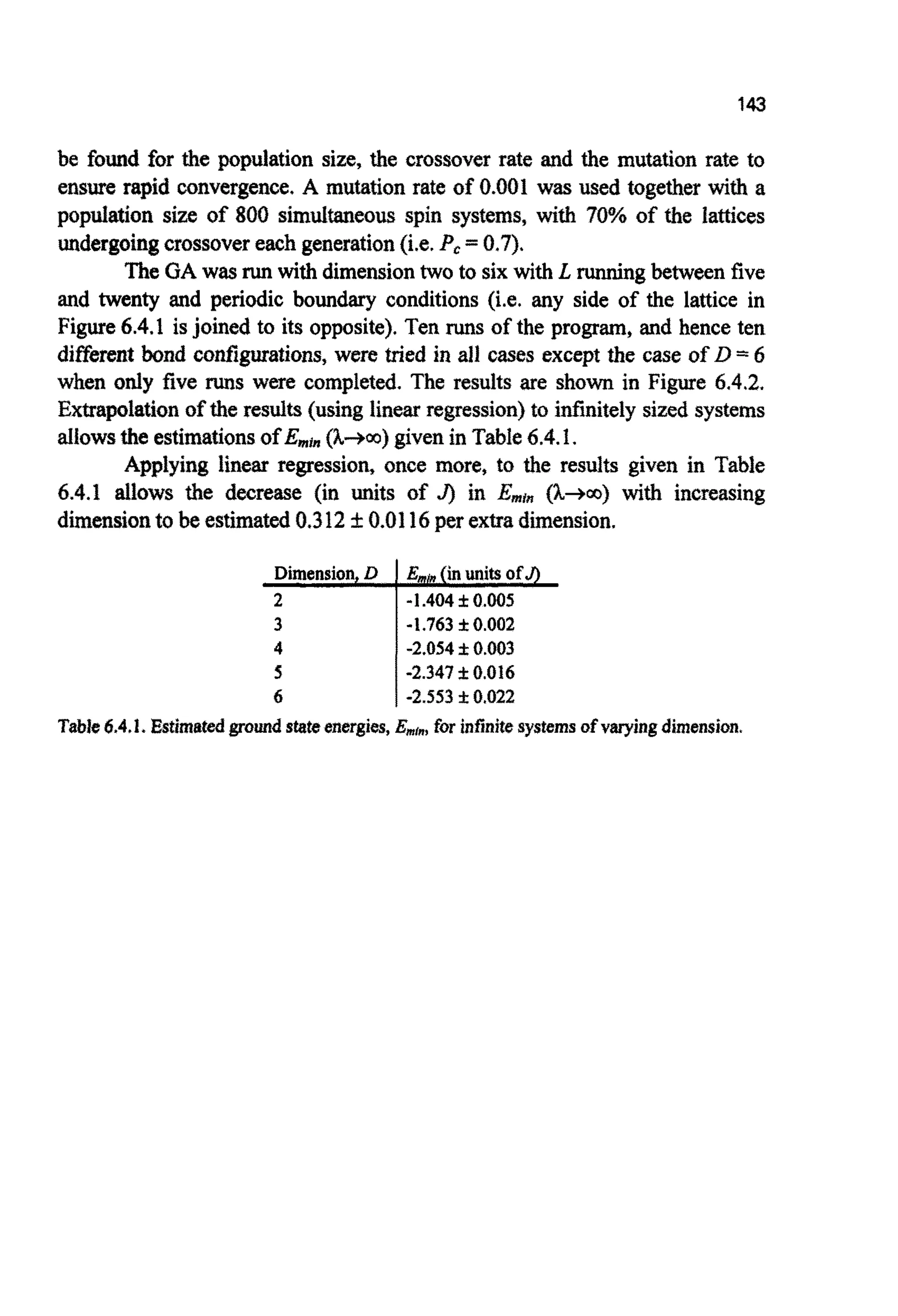 143
be found for the population size, the crossover rate and the mutation rate to
ensure rapid convergence. A mutation rate of 0.001 was used together with a
pop~ationsize of 800 s ~ ~ ~ e o ~spin systems, with ? ~ %of the lattices
undergoingcrossovereachgeneration(i.e.Pc=0.7).
The GA was runwith dimensiontwo to six with L runningbetween five
and twenty and periodic boundary conditions (i.e. any side of the lattice in
Figure 6.4.1 isjoined to its opposite). Ten runs of the program, and hence ten
differeat bond configurations, were tried in all cases except the case of D =6
when only five runs were completed. The results are shown in Figure 6.4.2.
Extrapolationof the results (using linearregression) to infinitelysized systems
allowsthe estimationsOfEmim (h-m) givenin Table6.4.1.
Applying linear regression, once more, to the results given in Table
6.4.1 allows the decrease (in units of J) in Emin (k+.o) with increasing
dimensionto be estimated0.312 f0.0116per extra ensio ion.
-2.05410.003
-2.347 f 0.016
6 -2.553I 0.022
Table6.4.1. Estimatedgroundstateenergies,Emf",for infinitesystemsofvaryingdimension.
 