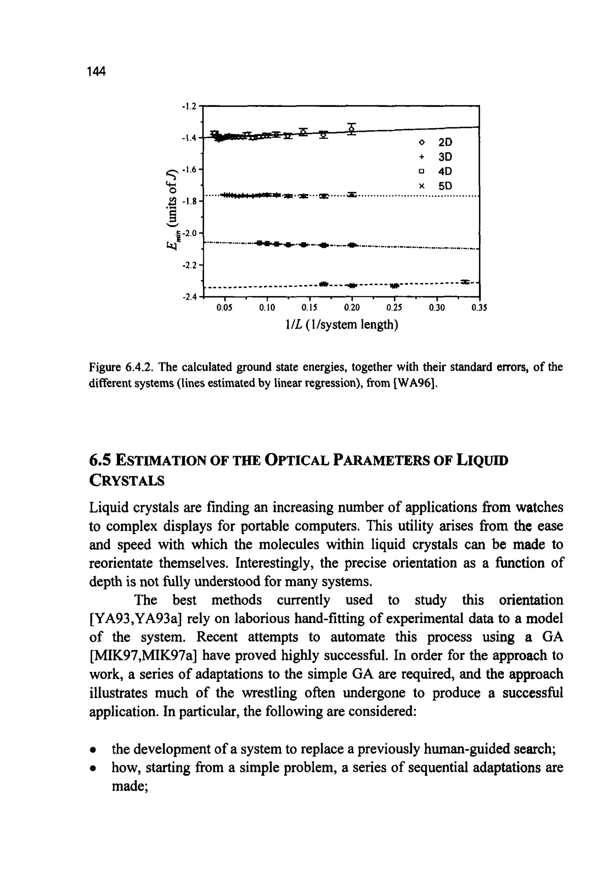 144
0.05 0.10 0.15 0.20 0.25 0.30 0.35
1/L (Vsystem length)
Figure 6.4.2. The calculated ground state energies, together with their standard errors, of the
differentsystems(linesestimatedby linear regression),from [WA96].
6.5 ESTIMATIONOF THE OPTICAL PARAMETERS OF LIQUID
CRYSTALS
Liquid crystals are finding an increasing number of applications from watches
to complex displays for portable computers. This utility arises from the ease
and speed with which the molecules within liquid crystals can be made to
reorientate themselves. Interestingly, the precise orientation as a function of
depth is not fully understoodfor many systems.
The best methods currently used to study this orientation
[YA93,YA93a]rely on laborious hand-fitting of experimental data to a model
of the system. Recent attempts to automate this process using a GA
[MIK97,MIK97a]have proved highly successful. In order for the approach to
work, a series of adaptations to the simple GA are required, and the approach
illustrates much of the wrestling often undergone to produce a successful
application. In particular,the followingare considered:
the developmentof a systemto replace a previouslyhuman-guidedsearch;
how, starting from a simple problem, a series of sequential adaptations are
made;
 