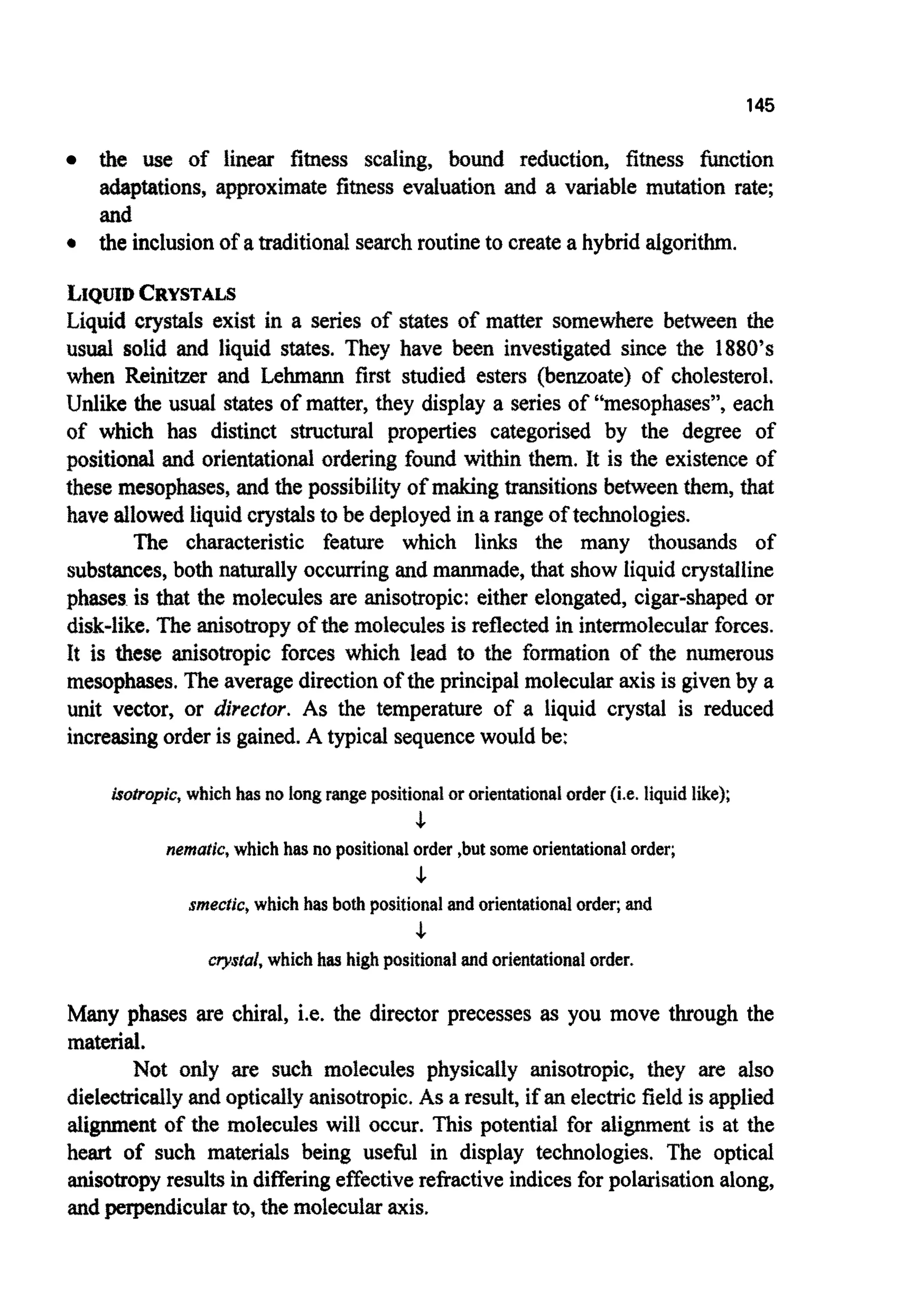 145
the use of iinear fitness scaling, bound reduction, fitness function
a ~ p ~ t i o n s ,approximate fitness evaluation and a variable mutation rate;
and
0 the inclusion of a traditional searchroutineto create a hybrid algorithm.
LIQUIDCRYSTALS
Liquid crystals exist in a series of states of matter somewhere between the
usual solid and liquid states. They have been investigated since the 1880’s
when Reinitzer and Lehmann first studied esters (benzoate) of cholesterol.
Unlike the usual states of matter, they display a series of “mesophases”,each
of which has distinct structural properties categorised by the degree of
positional and orientationalordering found within them. It is the existence of
these mesophases,and the possibiIi~of makingt r ~ ~ t i o n sbetweenthem, that
have allowed liquidcrystalsto be deployedin a range of technologies.
The characteristic feature which links the many thousands of
substances,both naturally occurringandmanmade, that show liquid crystalline
phases is that the molecules are anisotropic:either elongated, cigar-shaped or
disk-like. The anisotropy of the moleculesis reflected in i n t e ~ o l e c u l ~forces.
It is these anisotropic forces which lead to the formation of the numerous
mesophases.The averagedirectionof the principal molecularaxis is givenby a
unit vector, or director. As the temperature of a liquid crystal is reduced
increasingorderis gained.A typical sequencewould be:
isotropic,which has no longrangepositionalororientationalorder(i.e. liquid like);
5-
nematic, which has no positionalorder ,but someorientationalorder;
5-
smecfic, which has both positionalandorientationalorder;and
5-
rryslal, whichhas highpositionalandorientationalorder.
Many phases are chiral, i.e. the director precesses as you move through the
material.
Not only are such molecules physicaliy anisotropic, they are also
d i e l ~ ~ c a l l yand optically anisotropic.As a result, if an electricfield is applied
alignment of the molecules will occur. This potential for alignment is at the
heart of such materials being usekl in display technologies. The optical
anisotropyresultsin differingeffectiverefractive indicesfor polarisationalong,
andperpendicularto, the molecularaxis.
 