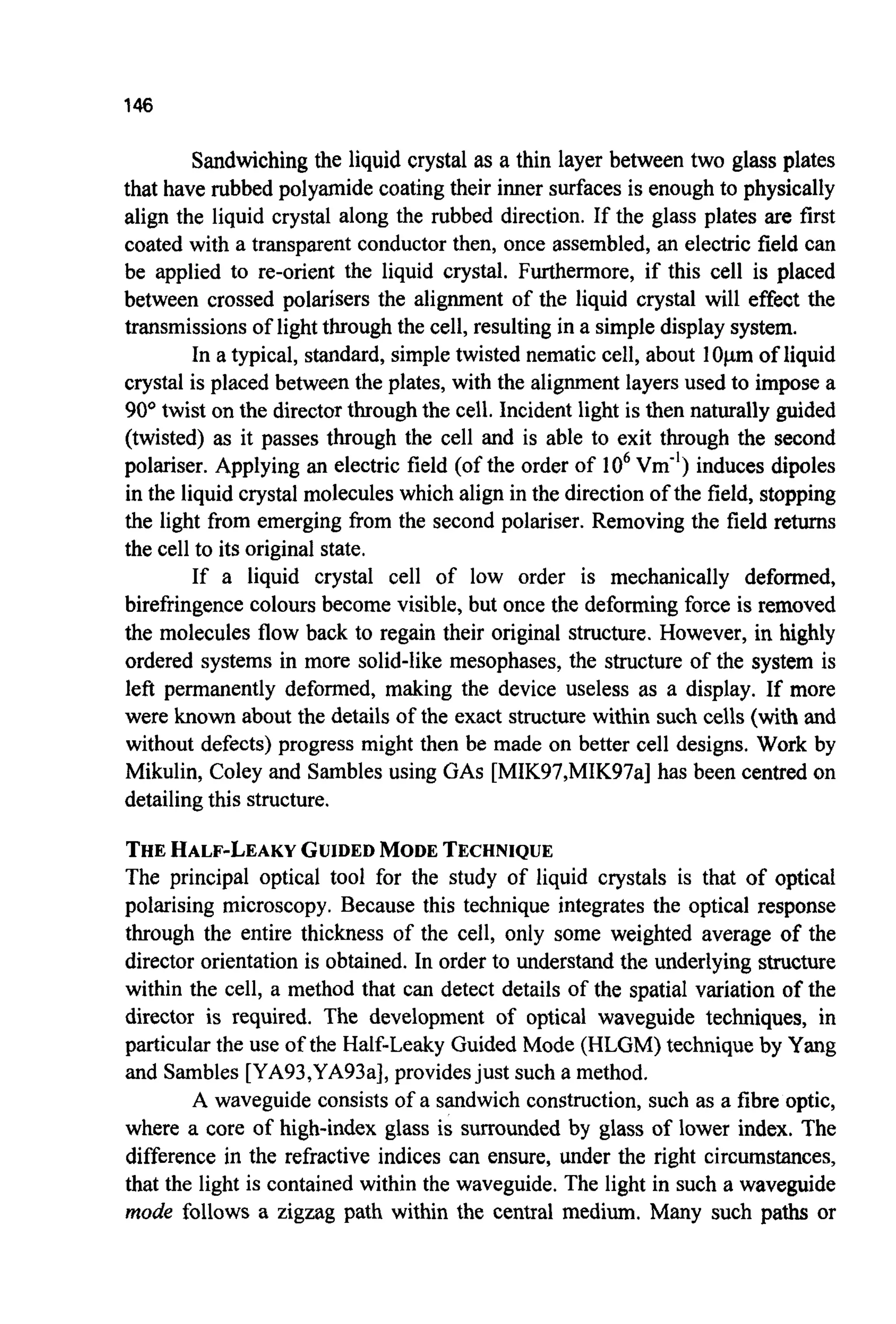 146
Sandwichingthe liquid crystal as a thin layer between two glass plates
that have rubbed polyamide coating their inner surfaces is enough to physically
align the liquid crystal along the rubbed direction. If the glass plates are first
coated with a transparent conductor then, once assembled, an electric field can
be applied to re-orient the liquid crystal. Furthermore, if this cell is placed
between crossed polarisers the alignment of the liquid crystal will effect the
transmissions of lightthrough the cell, resulting in a simple display system.
In a typical, standard, simple twisted nematic cell, about 1O p m of liquid
crystal is placed between the plates, with the alignment layers used to impose a
90° twist on the directorthrough the cell. Incident light is then naturally guided
(twisted) as it passes through the cell and is able to exit through the second
polariser. Applying an electric field (of the order of lo6Vm-') induces dipoles
in the liquid crystal molecules which align in the direction of the field, stopping
the light from emerging from the second polariser. Removing the field returns
the cell to its original state.
If a liquid crystal cell of low order is mechanically deformed,
birefringence colours become visible, but once the deforming force is removed
the molecules flow back to regain their original structure. However, in highly
ordered systems in more solid-like mesophases, the structure of the system is
left permanently deformed, making the device useless as a display. If more
were known about the details of the exact structure within such cells (with and
without defects) progress might then be made on better cell designs. Work by
Mikulin, Coley and Sambles using GAS[MIK97,MIK97a]has been centred on
detailing this structure.
THEHALF-LEAKYGUIDEDMODETECHNIQUE
The principal optical tool for the study of liquid crystals is that of optical
polarising microscopy. Because this technique integrates the optical response
through the entire thickness of the cell, only some weighted average of the
director orientation is obtained. In order to understand the underlying structure
within the cell, a method that can detect details of the spatial variation of the
director is required. The development of optical waveguide techniques, in
particular the use of the Half-Leaky Guided Mode (HLGM) technique by Yang
and Sambles [YA93,YA93a],providesjust such a method.
A waveguide consists of a sandwich construction, such as a fibre optic,
where a core of high-index glass is surrounded by glass of lower index. The
difference in the refractive indices can ensure, under the right circumstances,
that the light is contained within the waveguide. The light in such a waveguide
mode follows a zigzag path within the central medium. Many such paths or
 