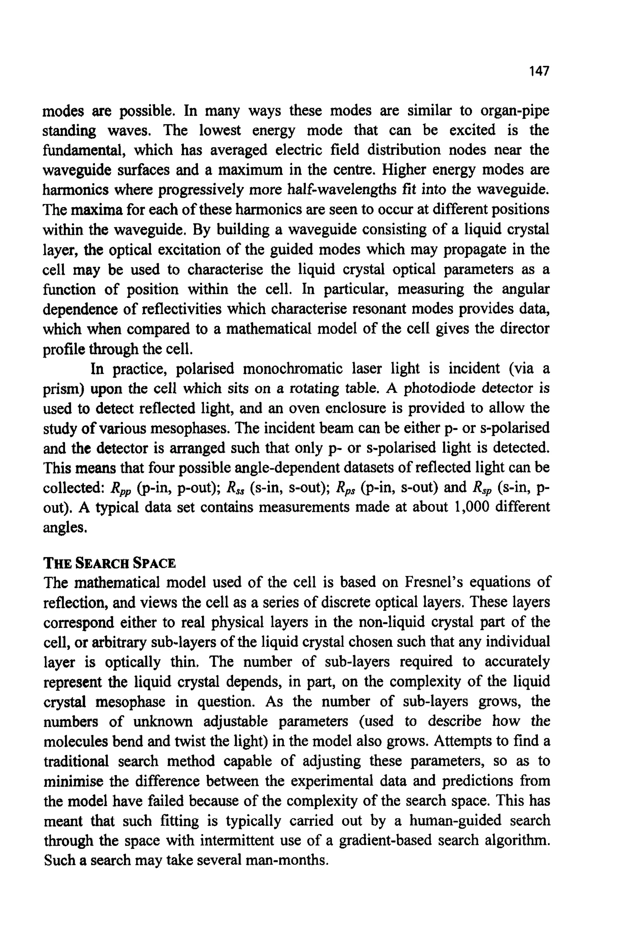 147
modes are possible. In many ways these modes are similar to organ-pipe
standing waves. The lowest energy mode that can be excited is the
fundamental, which has averaged electric field distribution nodes near the
waveguide surfaces and a maximum in the centre. Higher energy modes are
harmonics where progressively more half-wavelengths fit into the waveguide.
The maxima for each of these harmonics are seen to occur at different positions
within the waveguide. By building a waveguide consisting of a liquid crystal
layer, the optical excitation of the guided modes which may propagate in the
cell may be used to characterise the liquid crystal optical parameters as a
function of position within the cell. In particular, measuring the angular
dependence of reflectivities which characterise resonant modes provides data,
which when compared to a mathematical model of the cell gives the director
profile through the cell.
In practice, polarised monochromatic laser light is incident (via a
prism) upon the cell which sits on a rotating table. A photodiode detector is
used to detect reflected light, and an oven enclosure is provided to allow the
study of various mesophases. The incident beam can be either p- or s-polarised
and the detector is arranged such that only p- or s-polarised light is detected.
This means that four possible angle-dependentdatasets of reflected light can be
collected: Rpp(p-in, p-out); R, (s-in, s-out); Rps (p-in, s-out) and R, (s-in, p-
out). A typical data set contains measurements made at about 1,000 different
angles.
THESEARCHSPACE
The mathematical model used of the cell is based on Fresnel’s equations of
reflection, and views the cell as a series of discrete optical layers. These layers
correspond either to real physical layers in the non-liquid crystal part of the
cell, or arbitrary sub-layersof the liquid crystal chosen such that any individual
layer is optically thin. The number of sub-layers required to accurately
represent the liquid crystal depends, in part, on the complexity of the liquid
crystal mesophase in question. As the number of sub-layers grows, the
numbers of unknown adjustable parameters (used to describe how the
moleculesbend and twist the light) in the model also grows. Attempts to find a
traditional search method capable of adjusting these parameters, so as to
minimise the difference between the experimental data and predictions from
the model have failed because of the complexity of the search space. This has
meant that such fitting is typically carried out by a human-guided search
through the space with intermittent use of a gradient-based search algorithm.
Such a search may take severalman-months.
 