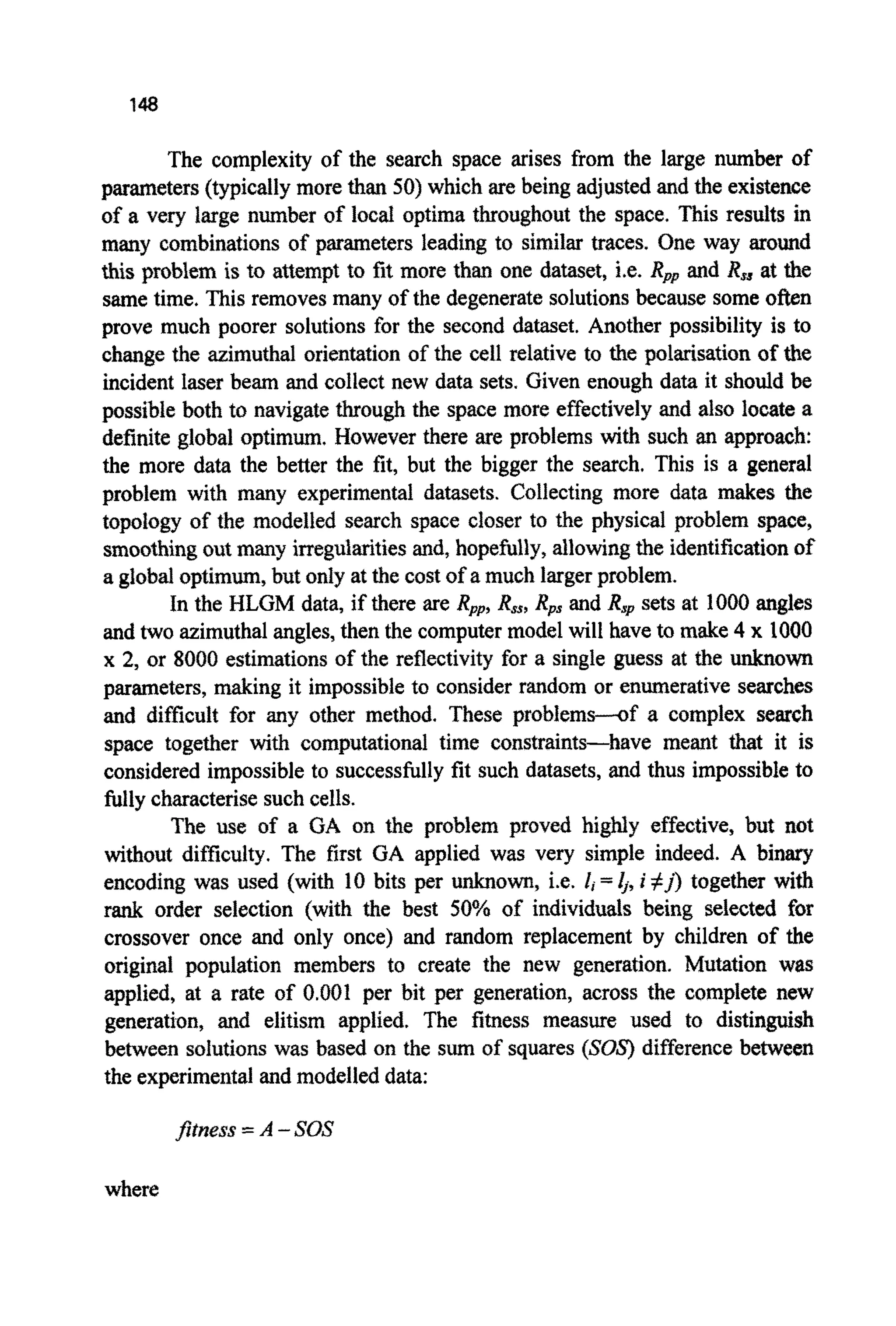 148
The complexity of the search space arises from the large number of
parameters(typicallymore than 50)which are being adjusted and the existence
of a very large number of local optima throughout the space. This results in
many combinations of parameters leading to similar traces. One way around
this problem is to attempt to fit more than one dataset, i.e. Rpp and Rss at the
same time. This removes many of the degenerate solutions because some often
prove much poorer solutions for the second dataset. Another possibility is to
change the ~imuthalorientation of the cell relative to the pol~sationof the
incident laser beam and collect new data sets. Given enough data it should be
possible both to navigate through the space more effectivelyand also locate a
definite global optimum. However there are problems with such an approach:
the more data the better the fit, but the bigger the search. This is a general
problem with many experimental datasets. Collecting more data makes the
topology of the modelled search space closer to the physical problem space,
smoothingoutmany irregularitiesand, hopefully, allowingthe identificationof
a globalo p t i m ~ ,but only at the cost of a much largerproblem.
In the HLGM data, if there are Rpp,R,,,Rps and R.Ipsets at 1000angles
and two azimuthalangles,then the computermodel will have to make 4 x 1000
x 2, or 8000 estimationsof the reflectivity for a single guess at the ~o~
parameters, making it impossibleto consider random or enumerativesearches
and difficult for any other method. These problems---of a complex search
space together with computational time constraints-have meant that it is
considered impossible to successfully fit such datasets, and thus impossible to
fully characterisesuch cells.
The use of a GA on the problem proved highly effective, but not
without difficulty. The first GA applied was very simple indeed. A binary
encoding was used (with 10 bits per ~ o ~ ,i.e. I, =4, i #j)together with
rank order selection (with the best 50% of individuals being selected for
crossover once and only once) and random replacement by children of the
original population members to create the new generation. Mutation was
applied, at a rate of 0.001 per bit per generation, across the complete new
generation, and elitism applied. The fitness measure used to distinguish
between solutions was based on the sum of squares (SOS) differencebetween
the experimentaland modelled data:
where
 