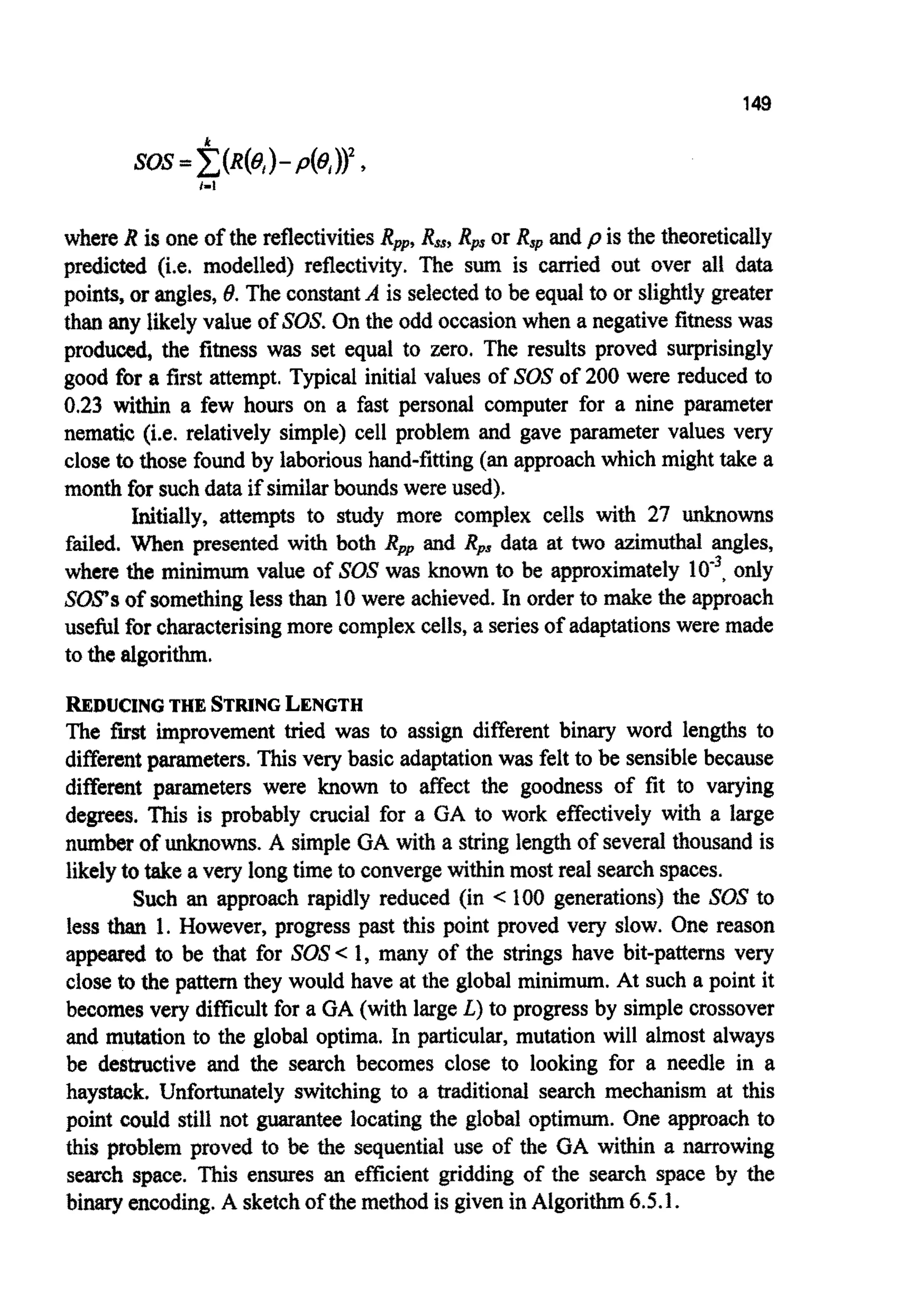 149
i-I
where R isone of the ~flectivitiesRpp,R,, Rpsor Rspand p is the theoreti~ly
predicted (i.e, modelled) reflecti~~.The sum is carried out over all data
points, or angles, 8. The constantA is selectedto be equal to or slightly greater
than any likely value of SOX On the odd occasionwhen a negative fitnesswas
produced, the fitness was set equal to zero. The results proved surprisingly
good for a first attempt. Typical initial values of SOSof 200 were reduced to
0.23 within a few hours on a fast personal computer for a nine parameter
nematic (i.e. relatively simple) cell problem and gave parameter values very
close to those found by laborioushand-fitting (an approachwhich might take a
month for suchdata if similarboundswere used).
Initially, attempts to study more complex cells with 27 unknowns
failed. When presented with both Rppand RPs data at two azimuthal angles,
where the m i ~ m ~value of SOSwas known to be approximately lo", only
SOPSof somethingless than 10were achieved. In orderto make the approach
useful for characterisingmore complexcells,a seriesof adaptationswere made
to the algorithm.
REDUCING THE STRING LENGTH
The fa improvement tried was to assign different binary word lengths to
different parameters. This very basic adaptationwas felt to be sensiblebecause
different parameters were known to affect the goodness of fit to varying
degrees. This is probably crucial for a GA to work effectively with a large
number of ~ o w n s .A simple GA with a stringlengthof severalt h o ~ ~ dis
likelyto take a very longtime to convergewithin most real searchspaces.
Such an approach rapidly reduced (in c 100 generations) the SOS to
less than 1. However, progress past this point proved very slow. One reason
appeared to be that for SOS< 1, many of the strings have bit-patterns very
close tothe pattern they would have at the global minimum. At such a point it
becomes very difficultfor a GA (with large L)to progress by simplecrossover
and mutation to the global optima. In particular, mutation will almost always
be destructive and the search becomes close to looking for a needle in a
haystack. Unfortunately switching to a traditional search mechanism at this
point could still not guarantee locating the global optimum. One approach to
this problem proved to be the sequential use of the GA within a narrowing
search space. This ensures an efficient gridding of the search space by the
binary encoding.A sketchof the method is givenin Algorithm6.5.1.
 