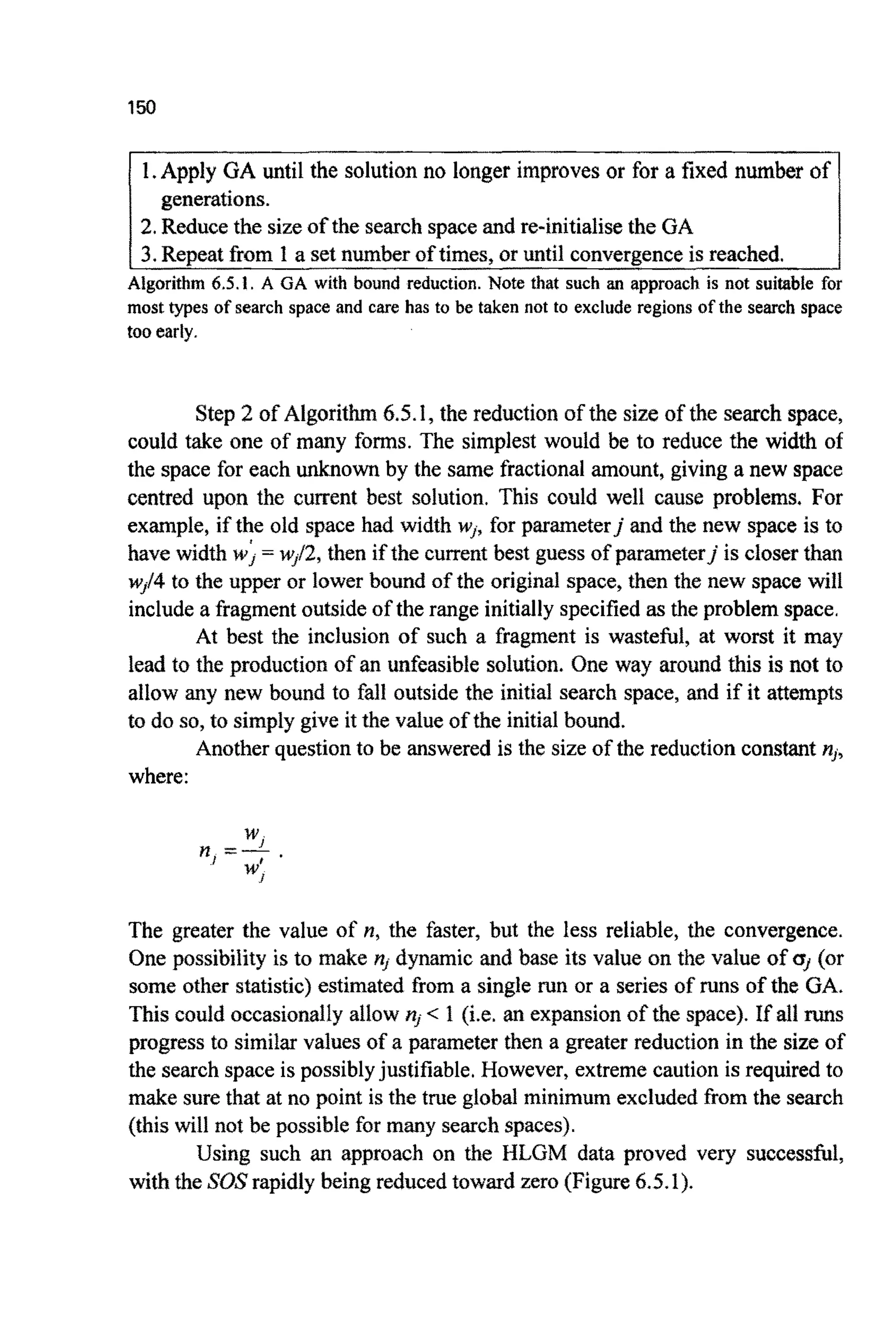 150
1. Apply GA until the solution no longer improves or for a fixed number of
2.Reducethe sizeof the search space and re-initialise the GA
3, Repeat from I a set number of times, or until convergenceis reached.
generations.
Algorithm 6.5.1. A GA with bound reduction. Note that such an approach is not suitable for
most types of search space and care has to be taken not to exclude regions of the search space
too early.
Step 2 of A l g o r i t ~6.5.1, the reduction of the size of the search space,
could take one of many forms. The simplest would be to reduce the width of
the space for each unknown by the same fractional amount, giving a new space
centred upon the current best solution. This could well cause problems. For
example, if the old space had width w,, for parameterjand the new space is to
have width w; = wJf2,then if the current best guess of parameter] is closer than
wJ14to the upper or lower bound of the original space, then the new space will
include a fragment outside of the range initially specified as the problem space.
At best the inclusion of such a fragment is wasteful, at worst it may
lead to the production of an unfeasible solution. One way around this is not to
allow any new bound to fall outside the initial search space, and if it attempts
to do so,to simply give it the value of the initial bound.
Another question to be answered is the size of the reduction constant n,,
where:
The greater the value of PI,the faster, but the less reliable, the convergence.
One possibility is to make n, dynamic and base its value on the value of a, (or
some other statistic) estimated from a single run or a series of runs of the GA.
This could occasionally allow n, < 1 (i.e. an expansion of the space). If all runs
progress to similar values of a parameter then a greater reduction in the size of
the search space is possiblyjustifiable. However, extreme caution is required to
make sure that at no point is the true global minimum excluded from the search
(this will not be possible for many search spaces).
Using such an approach on the HLGM data proved very successful,
with the SOS rapidly being reduced toward zero (Figure 6.5.1).
 