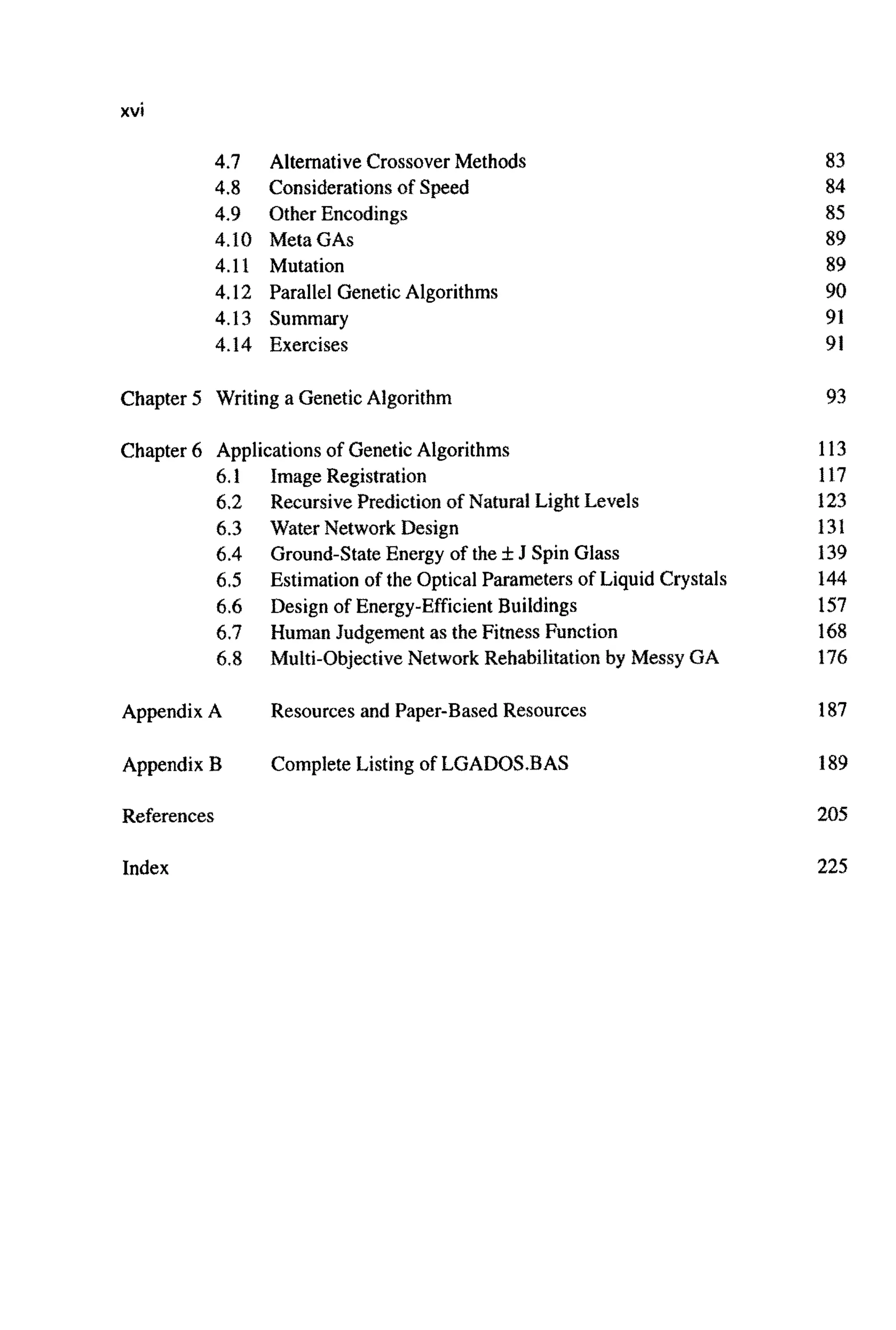xvi
4.7
4.8
4.9
4.10
4.11
4.12
4.13
4.14
Alternative CrossoverMethods
Considerationsof Speed
Other Encodings
Meta GAS
Mutation
Parallel Genetic Algorithms
Summary
Exercises
Chapter 5 Writing a GeneticAlgorithm
Chapter 6 Applicationsof GeneticAlgorithms
6.1
6.2
6.3
6.4
6.5
6.6
6.7
6.8
Appendix A
Appendix I3
References
Index
ImageRegistration
RecursivePre~ictionof Natural Light Levels
Water Network Design
Ground-StateEnergy of the fJ Spin Glass
Estimation of the Optical Parameters of Liquid Crystals
Design of Energy-Efficient Buildings
Human Judgement as the FitnessFunction
Multi-Obj~tiveNetwork Rehabili~tionby Messy GA
Resources and Paper-BasedResources
CompleteListing of LGADOS.BAS
83
84
85
89
89
90
91
91
93
113
117
123
131
139
144
157
168
176
187
189
205
225
 