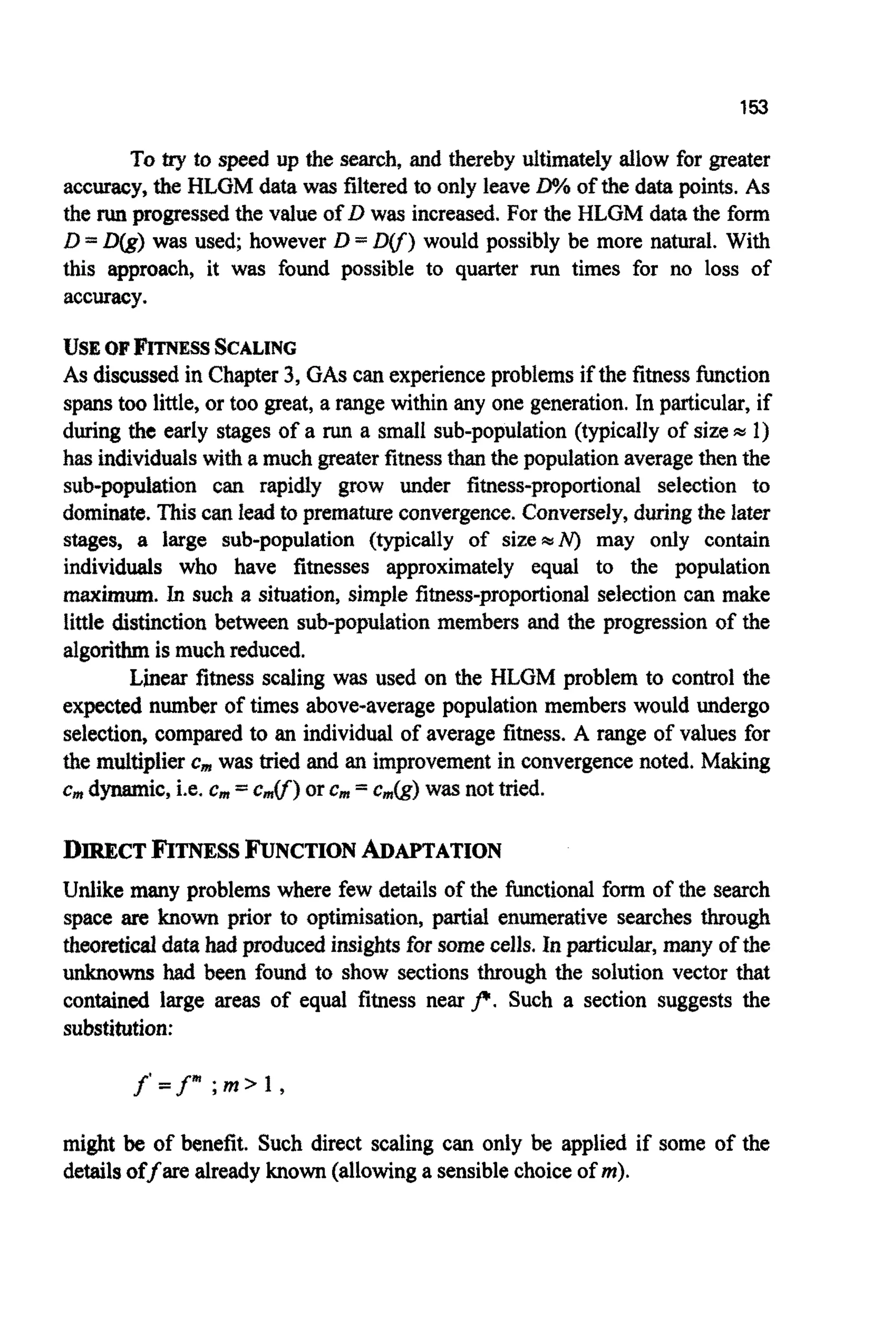 153
To try to speed up the search, and thereby ultimately allow for greater
accuracy,the HLGM data was filteredto only leaveP!of the data points. As
the run progressedthe value of D was increased. For the HLGM data the form
D =D(g) was used; however D =D(f) would possibly be more natural. With
this approach, it was found possible to quarter run times for no loss of
accuracy.
USEOFFITNESSSCALING
As discussed in Chapter3, GAScan experienceproblemsif the fitnessfunction
spanstoo little, or too great, a range within any one generation.In particular, if
during the early stages of a run a small sub-population (typically of size= 1)
has individualswith a much greater fitnessthanthe populationaveragethen the
sub-~p~ationcan rapidly grow under ~tness-propo~on~selection to
dominate.Thiscan lead to prematureconvergence.Conversely,duringthe later
stages, a large sub-population (typically of sizemiV) may only contain
individuals who have fitnesses approximately equal to the population
maximum. In such a situation, simple fitness-proportional selectioncan make
little distinction between sub-population members and the progression of the
algorithm is muchreduced.
Linear fitness scaling was used on the HLGM problem to control the
expected number of times above-average population members would undergo
selection, compared to an individual of average fitness. A range of values for
the multiplieremwas tried and an improvementin convergencenoted, Making
c, dynamic, i.e. c, =c,V) or Cm =c&) wasnot tried.
DIRECT FITNESSFUNCTION ADAPTATION
Unlike many problems where few details of the functionalform of the search
space are known prior to optimisation, partial enumerative searches through
~ e o ~ t i c ~data had produc~insightsfor somecells, In particular, many of the
unknowns had been found to show sections through the solution vector that
contained large areas of equal fitness nearf. Such a section suggests the
substitution:
f = f" ; m >1 ,
might be of benefit. Such direct scaling can only be applied if some of the
detailsoffare already known (allowinga sensiblechoice of m).
 