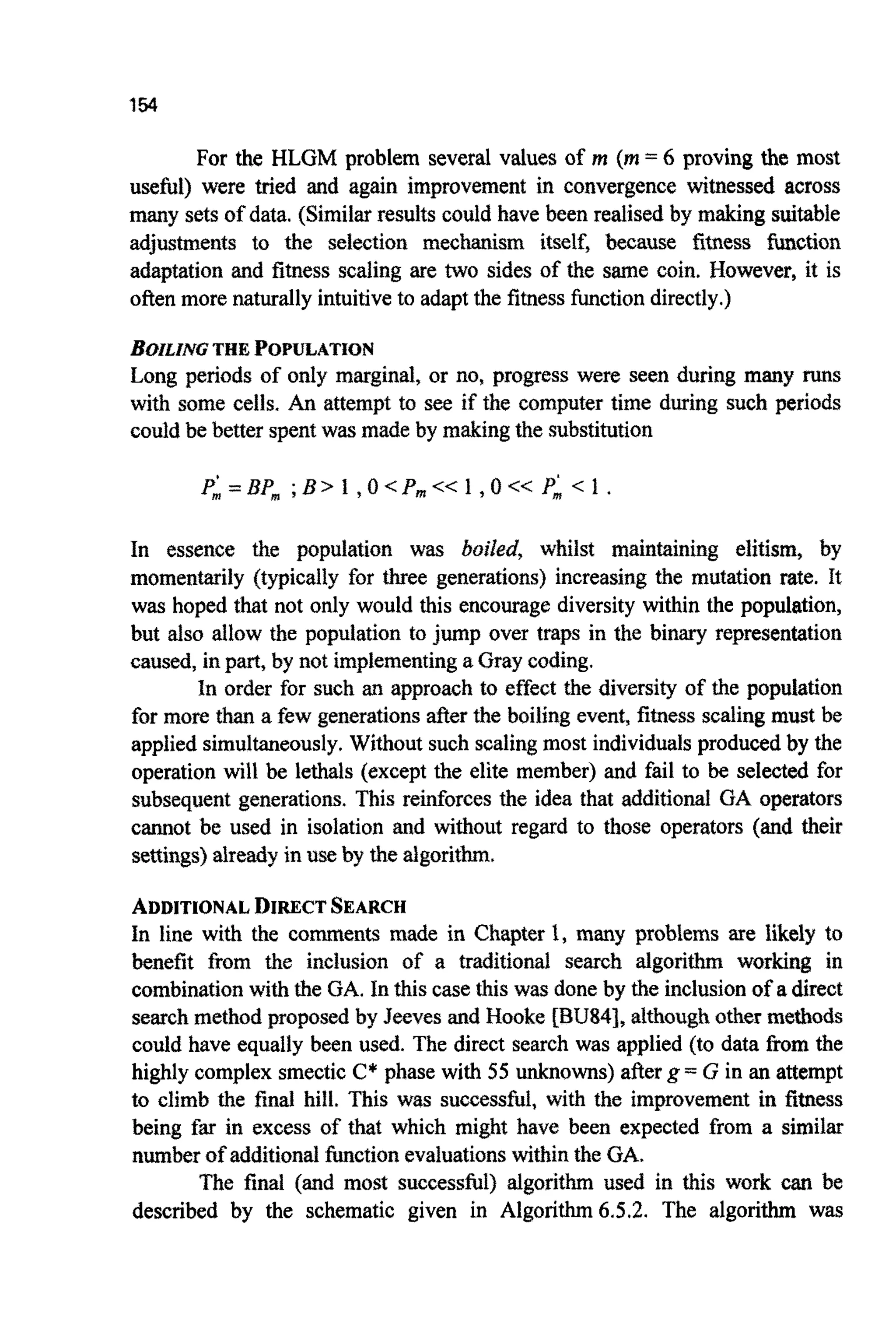 154
For the HLGM problem several values of M (m= 6 proving the most
useful) were tried and again improvement in convergence witnessed across
many setsof data. (Similarresults could have been realised by making suitable
a d j ~ ~ e n t sto the selection mechanism itself, because fitness ~ c t i o n
adaptation and fitness scaling are two sides of the same coin. However, it is
often more naturally intuitiveto adapt the fitnessfunctiondirectly.)
~ U Z ~ Z ~ GTHE ~OPULATION
Long periods of only marginal, or no, progress were seen during many funs
with some cells. An attempt to see if the computer time during such periods
could be better spentwas made by making the substitution
In essence the population was boiled, whilst main~iningelitism, by
momentarily (typically for three generations) increasing the mutation rate. It
was hoped that not only would this encourage diversity within the population,
but also allow the population to jump over traps in the binary representation
caused,in part, by not implem~ntinga Gray coding.
In order for such an approach to effect the diversity of the population
for more than a few generationsafier the boiling event,fitness scalingmust be
applied simultaneously.Without such scalingmost individualsproducedby the
operation will be lethals (except the elite member) and fail to be selected for
subsequent gene~tions.This reinforces the idea that additional GA operators
cannot be used in isolation and without regard to those operators (and their
settings)already in use by the ~ g o r i t ~ .
ADDITIONALDIRECTSEARCH
In line with the comments made in Chapter 1, many problems are likely to
benefit from the inclusion of a traditional search algorithm working in
combinationwith the GA. In this casethis was done by the inclusionof a direct
searchmethod proposed by Jeeves and Hooke [BU84], al~oughother methods
could have equally been used. The direct search was applied (to data Erom the
highly complex smectic C* phase with 55 unknowns)afterg = G in an attempt
to climb the final hill. This was successful, with the improvement in fitness
being far in excess of that which might have been expected from a similar
numberof add~tional~ c t i o nevaluationswithin the GA.
The final (and most successful) algorithm used in this work can be
described by the schematic given in Algorithm6.5.2. The algorithm was
 