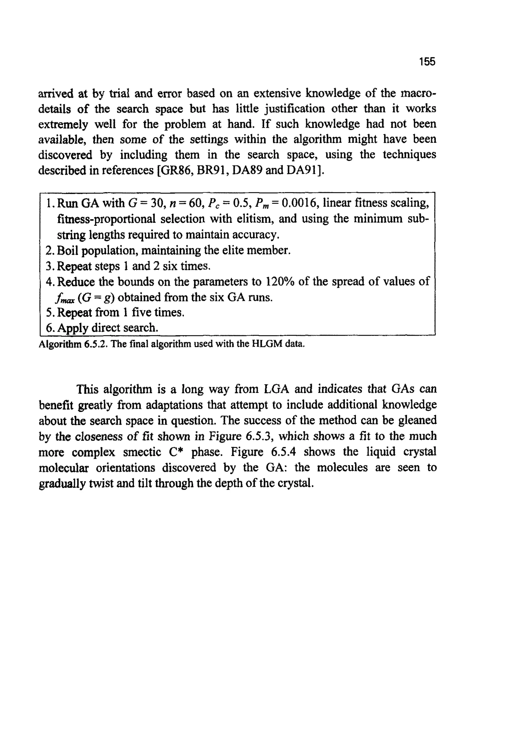 155
arrived at by trial and error based on an extensive knowledge of the macro-
details of the search space but has little justi~cationother than it works
extremely well for the problem at hand. If such knowledge had not been
available, then some of the settings within the algorithm might have been
discovered by including them in the search space, using the techniques
described in references[GR86, BR91, DA89 and DA911.
1.Run GA with G = 30, n =60, P, = 0.5, P, = 0.0016, linear fitnessscaling,
fitness-proportionalselection with elitism, and using the minimum sub-
stringlengthsrequiredto maintainaccuracy.
2.Boil population, maintainingthe elite member.
3.Repeat steps 1 and 2 six times.
4.Reduce the bounds on the parameters to 120%of the spread of values of
5.Repeat from 1 fivetimes.
f- (G =g) obtained from the six GA runs.
6.Apply directsearch.
Algorithm6.5.2.The final algorithmused with the HLGM data.
This algorithm is a long way from LGA and indicates that GAScan
benefit greatly from adaptations that attempt to include additional knowledge
about the search space in question. The success of the method can be gleaned
by the closeness of fit shown in Figure 4.5.3, which shows a fit to the much
more complex smectic C* phase. Figure 6.5.4 shows the liquid crystal
molecular orientations discovered by the GA: the molecules are seen to
graduallytwist and tilt throughthe depthof the crystal.
 