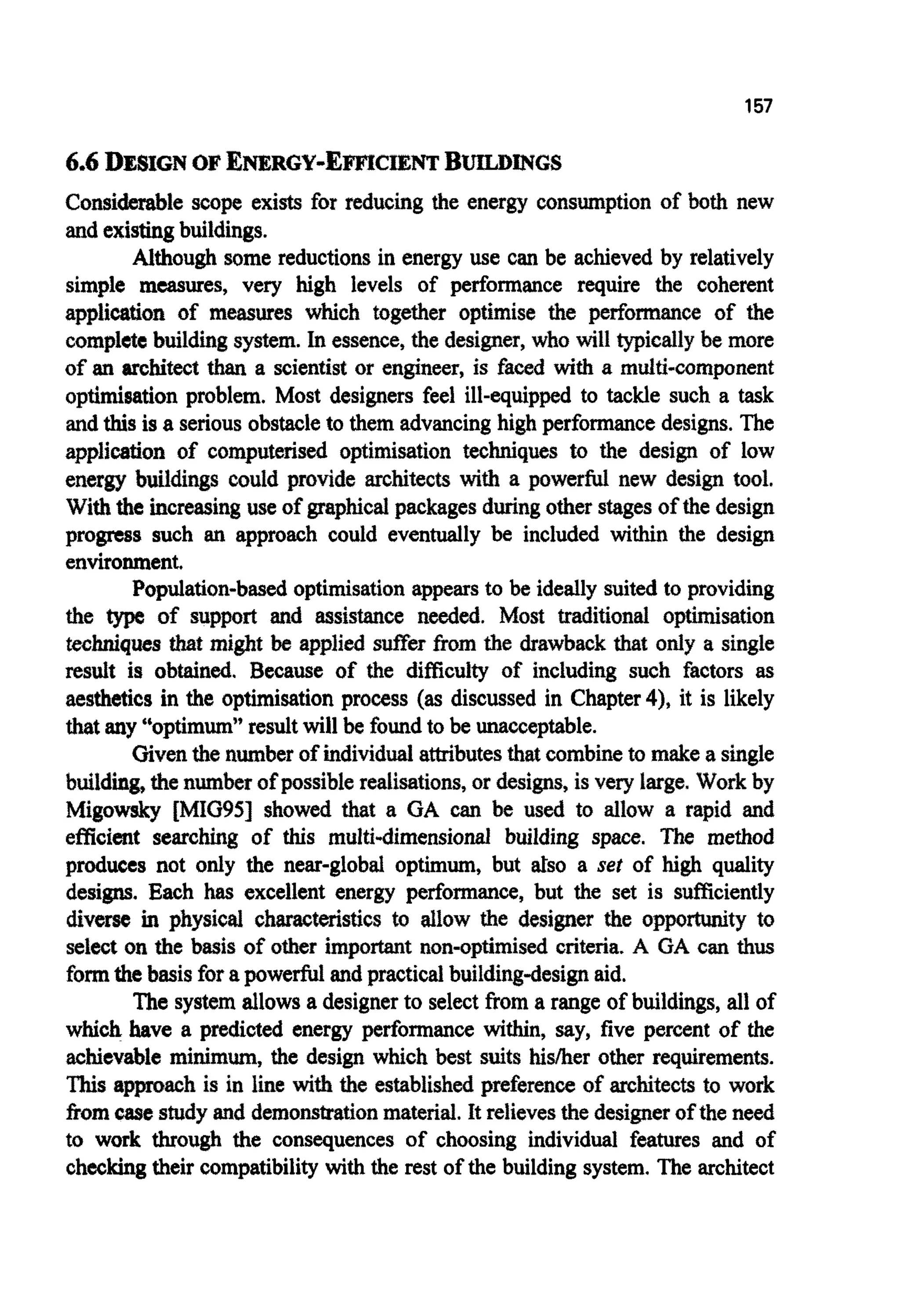 157
6.6 DESIGNOF E ~ R G Y - E ~ c ~ ~BUDKNGS
Considerable scope exists for reducing the energy consumption of both new
and existingbuildings.
Although some reductions in energy use can be achieved by relatively
simple measures, very high levels of performance require the coherent
application of measures which together optimise the performance of the
completebuildingsystem. In essence,the designer, who will typicallybe more
of an architect than a scientist or engineer, is faced with a multi-component
optimisation problem. Most designers feel ill-equipped to tackle such a task
and thisis a seriousobstacleto them advancinghigh performance designs. The
application of computerised optimisation techniques to the design of low
energy b ~ l d i ~ scould provide architects with a powerful new design tool.
With the increasinguse of graphicalpackages duringother stagesof the design
progress such an approach could eventually be included within the design
environment,
Population-based optimisationappearsto be ideally suited to providing
the type of support and assistance needed. Most traditional optimisation
t e c ~ q ~ stbat might be applied sufier fbm the drawback that only a single
result is obtained. Because of the difficulty of including such factors as
aesthetics in the optimisationprocess (as discussed in Chapter4), it is likely
that any “optimum”resultwill be found to be unacceptable.
Giventhe numberof individualattributesthat combineto make a single
build^^ the number of possible realisations, or designs, is very large. Work by
Migowsky [MIG95] showed that a GA can be used to allow a rapid and
efficient searching of this multi-dimensional building space. The method
produces not only the near-global optimum, but ah0 a set of high quality
designs. Each has excellent energy performance, but the set is sufficiently
diverse in physical c h ~ t ~ s t i c sto allow the designer the opportunity to
select on the basis of other i m p o ~ tnon-optimised criteria. A GA can thus
formthebasis for apowerfulandpractical buildingdesign aid.
The system allows a designerto select from a range of buildings,all of
which have a predicted energy performance within, say, five percent of the
achievable minimum, the design which best suits hislher other requirements.
”his a ~ ~ his in line with the establishedpreference of architects to work
fromcasestudy and demonstrationmaterial. It relievesthe designerof the need
to work through the consequences of choosing individual features and of
checking their compatibilitywiththe rest of the building system. The architect
 