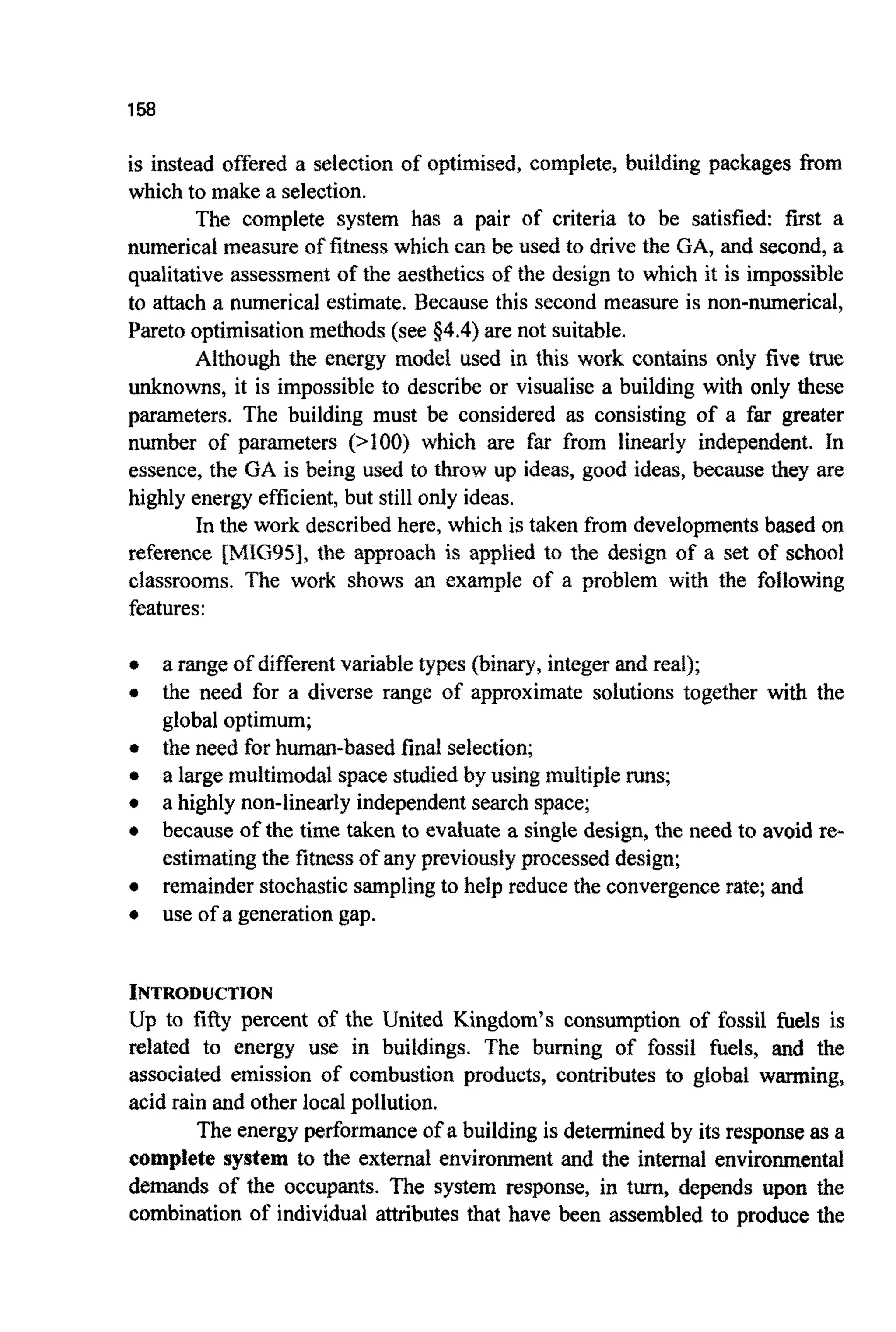 158
is instead offered a selection of optimised, complete, building packages from
which to make a selection.
The complete system has a pair of criteria to be satisfied: first a
numerical measure of fitness which can be used to drive the GA, and second, a
qualitative assessment of the aesthetics of the design to which it is impossible
to attach a numerical estimate. Because this second measure is non-numerical,
Paretooptimisationmethods (see 34.4) are not suitable.
Although the energy model used in this work contains only five true
unknowns, it is impossible to describe or visualise a building with only these
parameters. The building must be considered as consisting of a far greater
number of parameters (>loo) which are far from linearly independent. In
essence, the GA is being used to throw up ideas, good ideas, because they are
highly energy efficient,but still only ideas.
In the work described here, which is taken from developmentsbased on
reference IMIG951, the approach is applied to the design of a set of school
classrooms. The work shows an example of a problem with the following
features:
a range of differentvariable types (binary,integer and real);
the need for a diverse range of approximate solutions together with the
global optimum;
the need for human-based final selection;
a large multimodal space studied by using multipleruns;
a highly non-linearly independent search space;
because of the time taken to evaluate a single design, the need to avoid re-
estimatingthe fitnessof any previously processed design;
remainder stochasticsamplingto help reduce the convergencerate; and
use of a generationgap.
INTRODUCTION
Up to fifty percent of the United Kingdom’s consumption of fossil fuels is
related to energy use in buildings. The burning of fossil fuels, and the
associated emission of combustion products, contributes to global warming,
acid rain and other local pollution.
The energy performance of a building is determined by its responseas a
complete system to the external environment and the internal environmental
demands of the occupants. The system response, in turn, depends upon the
combination of individual attributes that have been assembled to produce the
 