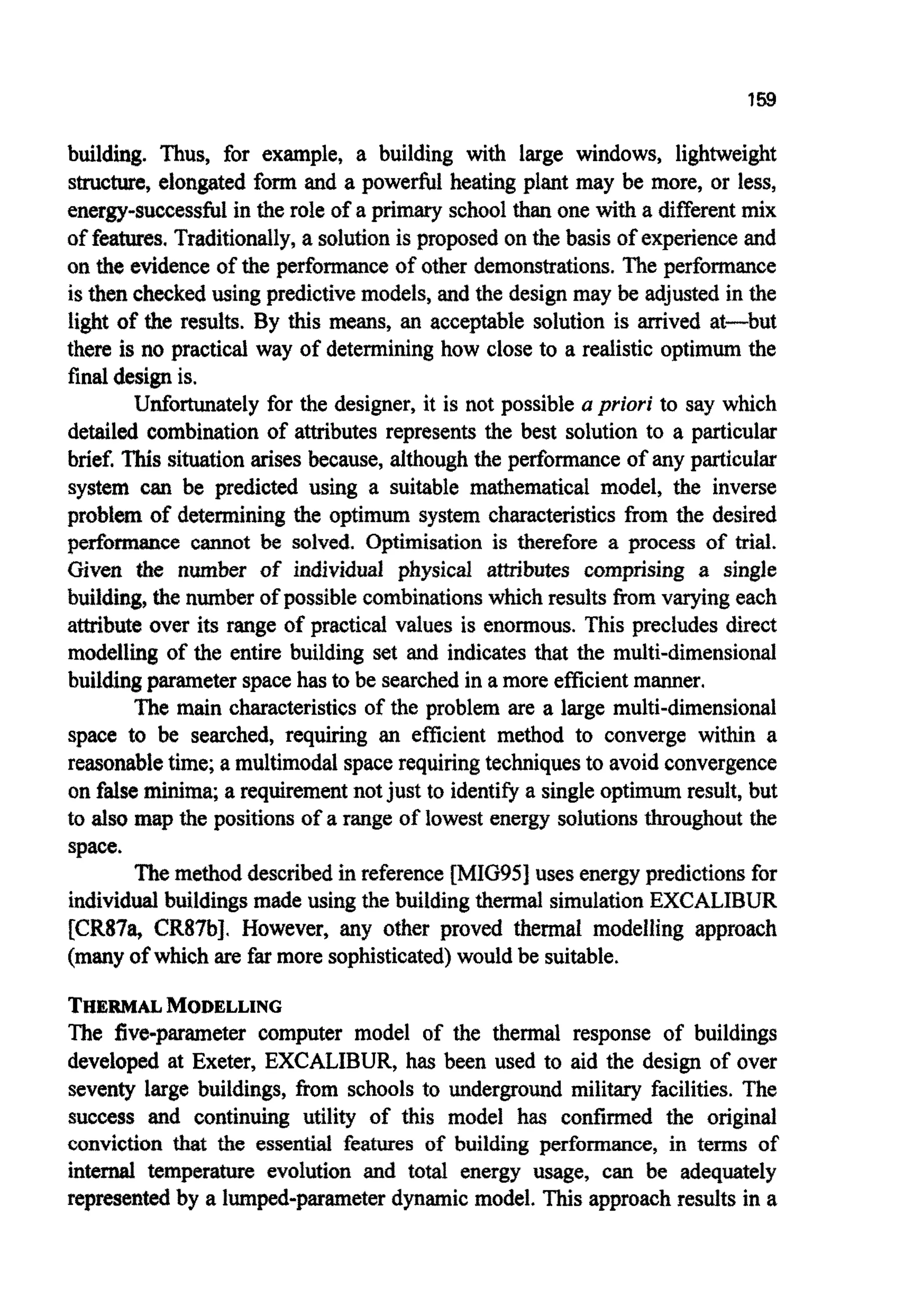 building. Thus, for example, a building with large windows, lightweight
structure, elongated form and a powerful heating plant may be more, or less,
energy-successfulin the role of a primary school than one with a differentmix
of features. Traditio~ly,a solutionis proposed on the basis of experience and
on the evidenceof the ~rformanceof other demo~~ations.The perfbrmance
is then checkedusing predictivemodels, and the design may be adjusted in the
light of the results. By this means, an acceptable solution is arrived at-but
there is no practical way of determining how close to a realistic optimum the
final designis.
Unfortunately for the designer, it is not possible a priori to say which
detailed combination of attributes represents the best solution to a particular
brief. This situationarises because, although the performance of any particular
system can be predicted using a suitable mathematical model, the inverse
probfern of determining the optimum system characteristicsfrom the desired
performance cannot be solved. Optimisation is therefore a process of trial.
Given the number of in~vidualphysical ~ ~ b u t e s~ r n ~ ~ s i n ga single
building, the number of possible combinationswhich results fromvarying each
attribute over its range of practical values is enormous. This precludes direct
modelling of the entire building set and indicates that the multi-dimensional
buildingparameter spacehas to be searchedin a more efficientmanner.
The main characteristicsof the problem are a large multi-dimensional
space to be searched, requiring an efficient method to converge within a
reasonabletime; a multimodalspacerequiringtechniquesto avoid convergence
on falseminima; a requirementnotjust to identifya singleoptimum result, but
to also map the positions of a range of lowest energy solutionsthroughout the
space.
Themethoddescribedin reference [MIG95] uses energy predictionsfor
individualbuildingsmade using the buildingthermal simulationEXCALIBUR
[CR87a, CR87bJ. However, any other proved thermal modelling approach
(manyof which are far moresophisticated)would be suitable.
THERMALMODELLING
The five-parameter computer model of the thermal response of buildings
developed at Exeter, EXCALIBUR, has been used to aid the design of over
seventy large buildings, from schools to underground military facilities. The
success and continuing utility of this model has codirmed the original
conviction that the essential features of building performance, in terms of
internal temperature evolution and total energy usage, can be adequately
representedby a l ~ ~ - p ~ ~ e t e rdynamic model. This approachresults in a
 