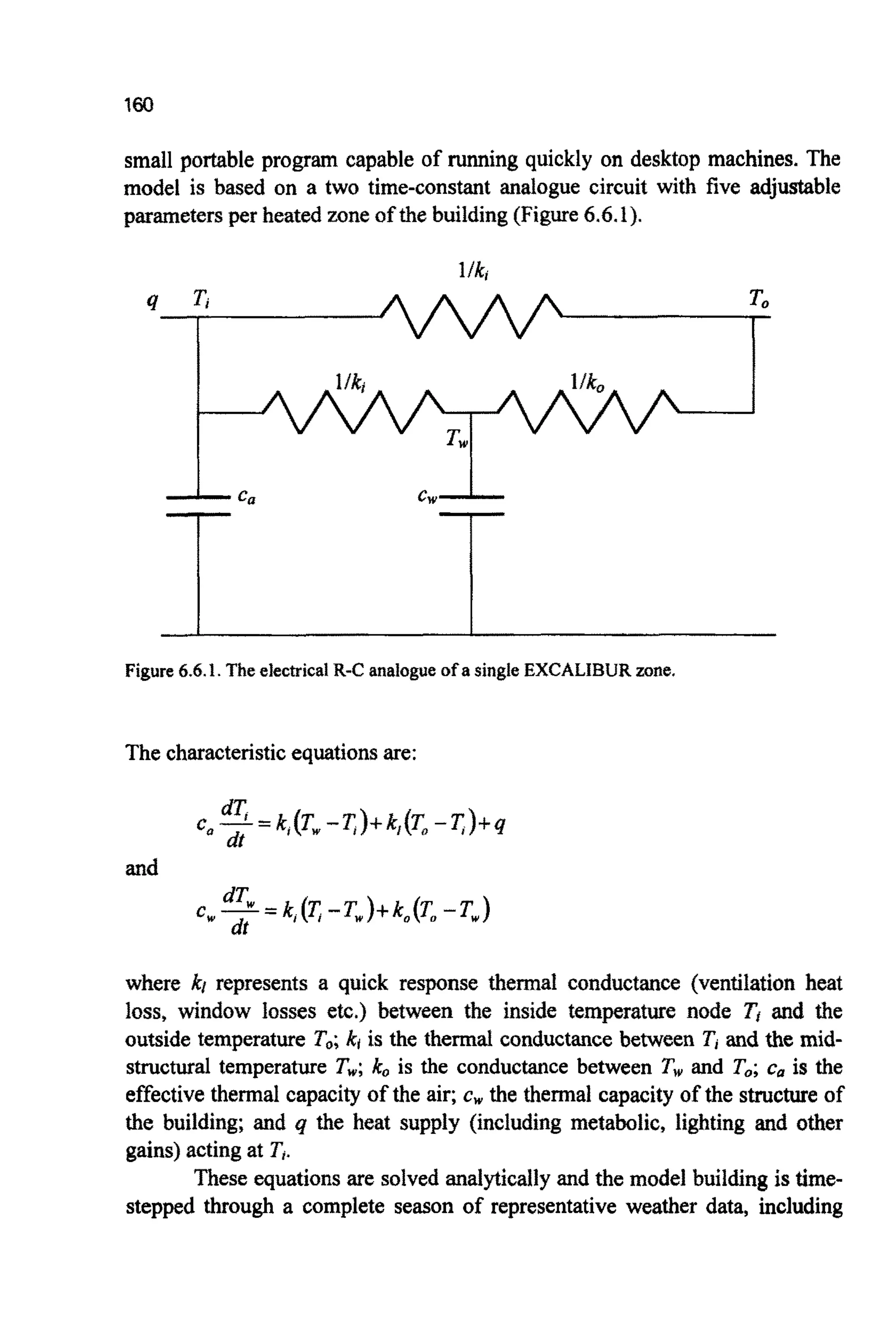 small portable program capable of running quickly on desktop machines. The
model is based on a two time-constant analogue circuit with five adjustable
parametersper heated zoneof the building (Figure6.6.1).
Figure 6.6.I. The electrical R-C analogue of a single EXCALIBUR mne.
The characteristicequationsare:
where kt represents a quick response thermal conductance (ventilati~nheat
loss, window losses etc.) between the inside temperature node T, and the
outside temperature To;ki is the thermal conductance between Tj and the mid-
structural temperature T,; ko is the conductance between T, and To;c, is the
effectivethermal capacity of the air; cwthe thermal capacity of the structure of
the building; and q the heat supply (including metabolic, lighting and other
gains) actingat T,.
These equationsare solved analyticallyand the model building is time-
stepped through a complete season of representative weather data, including
 
