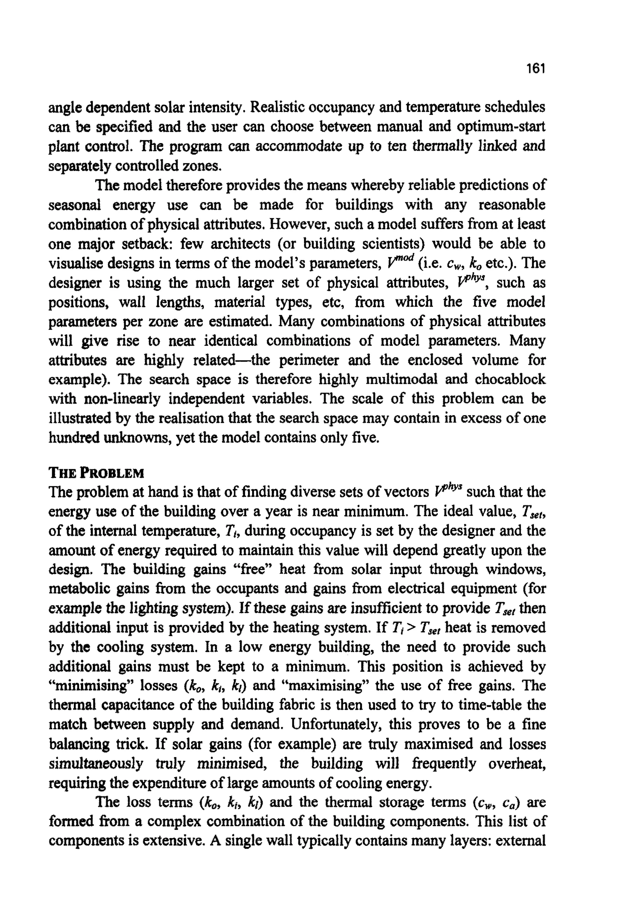 161
angle dependentsolar intensity. Realisticoccupancyand temperature schedules
can be specified and the user can choose between manual and optimum-start
plant control. The program can accommodate up to ten thermally linked and
separatelycontrolledzones.
Themodelthereforeprovides the meanswhereby reliablepredictionsof
seasonai energy use can be made for buildings with any reasonable
combinationof physical attributes.However,such a model suffersfrom at least
one major setback: few architects (or building scientists) would be able to
visualise designsin terms of the model’s parameters, V“& (i.e. cw,k, etc.). The
designer is using the much larger set of physical attributes, such as
positions, wall lengths, material types, etc, fiom which the five model
parameters per zone are estimated. Many combinations of physical attributes
will give rise to near identical combinations of model parameters. Many
attributes are highly related-the perimeter and the enclosed volume for
example). The search space is therefore highly m~timodaland chocablock
with non-linearly independent variables. The scale of this problem can be
illustratedby the realisationthat the searchspacemay contain in excessof one
hundred unknowns, yet the model containsonly five.
THEPROBLEM
Theproblem at hand is that of finding diverse sets of vectors V‘&’ such that the
energy use of the building over a year is near minimum. The ideal value, Tjer,
of the internal temperature, Ti,during occupancyis set by the designerand the
amount of energy required to maintain this value will depend greatly upon the
design. The building gains “free” heat &om solar input through windows,
metabolic gains from the occupants and gains h m electrical equipment (for
examplethe I i ~ t ~ gsystem^. If these gainsare i n s ~ ~ c i e n tto provide Tst then
additionalinput is provided by the heating system.If Ti> Tsefheat is removed
by thc cooling system. In a low energy building, the need to provide such
additional gains must be kept to a minimum. This position is achieved by
“minimising” losses (ko,k,,kr) and “maximising” the use of free gains. The
thermal capacitance of the building fabric is then used to try to time-table the
match between supply and demand. Unfomately, this proves to be a fine
balancing trick. If solar gains (for example) are truly maximised and losses
simultaneously truly minimised, the building will fiequently overheat,
requiring the expenditureof largeamountsof coolingenergy.
The loss terms (he, ki, kl) and the thermal storage terms (cw, ca) are
formed &om a complex ~mbinationof the building components. This list of
componentsis extensive. A singlewall typically containsmany layers: external
 