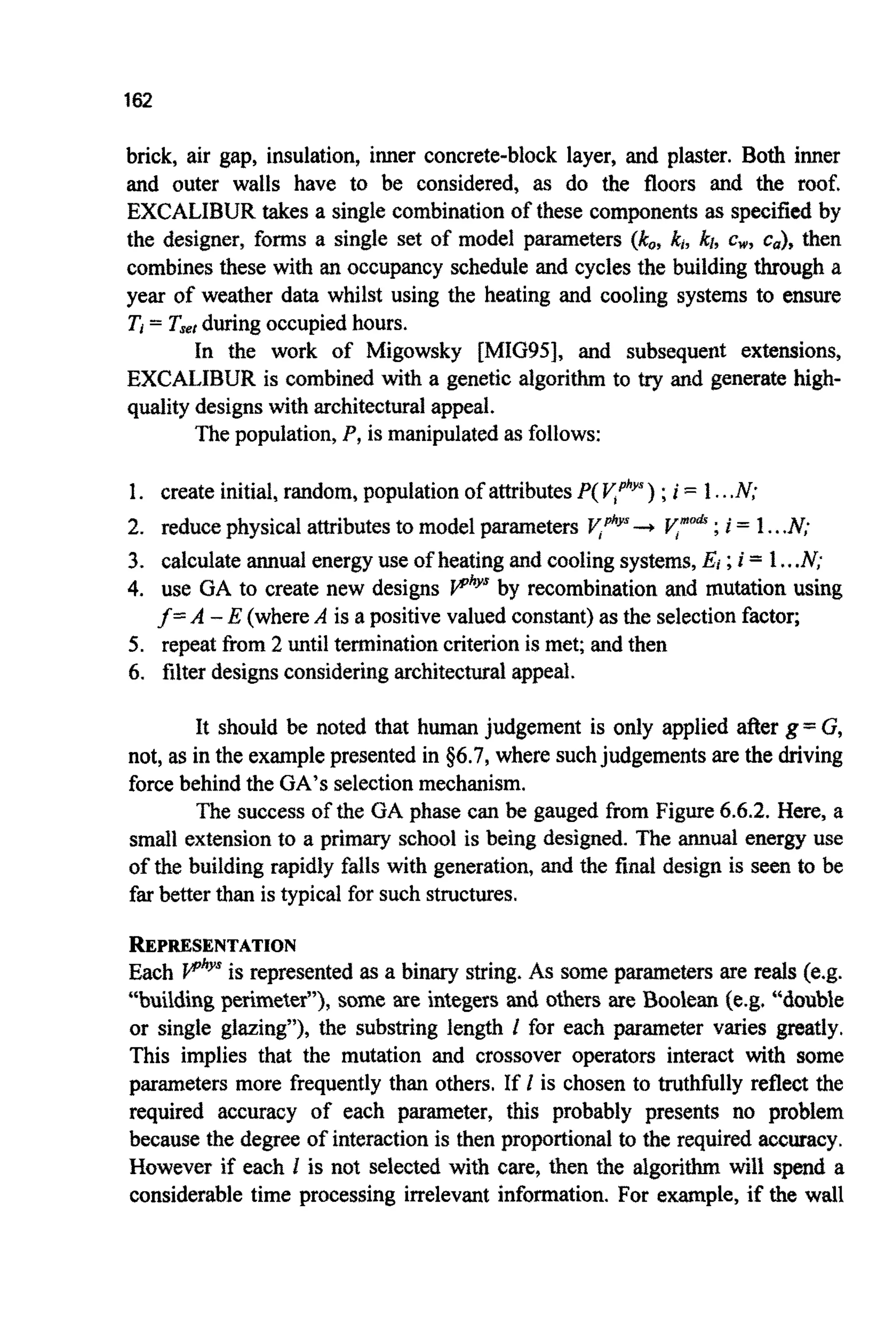 162
brick, air gap, insulation, inner concrete-block layer, and plaster. Both inner
and outer walls have to be considered, as do the floors and the roof.
EXCALIBURtakes a single combinationof these components as specifiedby
the designer, forms a single set of model parameters (kQ,k,,kr, c,, ca), then
combinesthese with an occupancy schedule and cycles the building through a
year of weather data whilst using the heating and cooling systems to ensure
Ti= Tserduringoccupiedhours.
In the work of Migowsky [MIG95], and subsequent extensions,
EXCALIBUR is combined with a genetic a l g o ~ t ~to try and generate high-
quality designswith architecturalappeal.
The population,P,is manipulatedas follows:
1. create initial,random, populationof attributesP(yphys);i = 1...N;
2. reducephysical attributesto model parameters y@ys-+ F”’&;i = 1...N;
3. calculateannualenergyuse of heating and coolingsystems,Ei ;i = 1...N;
4. use GA to create new designs PhYsby recombination and mutation using
f=A -E (whereA is a positive valued constant)as the selectionfactor;
5. repeat from 2 until terminationcriterion is met; and then
6. filter designsconsideringarchitect~alappeal.
It should be noted that human judgement is only applied after g= G,
not, as in the examplepresented in $6.7, where suchjudgementsare the driving
forcebehind the GA’s selectionmechanism.
The success of the GA phase can be gauged from Figure 6.6.2. Here, a
small extensionto a primary school is being designed. The annual energy use
of the building rapidly falls with generation,and the final design is seen to be
far better than is typical for such structures.
REPRESENTATION
Each VhYsis represented as a binary string. As some parameters are reds (e.g.
“ ~ u i ~ ~ i n gp e ~ ~ e ~ e r ” ) ,some are integers and others are ~ o o ~ e ~fe.g. “double
or single glazing”), the substring length I for each parameter varies greatly.
This implies that the mutation and crossover operators interact with some
parameters more frequently than others. If I is chosen to truthfully reflect the
required accuracy of each parameter, this probably presents no problem
because the degree of int~ractionis then propo~ionalto the required accuracy.
However if each I is not selected with care, then the algorithm will spend a
considerable time processing irrelevant information. For example, if the wall
 