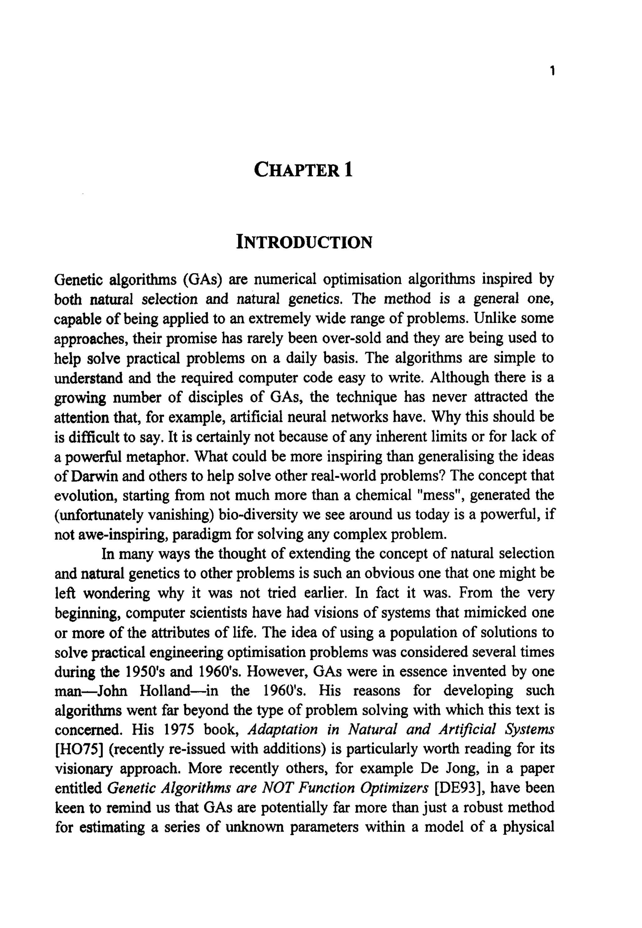 1
CHAPTER1
INTRODUCTION
Genetic algorithms (GAS) are numerical optimisation algorithms inspired by
both natural selection and natural genetics. The method is a general one,
capable of being applied to an extremelywide range of problems. Unlike some
approaches,their promise has rarely been over-sold and they are being used to
help solve practical problems on a daily basis. The algorithms are simple to
understand and the required computer code easy to write. Although there is a
growing number of disciples of GAS, the technique has never attracted the
attention that, for example, artificial neural networks have. Why this should be
is difficult to say. It is certainlynot because of any inherent limits or for lack of
a powerfid metaphor. What could be more inspiringthan generalisingthe ideas
of Darwin and others to help solve other real-world problems? The conceptthat
evolution, starting from not much more than a chemical "mess", generated the
(unfortunatelyvanishing) bio-diversity we see around us today is a powerful, if
not awe-inspiring,paradigm for solvingany complexproblem.
In many ways the thought of extending the concept of natural selection
and natural geneticsto other problems is such an obvious one that one might be
left wondering why it was not tried earlier. In fact it was. From the very
beginning, computer scientists have had visions of systems that mimicked one
or more of the attributes of life. The idea of using a population of solutions to
solve practical engineeringoptimisationproblems was consideredseveraltimes
during the 1950's and 1960's. However, GASwere in essence invented by one
man-John Holland-in the 1960's. His reasons for developing such
algorithms went far beyond the type of problem solving with which this text is
concerned. His 1975 book, Adaptation in Natural and Artwcial Systems
[H075] (recently re-issued with additions) is particularly worth reading for its
visionary approach. More recently others, for example De Jong, in a paper
entitled GeneticAlgorithms are NOT Function Optimizers [DE93], have been
keen to remind us that GASare potentially far more than just a robust method
for estimating a series of unknown parameters within a model of a physical
 