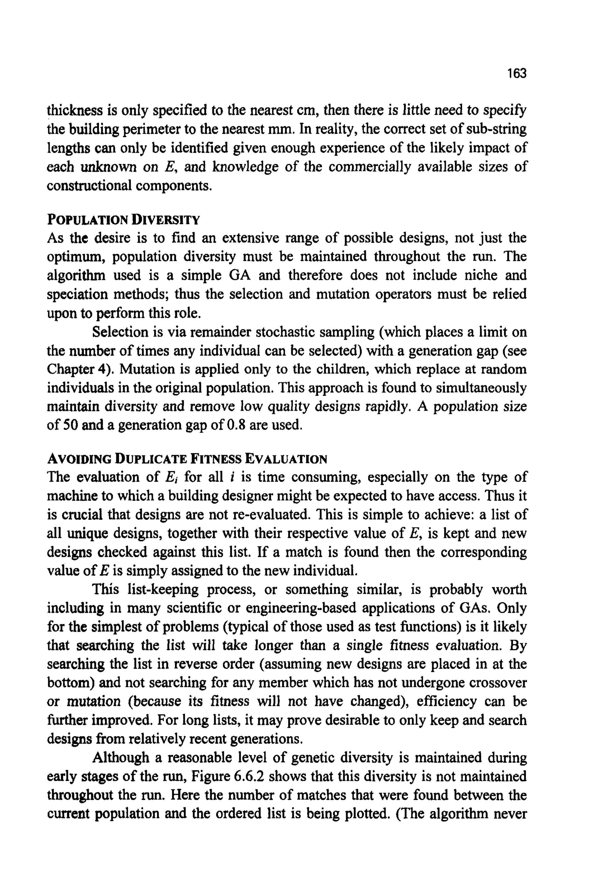 163
thickness is only specified to the nearest cm, then there is little need to specify
the building perimeter to the nearestmm. In reality, the correct set of sub-string
lengths can only be identified given enough experience of the likely impact of
each unknown on E, and knowledge of the commercially available sizes of
constructionalcomponents.
POPULATIONDIVERSITY
As the desire is to find an extensive range of possible designs, not just the
optimum, population diversity must be maintained throughout the run. The
algorithm used is a simple GA and therefore does not include niche and
speciation methods; thus the selection and mutation operators must be relied
upon to perform this role.
Selection is via remainder stochastic sampling (which places a limit on
the number of times any individual can be selected) with a generation gap (see
Chapter4). Mutation is applied only to the children, which replace at random
individualsin the originalpopulation.This approach is found to simultaneously
maintain diversity and remove low quality designs rapidly. A population size
of 50 and a generation gap of 0.8 are used.
AVOIDINGDUPLICATEFITNESSEVALUATION
The evaluation of E, for all i is time consuming, especially on the type of
machineto which a building designer might be expected to have access. Thus it
is crucial that designs are not re-evaluated. This is simple to achieve: a list of
all unique designs, together with their respective value of E, is kept and new
designs checked against this list. If a match is found then the corresponding
value of E is simply assignedto the new individual.
This list-keeping process, or something similar, is probably worth
including in many scientific or engineering-based applications of GAS. Only
for the simplest of problems (typical of those used as test functions) is it likely
that searching the list will take longer than a single fitness evaluation. By
searching the list in reverse order (assuming new designs are placed in at the
bottom) and not searching for any member which has not undergone crossover
or mutation (because its fitness will not have changed), efficiency can be
further improved. For long lists, it may prove desirable to only keep and search
designs from relatively recent generations.
Although a reasonable level of genetic diversity is maintained during
early stages of the run,Figure 6.6.2 shows that this diversity is not maintained
throughout the run.Here the number of matches that were found between the
current population and the ordered list is being plotted. (The algorithm never
 