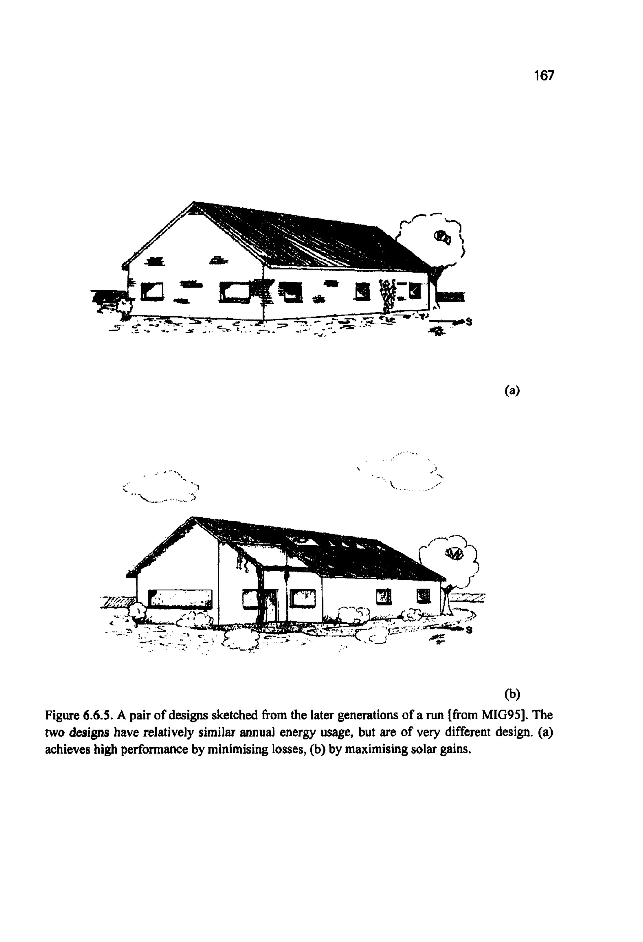 167
(b)
Figure 6.6.5.A pair of designs sketchedfrom the later generationsof a run [fromMIG951.The
two designs have relatively similar annual energy usage, but are of very different design. (a)
achieveshigh performance by minimisinglosses,(b) by maximisingsolargains,
 