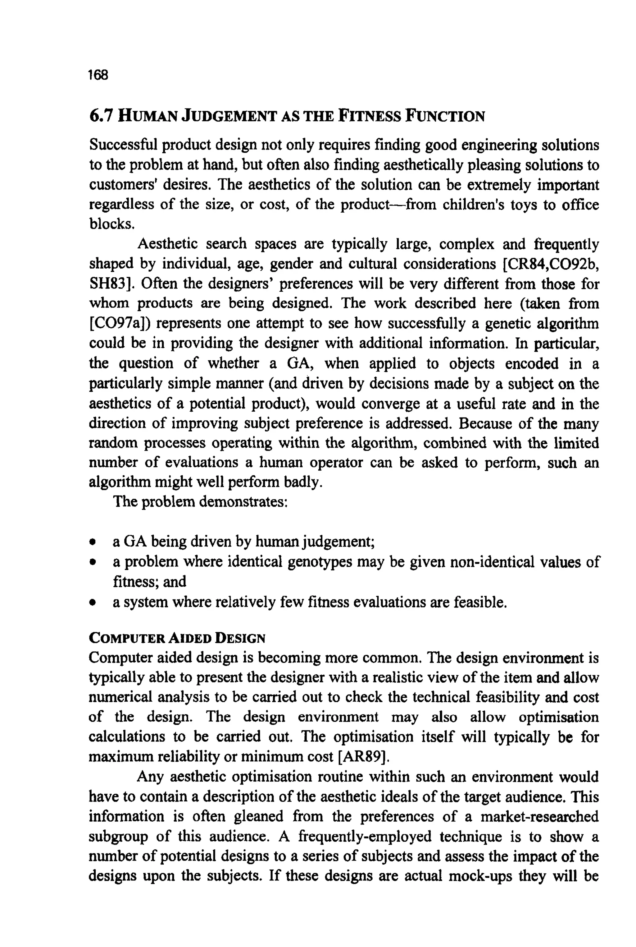 168
6.7HUMANJUDGEMENTAS THEFITNESSFUNCTION
Successfulproduct design not only requires finding good engineering solutions
to the problem at hand, but often also finding aestheticallypleasing solutions to
customers' desires. The aesthetics of the solution can be extremely important
regardless of the size, or cost, of the product-from children's toys to office
blocks.
Aesthetic search spaces are typically large, complex and frequently
shaped by individual, age, gender and cultural considerations [CR84,C092b,
SH831. Often the designers' preferences will be very different from those for
whom products are being designed. The work described here (taken from
[C097a]) represents one attempt to see how successfully a genetic algorithm
could be in providing the designer with additional information. In particular,
the question of whether a GA, when applied to objects encoded in a
particularly simple manner (and driven by decisions made by a subject on the
aesthetics of a potential product), would converge at a useful rate and in the
direction of improving subject preference is addressed. Because of the many
random processes operating within the algorithm, combined with the limited
number of evaluations a human operator can be asked to perform, such an
algorithm might well perform badly.
The problem demonstrates:
0 a GA being driven by humanjudgement;
0 a problem where identical genotypes may be given non-identical values of
fitness; and
0 a system where relatively few fitness evaluationsare feasible.
COMPUTERAIDEDDESIGN
Computer aided design is becoming more common. The design environment is
typically able to present the designer with a realistic view of the item and allow
numerical analysis to be carried out to check the technical feasibility and cost
of the design. The design environment may also allow optimisation
calculations to be carried out. The optimisation itself will typically be for
maximum reliability or minimum cost [AR89].
Any aesthetic optimisation routine within such an environment would
have to contain a description of the aesthetic ideals of the target audience. This
information is often gleaned from the preferences of a market-researched
subgroup of this audience. A frequently-employed technique is to show a
number of potential designs to a series of subjects and assess the impact of the
designs upon the subjects. If these designs are actual mock-ups they will be
 