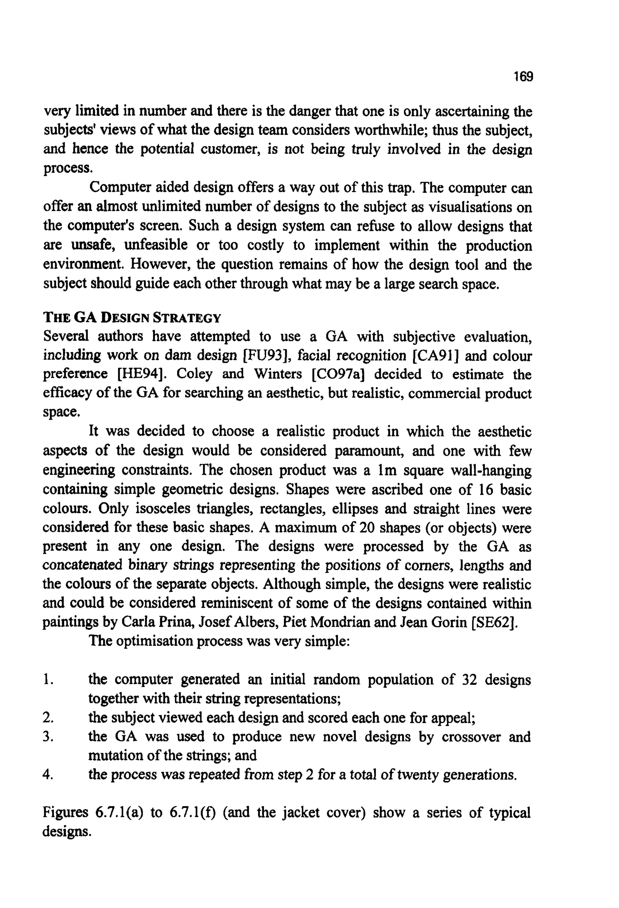 169
very limited in number and there is the danger that one is only ascertaining the
subjects' views of what the designteam considers worthwhile;thus the subject,
and hence the potential customer, is not being truly involved in the design
process.
Computer aided design offers a way out of this trap. The computer can
offer an almost unlimited number of designs to the subject as visualisationson
the computer's screen. Such a design system can refuse to allow designs that
are unsafe, unfeasible or too costly to implement within the production
environment. However, the question remains of how the design tool and the
subjectshouldguide each otherthrough what may be a large searchspace.
THEGA DESIGNSTRATEGY
Several authors have attempted to use a GA with subjective evaluation,
including work on dam design [FU93], facial recognition [CA91] and colour
preference [HE94]. Coley and Winters [CO97a] decided to estimate the
efficacy of the GA for searchingan aesthetic, but realistic,commercialproduct
space.
It was decided to choose a realistic product in which the aesthetic
aspects of the design would be considered paramount, and one with few
engineering constraints. The chosen product was a lm square wall-hanging
containing simple geometric designs. Shapes were ascribed one of 16 basic
colours. Only isosceles triangles, rectangles, ellipses and straight lines were
considered for these basic shapes. A maximum of 20 shapes (or objects) were
present in any one design. The designs were processed by the GA as
concatenated binary strings representing the positions of comers, lengths and
the colours of the separateobjects.Although simple, the designs were realistic
and could be considered reminiscent of some of the designs contained within
paintings by CarlaPrina, Josef Albers, Piet Mondrianand Jean Gorin [SE62].
The optimisationprocess was very simple:
1.
2.
3.
4.
the computer generated an initial random population of 32 designs
together with their stringrepresentations;
the subjectviewed each designand scoredeach one for appeal;
the GA was used to produce new novel designs by crossover and
mutation of the strings;and
the process was repeated from step2 for a total of twenty generations.
Figures 6.7.l(a) to 6.7.l(f) (and the jacket cover) show a series of typical
designs.
 