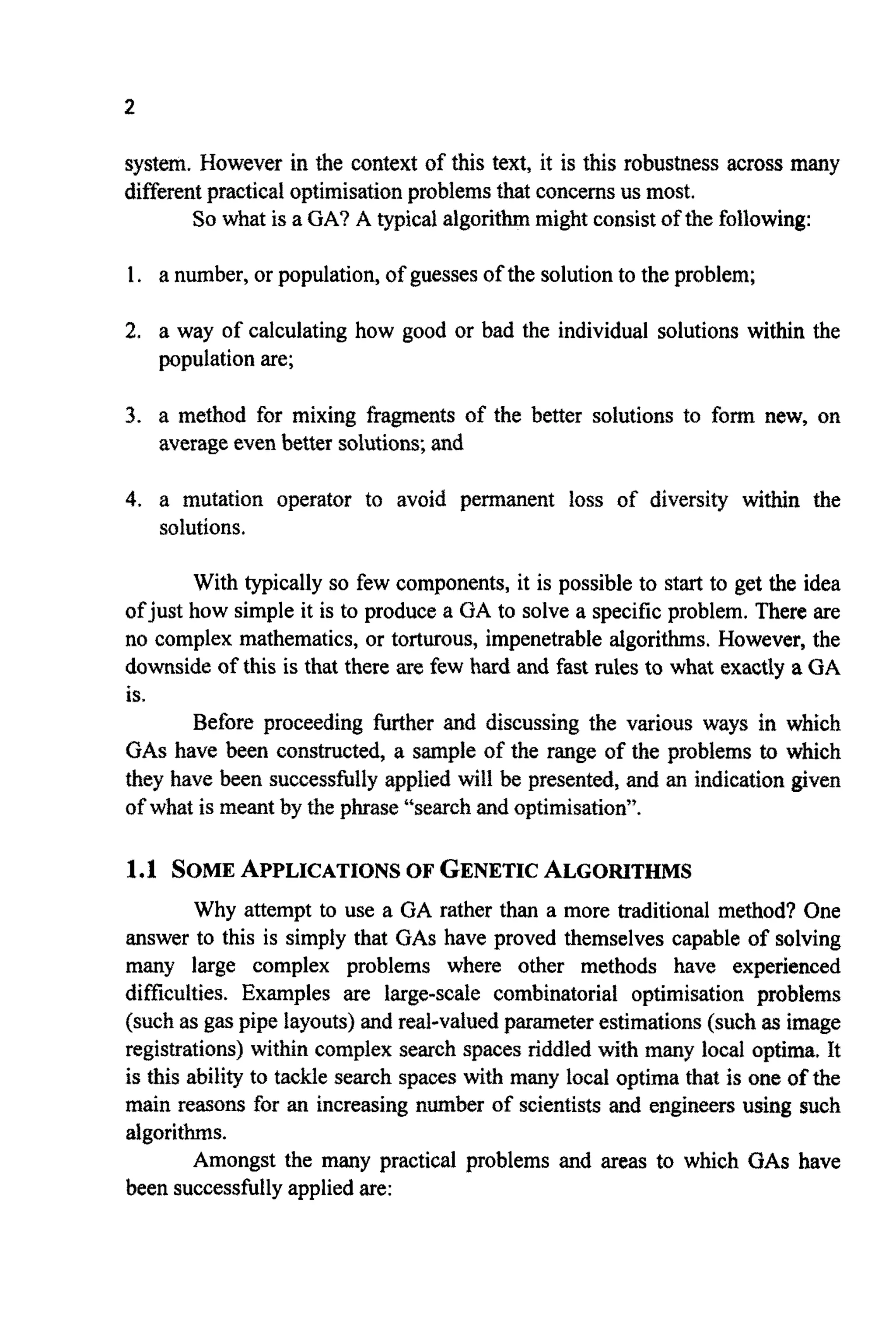 system. However in the context of this text, it is this robustness across many
differentpractical optimisationproblemsthat concernsus most.
So what is a GA? A typical algorithmmight consist of the following:
1. a number, or population,of guessesof the solutionto the problem;
2. a way of calculating how good or bad the individual solutions within the
populationare;
3. a method for mixing fragments of the better solutions to form new, on
averageeven better solutions;and
4. a mutation operator to avoid permanent loss of diversity within the
solutions.
With typically so few components, it is possible to start to get the idea
ofjust how simple it is to produce a GA to solve a specific problem. There are
no complex mathematics, or torturous, impenetrable algorithms. However, the
downside of this is that there are few hard and fast rules to what exactly a GA
is.
Before proceeding further and discussing the various ways in which
GAShave been constructed, a sample of the range of the problems to which
they have been successfullyapplied will be presented, and an indication given
of what is meant by the phrase “searchand optimisation”.
1.1 SOME APPLICATIONSOF GENETICALGORITHMS
Why attempt to use a GA rather than a more traditional method? One
answer to this is simply that GAS have proved themselves capable of solving
many large complex problems where other methods have experienced
difficulties. Examples are large-scale combinatorial optimisation problems
(such as gas pipe layouts) and real-valued parameterestimations (such as image
registrations) within complex search spaces riddled with many local optima, It
is this ability to tackle search spaces with many local optima that is one of the
main reasons for an increasing number of scientists and engineers using such
algorithms.
Amongst the many practical problems and areas to which GAS have
been successfullyappliedare:
 