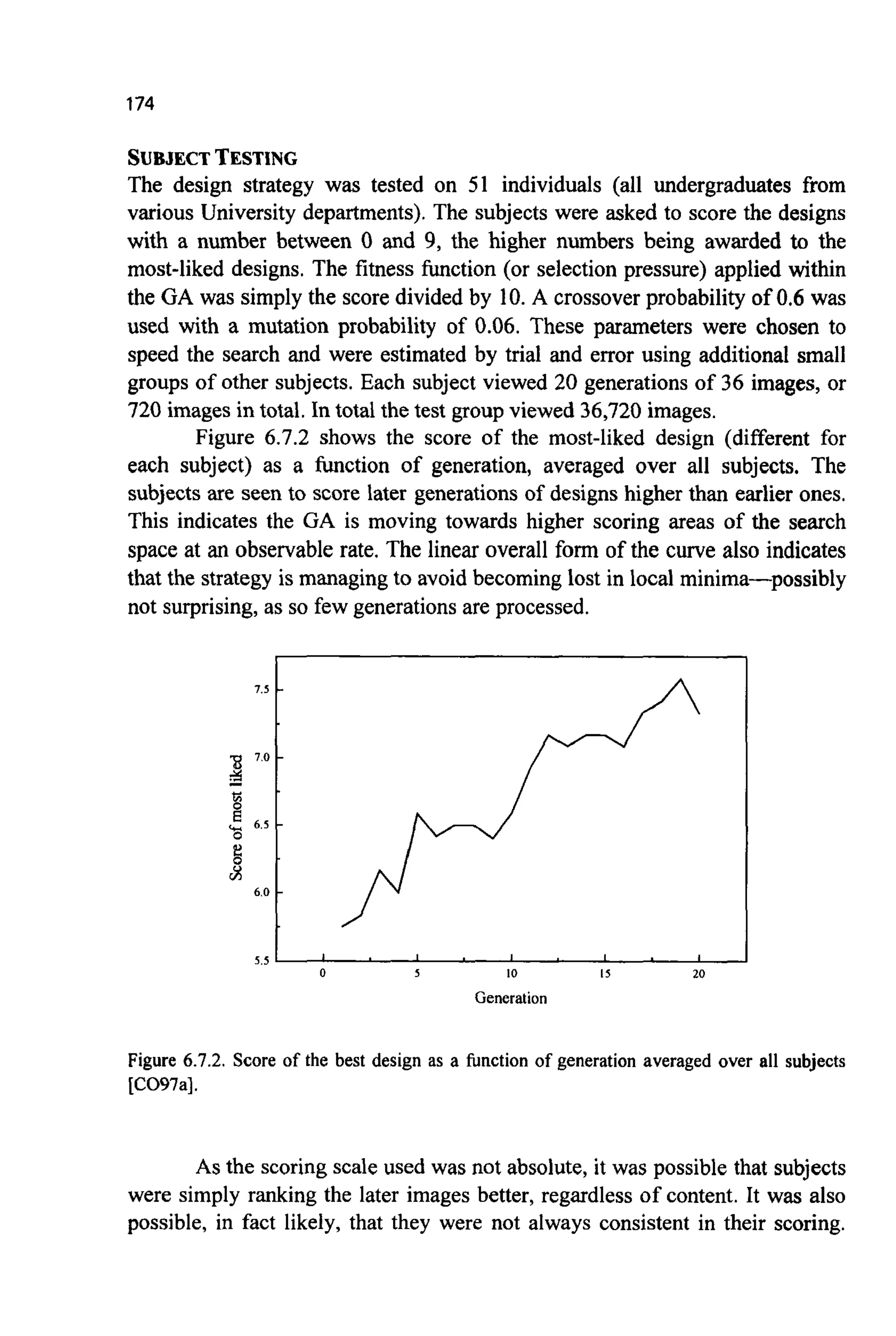 174
SUBJECTTESTING
The design strategy was tested on 51 individuals (all undergraduates from
various University departments). The subjects were asked to score the designs
with a number between 0 and 9, the higher numbers being awarded to the
most-liked designs. The fitness function (or selection pressure) applied within
the GA was simply the score divided by 10. A crossover probability of 0.6 was
used with a mutation probability of 0.06. These parameters were chosen to
speed the search and were estimated by trial and error using additional small
groups of other subjects. Each subject viewed 20 generations of 36 images, or
720 images in total. In total the test groupviewed 36,720 images.
Figure 6.7.2 shows the score of the most-liked design (different for
each subject) as a function of generation, averaged over all subjects. The
subjects are seen to score later generations of designs higher than earlier ones.
This indicates the GA is moving towards higher scoring areas of the search
space at an observable rate. The linear overall form of the curve also indicates
that the strategy is managing to avoid becoming lost in local minima-possibly
not surprising, as so few generations are processed.
7.5 ,
% 7.0 .
c!6.5 1
2
6.0 .
j
5.5 I I I I I
0 5 10 I 5 20
Generation
7.5 -
% 7.0 -
c!6.5 1
2
6.0 -
5.5 I I I I I
0 5 10 I 5 20
Generation
Figure 6.7.2. Score of the best design as a function of generation averaged over all subjects
[CO97a].
As the scoring scale used was not absolute, it was possible that subjects
were simply ranking the later images better, regardless of content. It was also
possible, in fact likely, that they were not always consistent in their scoring.
 