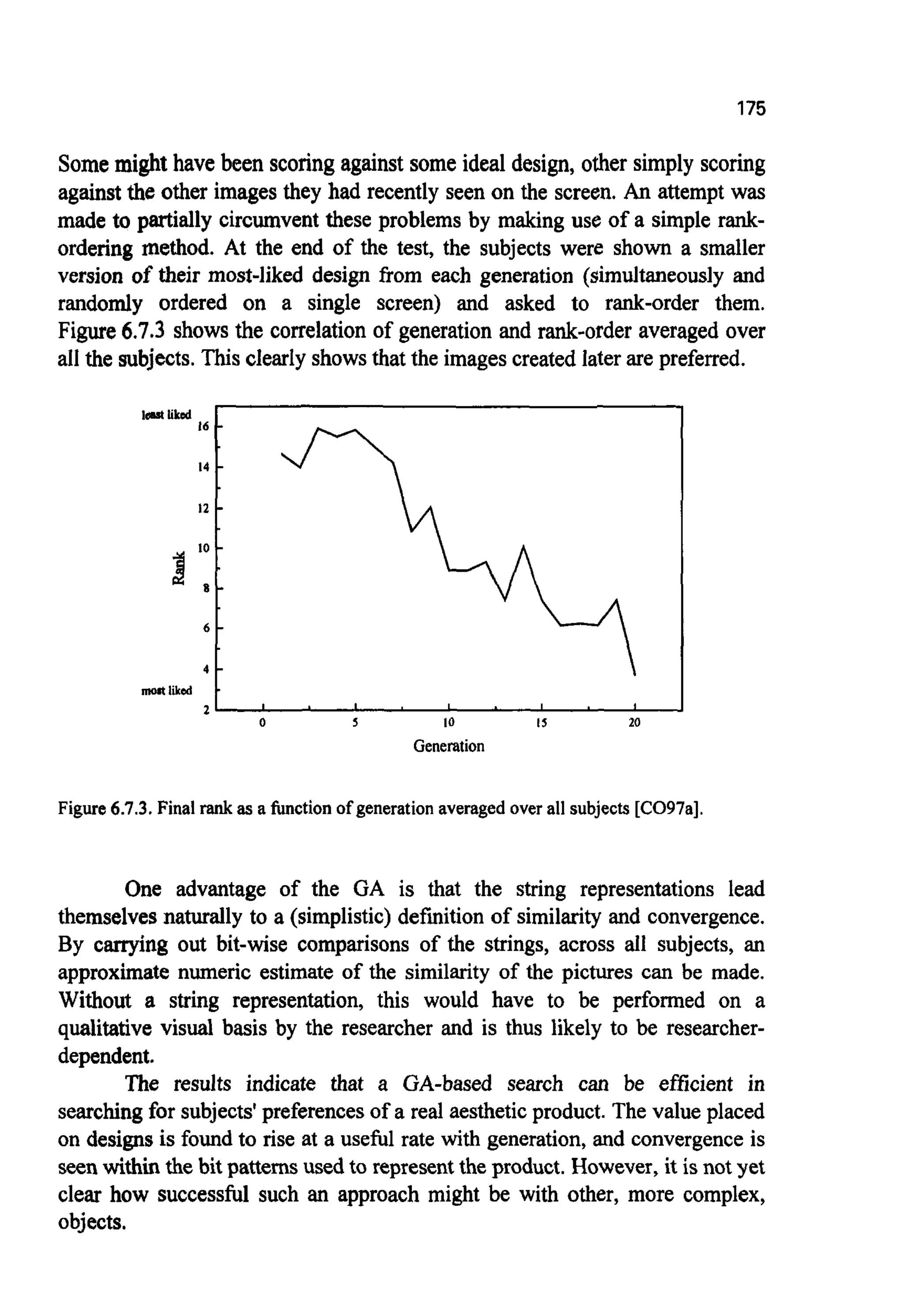 175
16
14
I2
10
8 -
6 -
4 -
2 ,
Somemight have been scoringagainst someideal design, other simply scoring
against the other images they had recently seen on the screen. An attemptwas
made to partially circumvent these problems by making use of a simple rank-
ordering method. At the end of the test, the subjects were shown a smaller
version of their most-liked design fiom each generation (simultaneously and
randomly ordered on a single screen) and asked to rank-order them.
Figure 6.7.3 shows the correlationof generation and rank-order averaged over
all the subjects.This clearly showsthat the imagescreated laterare preferred.
-
-
-
-
I I I I I
lsrt liked
i!
mort liked
Figure6.7.3. Final rank as a functionofgeneration averaged overall subjects[C097a].
One advantage of the GA is that the string representations lead
themselvesnaturally to a (simplistic)defrnitionof similarity and convergence.
By carrying out bit-wise comparisons of the strings, across all subjects, an
approximate numeric estimate of the similarity of the pictures can be made.
Without a string representation, this would have to be performed on a
qualitative visual basis by the researcher and is thus likely to be researcher-
dependent.
The results indicate that a GA-based search can be efficient in
searchingfor subjects'preferences of a real aestheticproduct. The value placed
on designs is found to rise at a usefbl rate with generation, and convergenceis
seenwithinthe bit patternsused to representthe product.However,it is not yet
clear how successful such an approach might be with other, more complex,
objects.
 