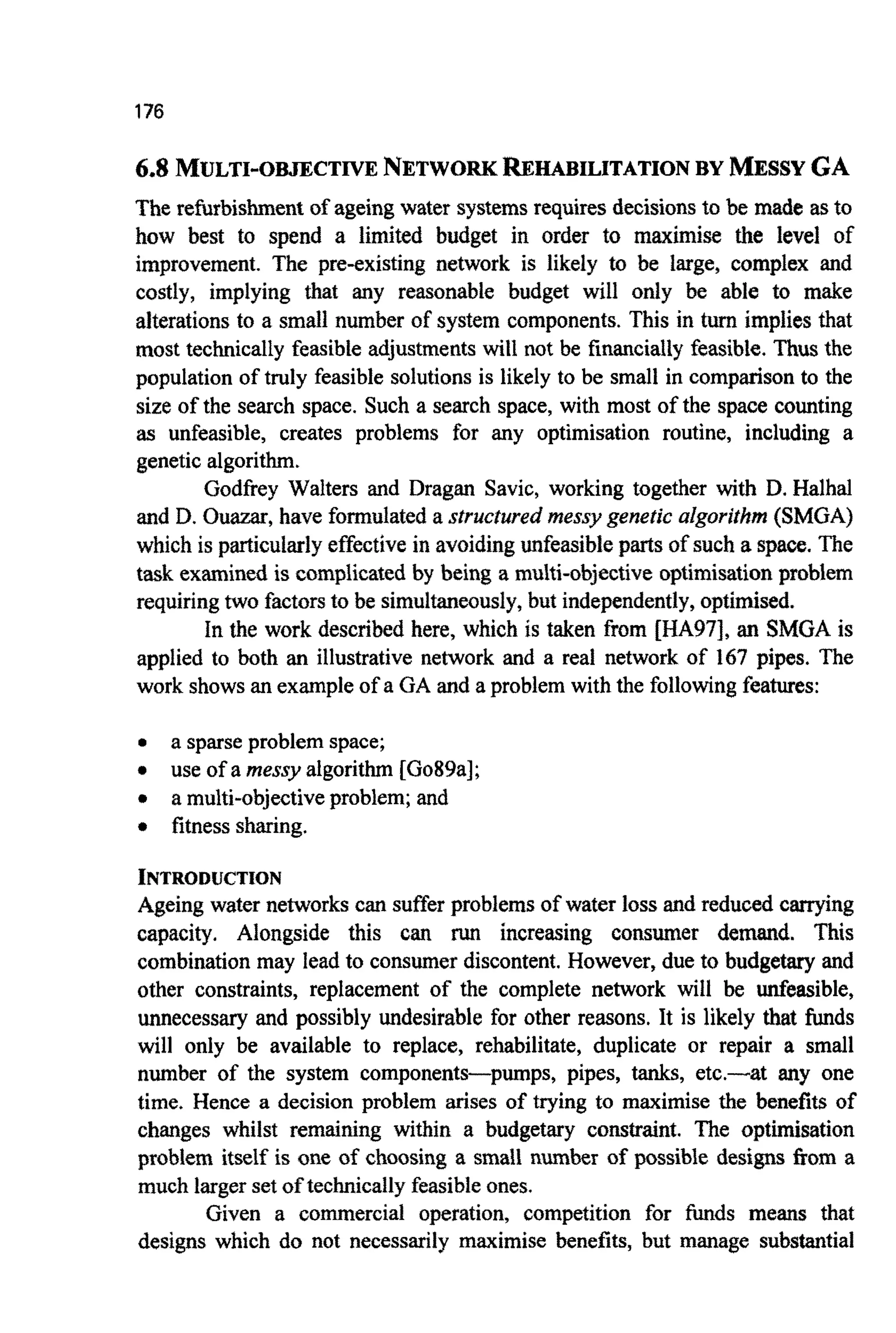 176
6.8 MULTI-OFUECTIVENETWORKREHABILITATIONBY MESSYGA
The refurbishment of ageingwater systemsrequires decisionsto be made asto
how best to spend a limited budget in order to maximise the level of
improvement. The pre-existing network is likely to be large, complex and
costly, implying that any reasonable budget will only be able to make
alterationsto a small number of system components. This in turn implies that
most technically feasibleadjustments will not be financially feasible. Thus the
population of truly feasiblesolutionsis likely to be small in comparison to the
size of the search space. Such a search space, with most of the space counting
as unfeasible, creates problems for any optimisation routine, including a
genetic algorithm.
Godfrey Walters and Dragan Savic, working together with D. Halhal
and D. Ouazar, have formulated a structured messy genetic algorithm (SMGA)
which is p~icularlyeffectivein avoidingunfeasible parts of such a space.The
task examinedis c~mplicatedby being a mu~ti-objecti~eopti~isationprob~em
requiringtwo factorsto be simul~eously,but independently,optimised.
In the work described here, which is taken from [HA97], an SMGA is
applied to both an illustrative network and a real network of 167 pipes. The
work showsan exampleof a GA and a problem withthe followingfeatures:
0 a sparseproblem space;
0 use of a messy algorithm [Go89a];
0 a multi-objectiveproblem; and
0 fitnesssharing.
INTRODU~TION
Ageing water networks can sufferproblemsof water loss and reduced carrying
capacity. Alongside this can run increasing consumer demand. This
combination may lead to consumer discontent. However, due to budgetary and
other constraints, replacement of the complete network will be unfeasible,
unnecessary and possibly undesirable for other reasons. It is likely that funds
will only be available to replace, rehabilitate, duplicate or repair a small
number of the system components-pumps, pipes, tanks, etc.-at any one
time. Hence a decision problem arises of trying to maximise the benefits of
changes whilst remaining within a budgetary constraint. The optirnisation
problem itself is one of choosing a small number of possible designs from a
much largerset of tec~icaIlyfeasibleones.
Given a commercial operation, competition for h d s means that
designs which do not necessarily maximise benefits, but manage substantial
 
