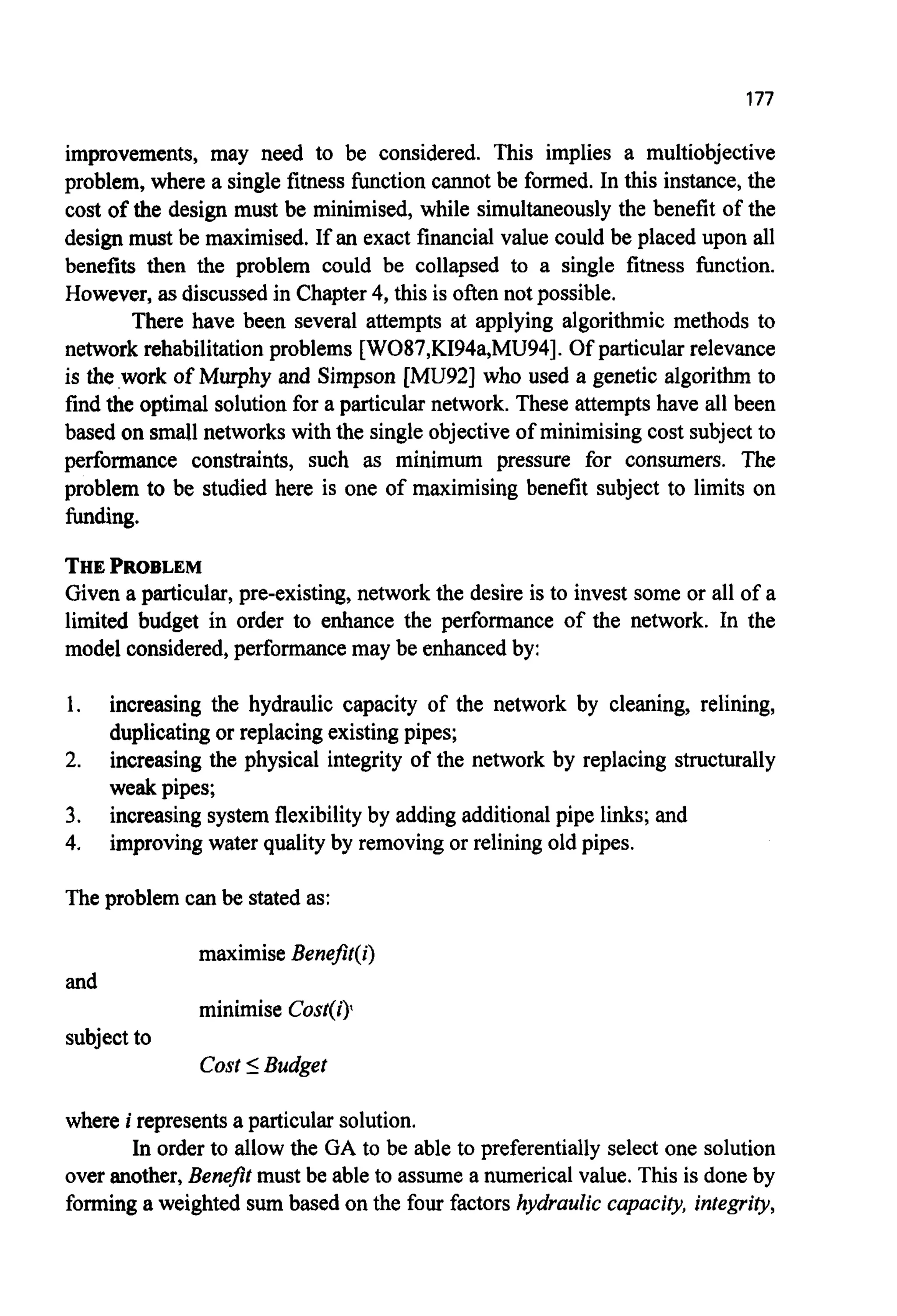 177
improvements, may need to be considered. This implies a multiobjective
problem, where a single fitness hction cannot be formed. In this instance,the
cost of the design must be minimised, while simultaneouslythe benefit of the
design must be maximised. If an exact financial value could be placed upon all
benefits then the problem could be collapsed to a single fitness function.
However, asdiscussedin Chapter4, this is often not possible.
There have been several attempts at applying algorithmic methods to
network rehabilitationproblems [W087,KI94a,MU94]. Of particular relevance
is the work of Murphy and Simpson [MU921 who used a genetic algorithm to
find the optimal solution for a particular network. These attemptshave all been
based on small networkswith the single objectiveof minimisingcost subject to
performance constraints, such as minimum pressure for consumers. The
problem to be studied here is one of maximising benefit subject to limits on
funding.
THEPROBLEM
Given a particular, pre-existing, network the desire is to invest some or all of a
limited budget in order to enhance the performance of the network. In the
model considered,performance may be enhancedby:
1.
2.
3.
4.
increasing the hydraulic capacity of the network by cleaning, relining,
duplicatingor replacingexisting pipes;
increasing the physical integrity of the network by replacing structurally
weak pipes;
increasing system flexibilityby adding additionalpipe links; and
improvingwater qualityby removing or relining old pipes.
The problem can be stated as:
maximise Benefit(i)
minimise Cost(i)l
Cost IBudget
and
subjectto
where i representsa particularsolution.
In order to allow the GA to be able to preferentially select one solution
over another,Benefit must be able to assume a numerical value. This is done by
forminga weighted sum based on the four factors hydraulic capacity, integrity,
 