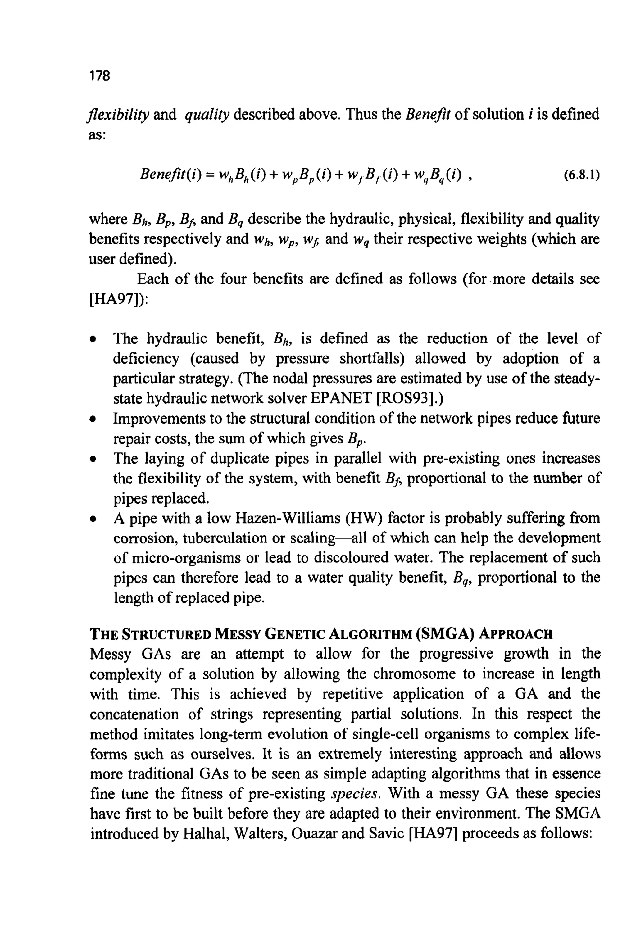 178
flexibility and quality described above. Thus the Benefit of solution i is defined
as:
Bene$t(i) = whBh(i)+wpBp(i)+w, B, ( i ) +w,,Bq((i), (6.8.1)
where Bh, Bp,BAand By describe the hydraulic, physical, flexibility and quality
benefits respectively and Wh, wp,WJ and wgtheir respective weights (which are
user defined).
Each of the four benefits are defined as follows (for more details see
[HA97]):
0 The hydraulic benefit, Bh, is defined as the reduction of the level of
deficiency (caused by pressure shortfalls) allowed by adoption of a
particular strategy. (The nodal pressures are estimated by use of the steady-
state hydraulic network solver EPANET [ROS93].)
Improvementsto the structural condition of the network pipes reduce future
repair costs, the sum of which gives Bp.
The laying of duplicate pipes in parallel with pre-existing ones increases
the flexibility of the system, with benefit Bj, proportional to the number of
pipes replaced.
A pipe with a low Hazen-Williams (HW) factor is probably suffering from
corrosion, tuberculation or scaling-all of which can help the development
of micro-organisms or lead to discoloured water. The replacement of such
pipes can therefore lead to a water quality benefit, By,proportional to the
length of replaced pipe.
0
0
0
THESTRUCTUREDMESSYGENETICALGORITHM(SMGA)APPROACH
Messy GAS are an attempt to allow for the progressive growth in the
complexity of a solution by allowing the chromosome to increase in length
with time. This is achieved by repetitive application of a GA and the
concatenation of strings representing partial solutions. In this respect the
method imitates long-term evolution of single-cell organisms to complex life-
forms such as ourselves. It is an extremely interesting approach and allows
more traditional GASto be seen as simple adapting algorithms that in essence
fine tune the fitness of pre-existing species. With a messy GA these species
have first to be built before they are adapted to their environment. The SMGA
introducedby Halhal, Walters, Ouazar and Savic [HA971proceeds as follows:
 