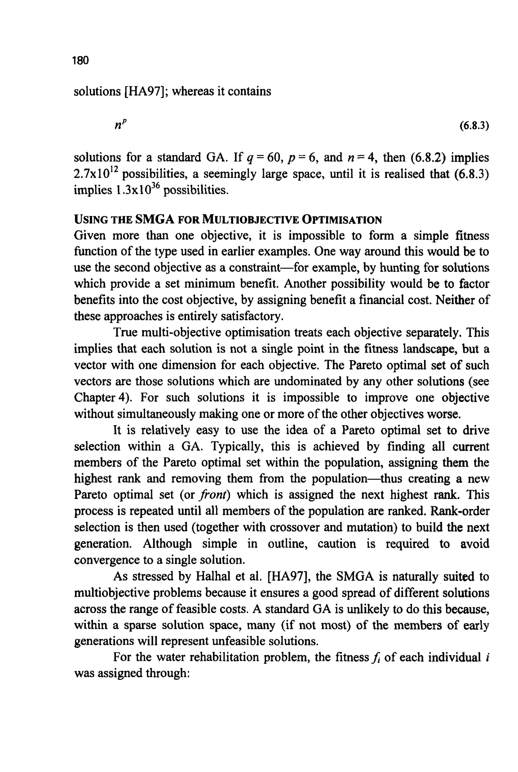 180
solutions [HA97]; whereas it contains
np (6.8.3)
solutions for a standard GA. If q = 60, p = 6, and n =4,then (6.8.2) implies
2 . 7 ~ 1 0 ' ~possibilities, a seemingly large space, until it is realised that (6.8.3)
implies 1. ~ x I O ~ ~possibilities.
USING THE SMGA FOR MULTIOBJECTIVEOPTIMISATION
Given more than one objective, it is impossible to form a simple fitness
function of the type used in earlier examples. One way around this would be to
use the second objective as a constraint-for example, by hunting for solutions
which provide a set minimum benefit. Another possibility would be to factor
benefits into the cost objective, by assigning benefit a financial cost. Neither of
these approaches is entirely satisfactory.
True multi-objective optimisation treats each objective separately. This
implies that each solution is not a single point in the fitness landscape, but a
vector with one dimension for each objective. The Pareto optimal set of such
vectors are those solutions which are undominated by any other solutions (see
Chapter4). For such solutions it is impossible to improve one objective
without simultaneouslymaking one or more of the other objectives worse.
It is relatively easy to use the idea of a Pareto optimal set to drive
selection within a GA. Typically, this is achieved by finding all current
members of the Pareto optimal set within the population, assigning them the
highest rank and removing them from the population-thus creating a new
Pareto optimal set (or fionr) which is assigned the next highest rank. This
process is repeated until all members of the population are ranked. Rank-order
selection is then used (together with crossover and mutation) to build the next
generation. Although simple in outline, caution is required to avoid
convergenceto a single solution.
As stressed by Halhal et al. [HA97], the SMGA is naturally suited to
multiobjectiveproblems because it ensures a good spread of different solutions
across the range of feasible costs. A standard GA is unlikely to do this because,
within a sparse solution space, many (if not most) of the members of early
generationswill represent unfeasible solutions.
For the water rehabilitation problem, the fitnessf;of each individual i
was assigned through:
 