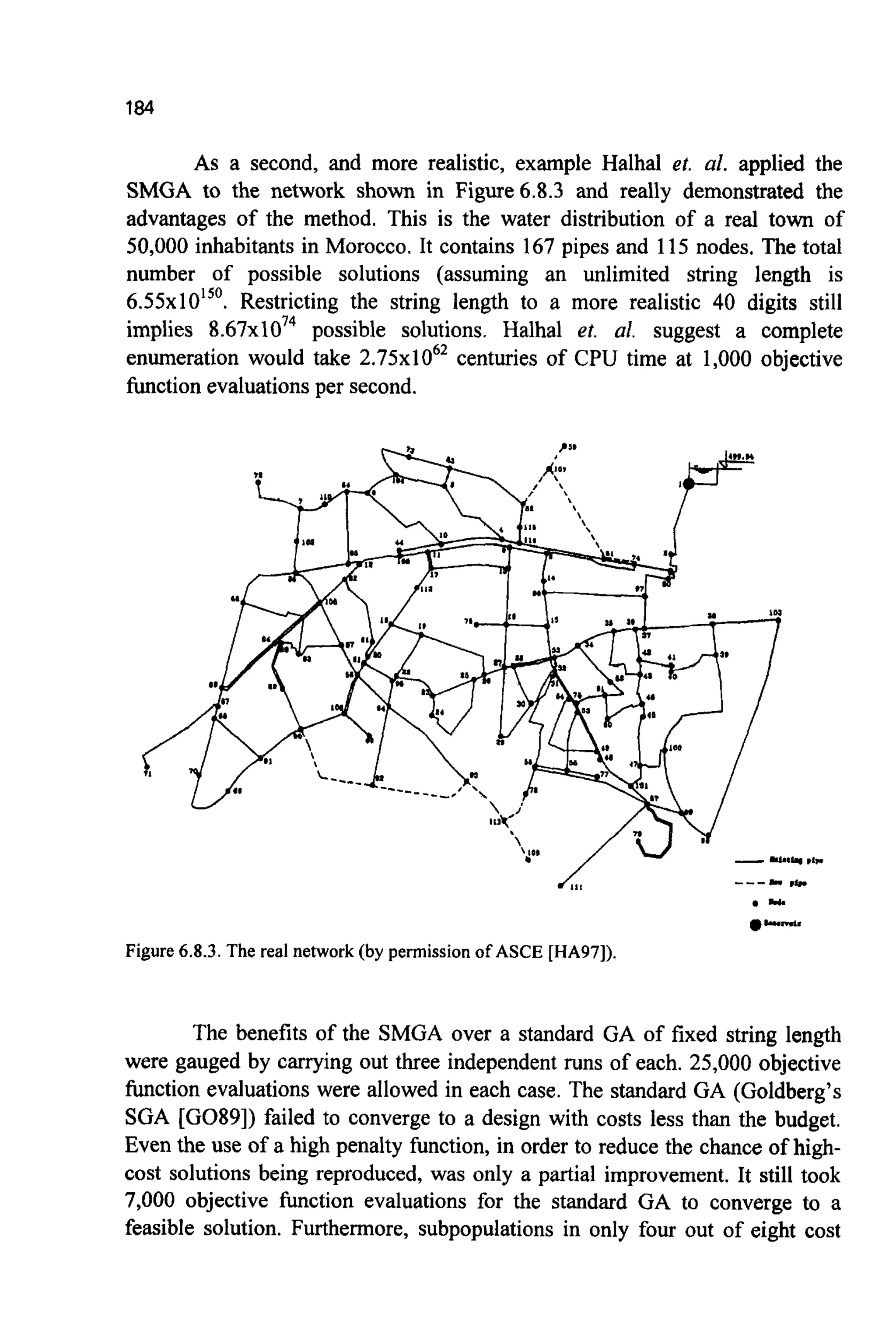 184
As a second, and more realistic, example Halhal et. al. applied the
SMGA to the network shown in Figure6.8.3 and really demonstrated the
advantages of the method. This is the water distribution of a real town of
50,000 inhabitants in Morocco. It contains 167pipes and 115 nodes. The total
number of possible solutions (assuming an unlimited string length is
6.55~10'~'.Restricting the string length to a more realistic 40 digits still
implies 8 . 6 7 ~ 1 0 ~ ~possible solutions. Halhal et. al. suggest a complete
enumeration would take 2 . 7 5 ~ 1 0 ~ ~centuries of CPU time at 1,000 objective
function evaluationsper second.
Figure 6.8.3.The real network (by permissionof ASCE [HA97]).
The benefits of the SMGA over a standard GA of fixed string length
were gauged by carrying out three independent runs of each. 25,000 objective
function evaluations were allowed in each case. The standard GA (Goldberg's
SGA [G089]) failed to converge to a design with costs less than the budget.
Even the use of a high penalty function, in order to reduce the chance of high-
cost solutions being reproduced, was only a partial improvement. It still took
7,000 objective function evaluations for the standard GA to converge to a
feasible solution. Furthermore, subpopulations in only four out of eight cost
 