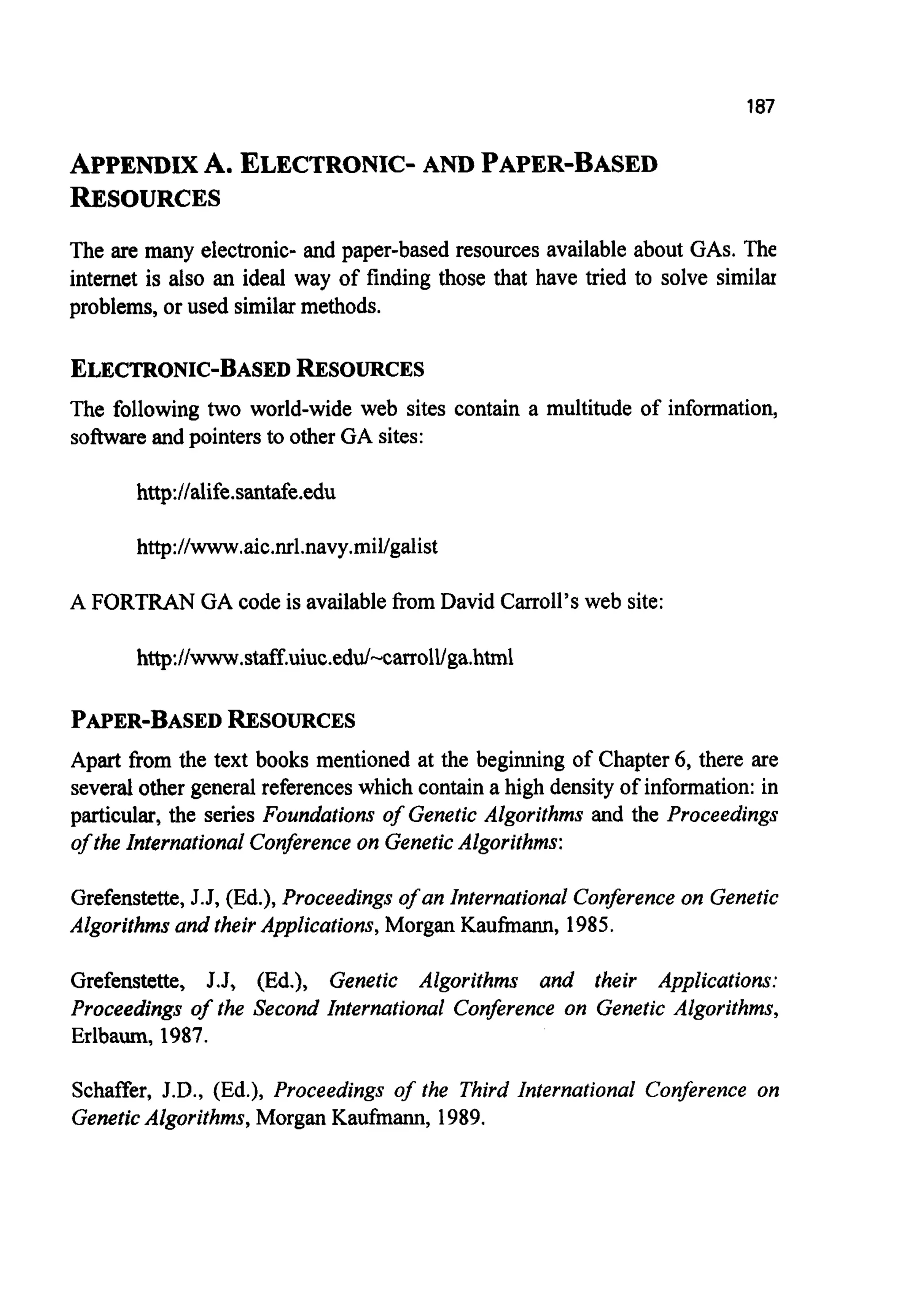 187
APPENDIXA. ELECTRONIC-AND PAPER-BASED
RESOURCES
The are many electronic- and paper-based resources available about GAS.The
internet is also an ideal way of finding those that have tried to solve similar
problems, or used similarmethods.
ELECTRONIC-BASEDRESOURCES
The following two world-wide web sites contain a multitude of information,
softwareand pointers to other GA sites:
http://alife.santafe.edu
http://www,aic.nrl.navy.mil/galist
A FORTRANGA code is availablefrom David Carroll’sweb site:
http://www.staff.uiuc.edd-carroll/ga.html
PAPER-BASEDRESOURCES
Apart from the text books mentioned at the beginning of Chapter 6, there are
several other general referenceswhich containa high density of information:in
particular, the series Foundations of Genetic Algorithms and the Proceedings
of the International Conferenceon GeneticAlgorithms:
Grefenstette,J.J, (Ed.), Proceedings of an International Conference on Genetic
Algorithms and their Applications, Morgan Kaufmann, 1985.
Grefenstette, J.J, (Ed.), Genetic Algorithms and their Applications:
Proceedings of the Second International Conference on Genetic Algorithms,
Erlbaum, 1987.
Schaffer, J.D., (Ed.), Proceedings of the Third International Conference on
GeneticAlgorithms, Morgan Kaufmann, 1989.
 