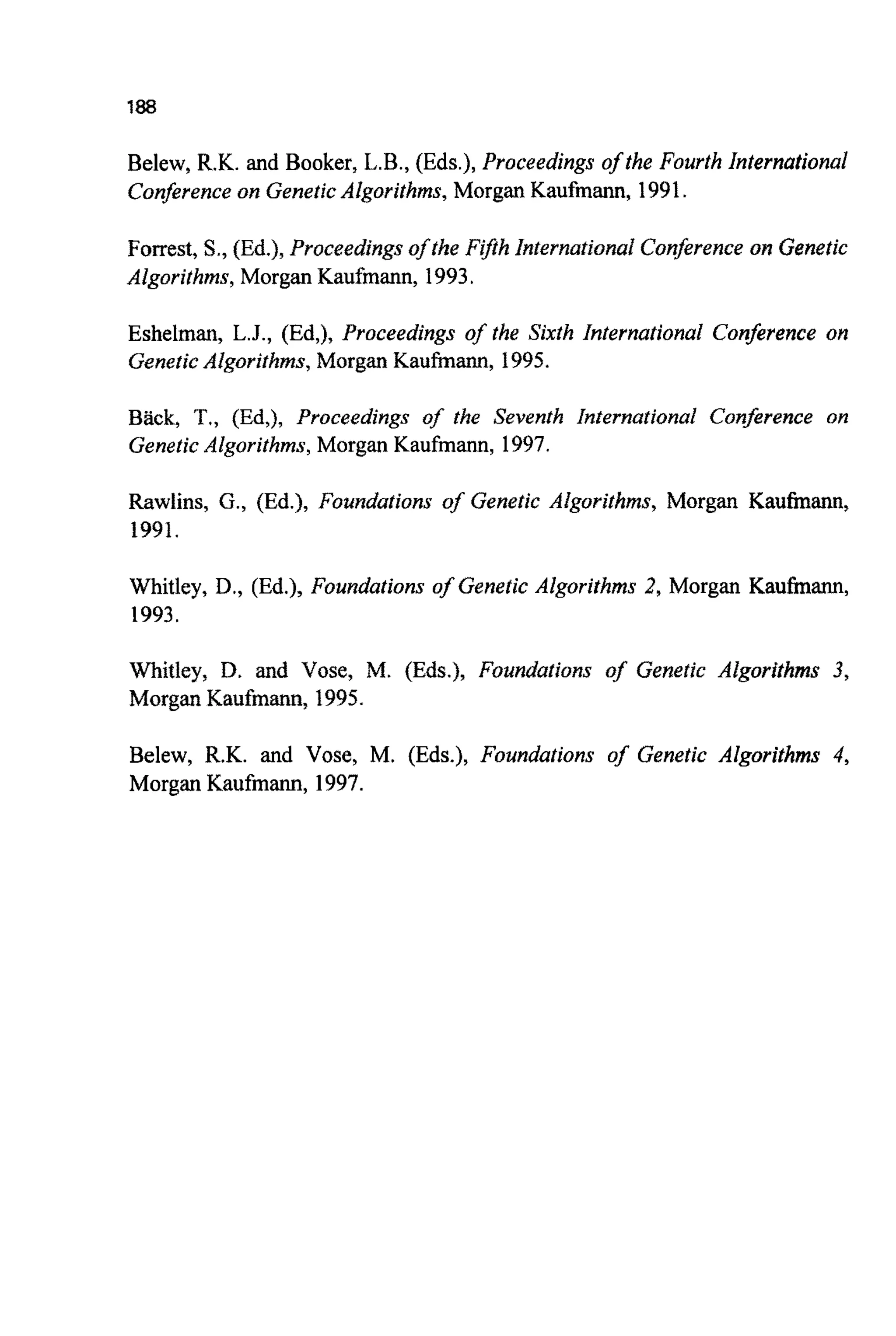 188
Belew, R.K. and Booker, L.B., (Eds.), Proceedings of the Fourth International
Conferenceon GeneticAlgorithms, Morgan Kaufmann, 1991.
Forrest, S., (Ed.), Proceedings of the F@h Internat~onalConferenceon Genetic
Algorithms, Morgan Kaufmann, 1993.
Eshelman, L.J., (Ed,), Proceedings of the Sixth International Conference on
GeneticAlgorithms, Morgan Kaufmann, 1995.
Back, T,, (Ed,), Proceedings of the Seventh International Conference on
GeneticAlgorithms, Morgan Kaufmann, 1997.
Rawlins, G., (Ed.), Foundations of Genetic Algorithms, Morgan Kaufinann,
1991.
Whitley, D., (Ed.), Foundations of Genetic Algorifhms 2, Morgan Kauhann,
1993.
Whitley, D. and Vose, M. (Eds.), ~oundationsof Genetic Algorithms 3,
Morgan K a u f m ~ ,1995.
Belew, R.K. and Vose, M. (Eds.), Foundations of Genetic Algorithms 4,
Morgan Kaufmann, 1997.
 
