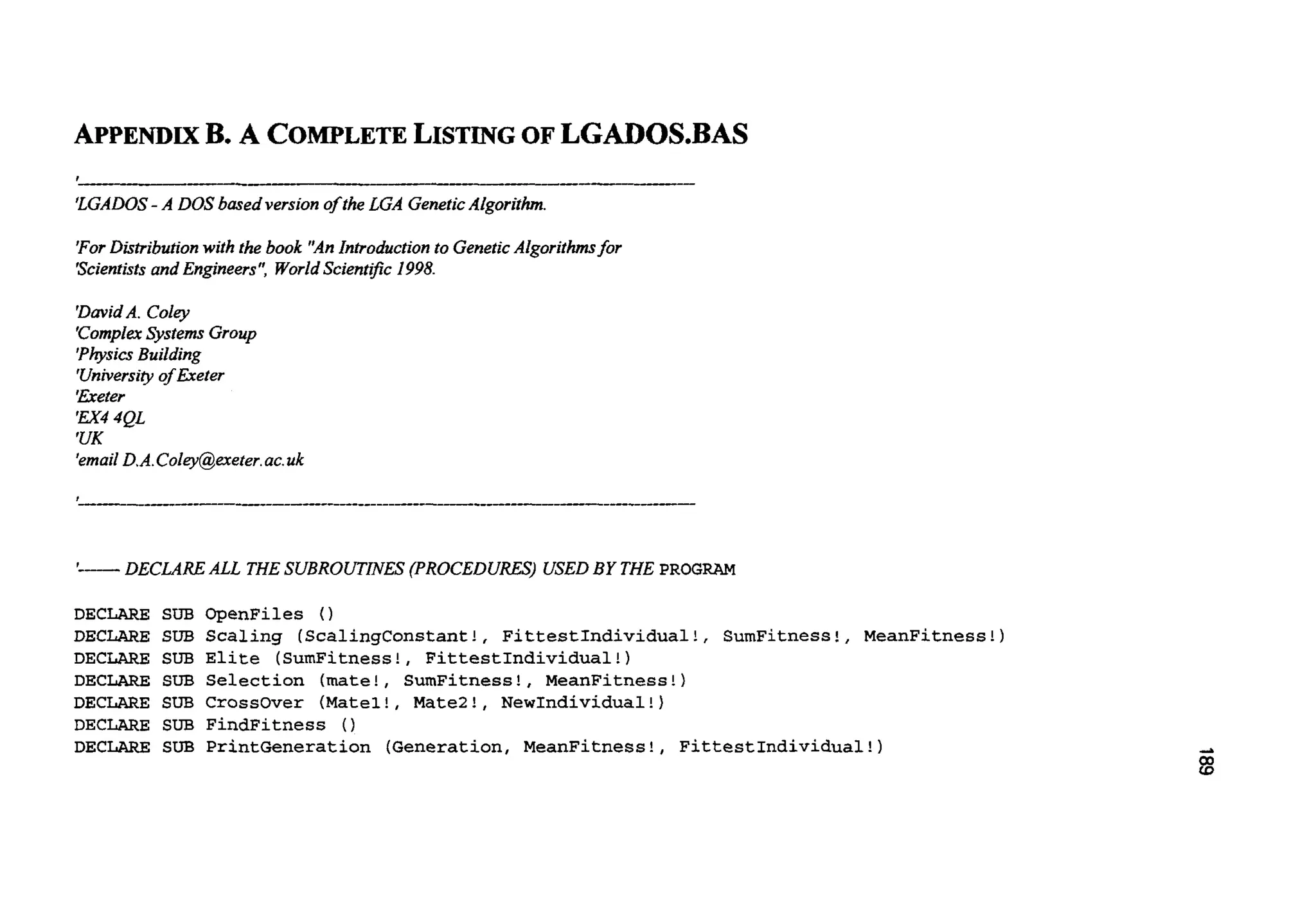 APPENDIXB. A COMPLETELISTINGOF LGADOS.BAS
-- __-- _-
'LGADOS- A DOS based version of the LGA GeneticAlgorithm.
For Distributionwith the book "AnIntroductionto GeneticAlgorithmsfor
'Scientistsand Engineers",WorldScient$c 1998.
'DavidA. Coley
'ComplexSystems Group
'PhysicsBuilding
'Universiyof Exeter
'fieter
'Ex44QL
'UK
'emailD.A.Coley@exeter.ac.uk
'
I-- DECLAREALL THESUBROUTINES (PROCEDURES) USEDBY THE PROGRAM
DECLARE SUB OpenFiles ( )
DECLARE SUB Scaling (ScalingConstant!, FittestIndividual!, SumFitness!, MeanFitness!)
DECLARE SUB Elite (SumFitness!, FittestIndividual!)
DECLARE SUB Selection (mate!, SumFitness!, MeanFitness!)
DECLARE SUB Crossover (Matel!, MateZ!, NewIndividual!)
DECLARE SUB FindFitness (1
DECLARE SUB PrintGeneration (Generation, MeanFitness!, FittestIndividual!)
 