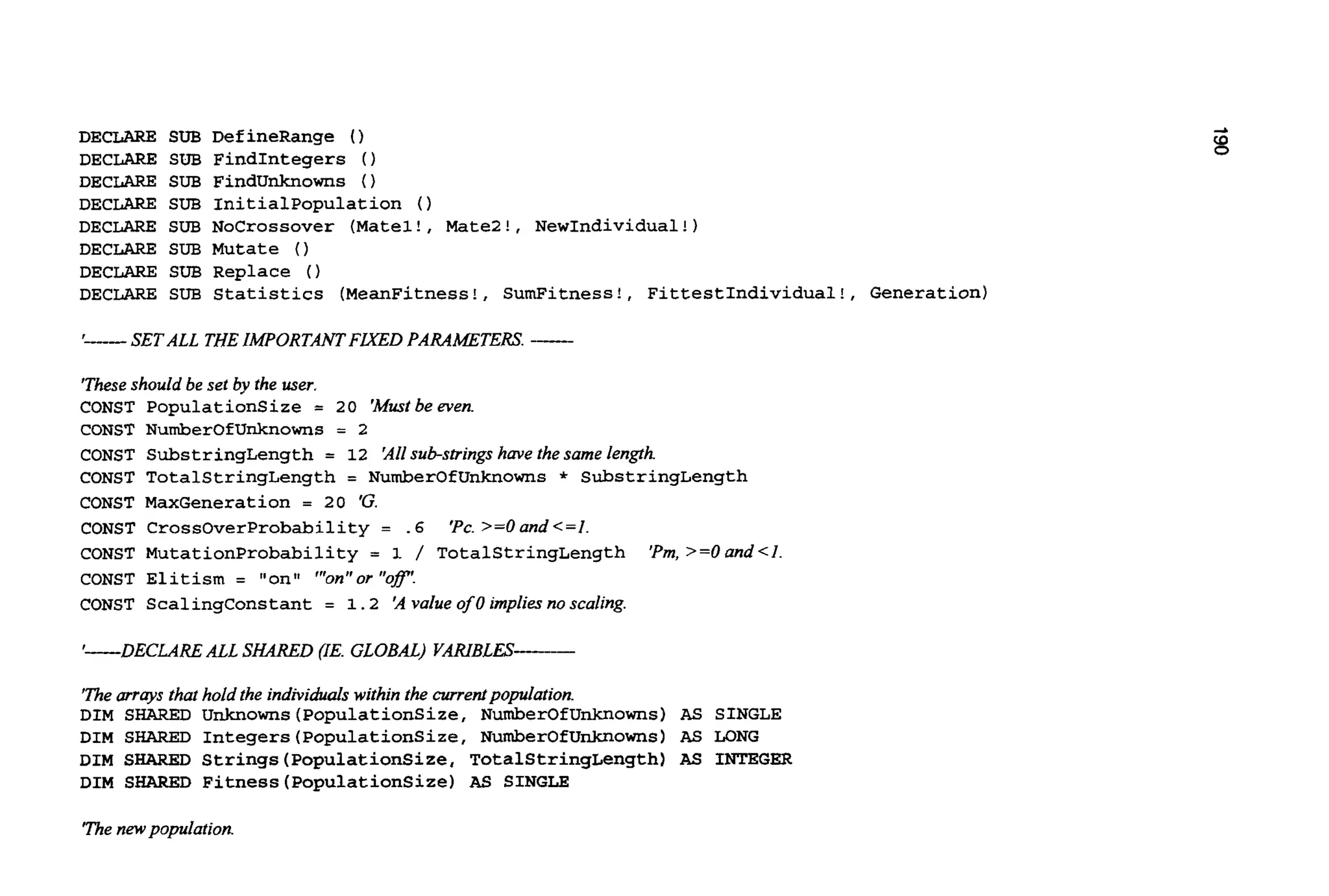 DECLARE SUB DefineRange 0
DECLARE SUB FindIntegers 0
DECLARE SUB FindUnknowns 0
DECLARE SUB Initialpopulation ( )
DECLARE SUB NoCrossover (Matel!, Matel!, NewIndividual!)
DECLARE SUB Mutate 0
DECLARE SUB Replace 0
DECLARE SUB Statistics (MeanFitness!, SumFitness!, FittestIndividual!, Generation)
'- SET ALL THEIMPORTANTFLXED PARAMETERS. -
'Theseshould be set by the user.
CONST PopulationSize = 20 'Mustbe even.
CONST NumberOfUnknowns = 2
CONST SubstringLength = 12 'Allsub-strings have the same length
CONST TotalStringLength = NumberOfUnknowns * SubstringLength
CONST MaxGeneration = 20 'G.
CONST CrossOverProbability = .6 'Pc. >=O and <=I.
CONST MutationProbability = 1 / TotalStringLength 'Pm,>=Oand<I
CONST Elitism = "ontt "'on"or "of!
CONST ScalingConstant = 1.2 'A value of 0 implies no scaling.
'-DECLARE ALL SHARED (IE. GLOBAL) VARIBLES-
The mrays that hold the individuals within the currentpopulation.
DIM SHARED Unknowns(PopulationSize, NumberOfUnknowns) AS SINGLE
DIM SHARED Integers(PopulationSize,NumberOfUnknowns) AS LONG
DIM SHARED Strings(PopulationSize,TotalStringLength)AS INTEGER
DIM SHARED Fitness(PopulationSize)AS SINGLE
The new population.
 