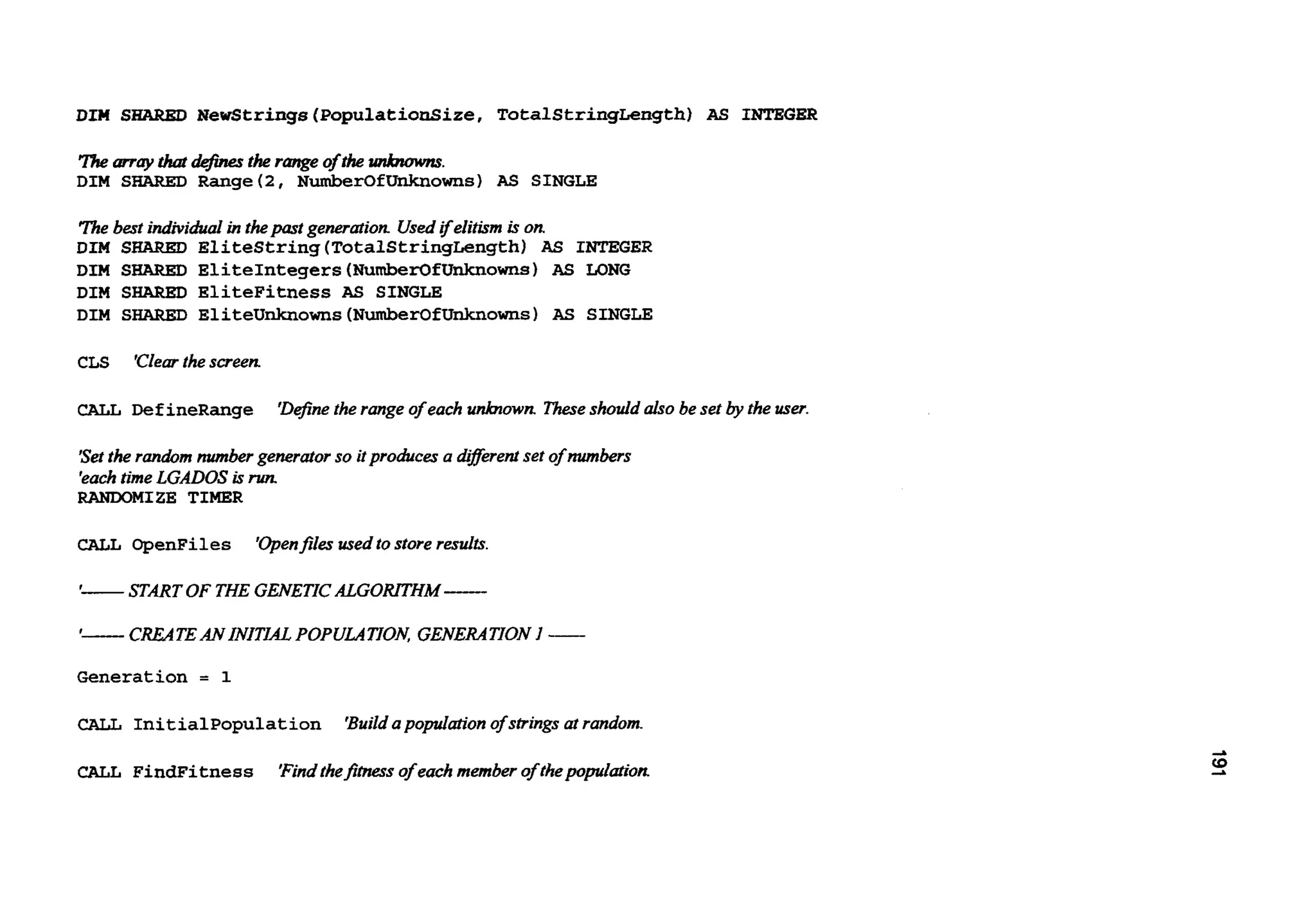 DIM SHARED Newstrings (PopulationSize, TotalStringLength) AS INTEGER
Themay that definesthe range of the unbmwns.
DIM SAARED Range(2, NumberOfUnknowns) AS SINGLE
The best individualin thepast generation Usedifelitism is on
DIM SHARKD Elitestring(TotalStringLength)AS INTEGER
DIM SFfARED EliteIntegers(NumberOfUnknowns)AS LO"
DIM SHARED EliteFitness AS SINGLE
DIM SHARED Eliteunknowns(NumberOfUnknowns)AS SINGLE
CLS 'Clearthe screen
ChLL Def ineRange 'Def?nethe range of eachunknown Theseshould also be set by the user.
'Setthe random numbergenerator so it produces a dferent set of numbers
'eachtime LGADOS isrum
RANWMIZE TIMER
CALL OpenFiles 'Openfiles usedto store results.
1- START OF THE GENETICALGORITHM-
1- CREATEAN INITIAL POPULATION. GENERATION 1 -
Generation = 1
Initialpopulation 'Buildapopuiation ofstrings at random
CALL FindFitness 'Findthefitnessof each member of thepopulation
 