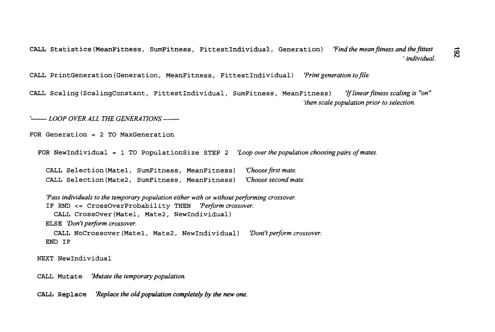 CALL Statistics(MeanFitness, SumFitness, FittestIndividual, Generation) 'Findthe meanfitness and thefitrest -8' individual.
CALL PrintGeneration(Generation,MeanFitness, FittestIndividual) 'Printgeneration tofile.
CALL Scaling(ScalingConstant, FittestIndividual, SumFitness,MeanFitness) 'Iflinearfitnessscaling is "on"
'thenscale populationprior to selection.
I---- LOOP OVER ALL THE GENERATIONS
FOR Generation = 2 TO MaxGeneration
FOR NewIndividual = 1 TO PopulationSize STEP 2 'Loopover thepopulation choosingpairs of mates
CALL Selection(Matel,SumFitness, MeanFitness) 'Choosefirstmate.
CALL Selection(Mate2, SumFitness, MeanFitness) 'Choosesecondmate.
'Pass individuals to the temporarypopulation eitherwith or withoutperforming crossover.
IF RND c= CrossOverProbabilityTHEN 'Performcrossover.
ELSE 'Don'tperfom crossover.
END IF
CALL CrossOver(Mate1, Mate2, NewIndividual)
CALL NoCrossover(Matel,Mate2, NewIndividual) 'Dont'tperform crossover.
NEXT NewIndividual
CALL Mutate 'Mutatethe temporarypopulation.
CALL Replace 'Replacethe oldpopulation completelyby the new one.
 