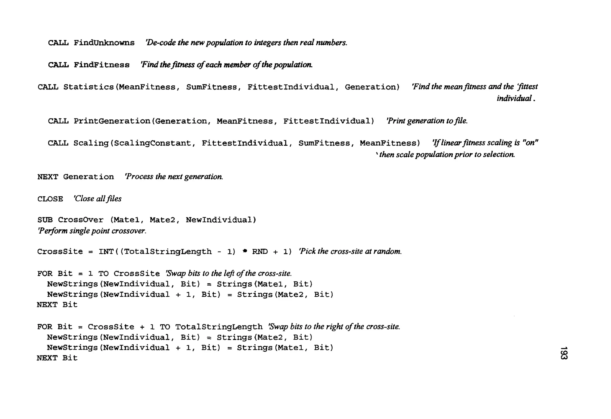 CALL FindUnknowns 'De-codethe newpopulaton to integersthenred numbers.
CALL FindFitness 'Findthefrh2ess of eachmember of thepplatiom
CALL Statistics(MeanFitness,SumFitness, FittestIndividual, Generation) 'Findthemeanfitnessandthe Pttest
individual.
CALL PrintGeneration(Generation,MeanFitness, FittestIndividual) 'Printgenerationtofile.
CALL Scaling(ScalingConstant, FittestIndividual, SumFitness, MeanFitness) 'Ifhzearfitness scaling is "on"
* thenscalepopulationprior toselection.
NEXT Generation 'Processthenextgeneration.
CLOSE 'Closeallfiles
SUB Crossover (Matel,Mate2, NewIndividual)
'Pe$orm singlepoint crossover.
Crosssite = I"I?( (TotalStringLength- 1) RND + 1) 'Pickthe cross-site at random
FOR Bit = 1 TO Crosssite 'Swapbits to the lefi of the cross-site.
NewStrings(NewIndividua1, Bit) = Strings(Mate1, Bit)
NewStrings(NewIndividua1 + 1, Bit) = Strings(Mate2, Bit)
NEXT Bit
FOR Bit = Crosssite + 1 TO TotalStringLength 'Swapbits to the right of the cross-site.
Newstrings (NewIndividual,Bit) = Strings(Mate2, Bit)
Newstrings (NewIndividual+ 1, Bit) = Strings(Matel,Bit)
NEXT Bit
 