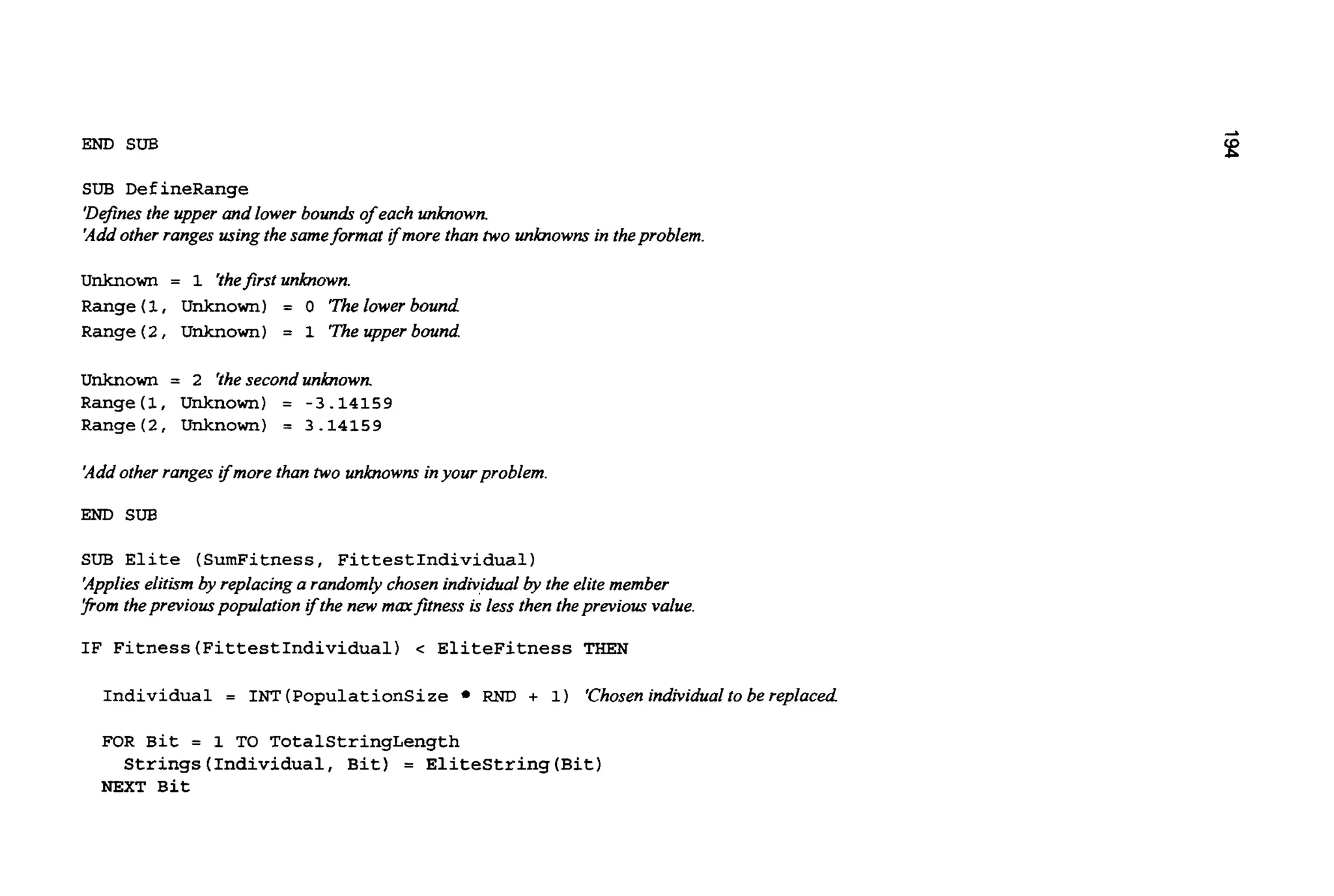 END SUB
SUB DefineRange
'Definesthe upper and lower bouna!sof each unknown.
'Addother ranges using thesameformat ifmore than two unknownsin theproblem.
unknown = 1 'thefirstunknown.
Range (1, Unknown) = 0 'Thelowerbound
Range(2, Unknown) = 1 'Theupperbound
unknown = 2 'thesecondunknown
Range(1, Unknown) = -3.14159
Range(2, Unknown) = 3.14159
'Addother ranges ifmore than two unknownsinyour problem.
END SUB
SUB Elite (SumFitness, FittestIndividual)
'Applieselitbm by replacinga randomlychosenindividual
pom thepreviouspopulationifthe new mmfitness is less then theprevious value.
IF Fitness(FittestIndividua1) < EliteFitness THEN
the elitemember
Individual = 1"T (PopulationSize RND + 1) 'Chosenindividualto be replaced
FOR Bit = 1 TO TotalStringLength
Strings(Individua1, Bit) = EliteString(Bit1
NEXT Bit
 