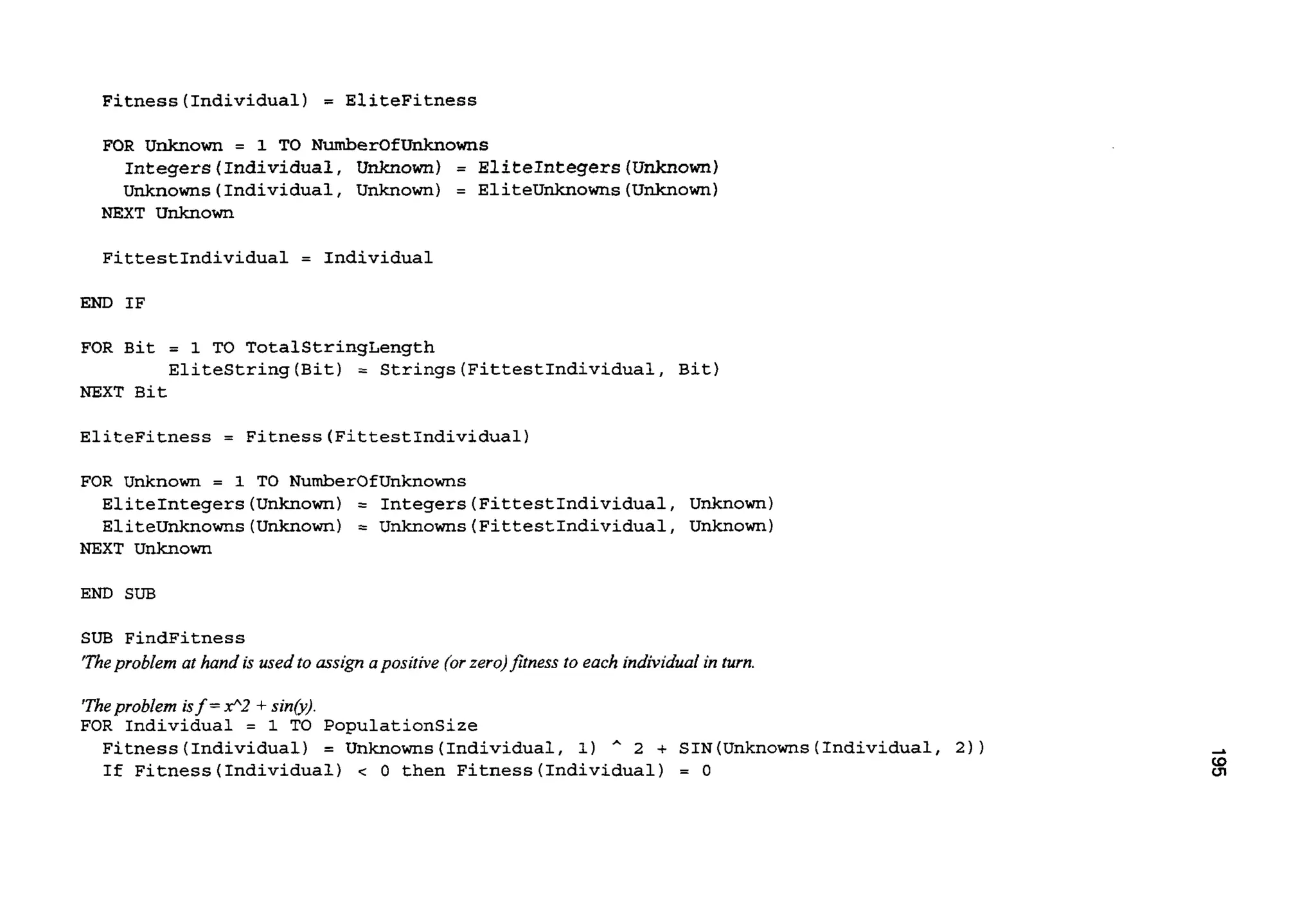 Fitness(Individua1) = EliteFitness
FOR Unknown = 1 TO NumberOfUnknowns
Integers(Individua1, Unknown) = EliteIntegers(Unkn0wn)
Unknowns(Individua1, Unknown) = EliteUnknowns(Unknown)
NEXT Unknown
FittestIndividual = Individual
END IF
FOR Bit = 1 TO TotalStrinqLength
NEXT Bit
EliteStrinq(Bit) = Strings(FittestIndividua1, Bit)
EliteFitness = Fitness(FittestIndividua1)
FOR Unknown = 1 TO NumberOfUnknowns
EliteInteqers(Unknown) = Integers(FittestIndividua1, Unknown)
EliteUnknowns(Unkn0wn) = Unknowns(FittestIndividua1, Unknown)
NEXT Unknown
END SUB
SUB FindFitness
‘Theproblem at hand is used to assign apositive (orzero)fitness to each individual in turn.
‘Theproblem isf =x”2 +sin&).
FOR Individual = 1 TO PopulationSize
Fitness (Individual) = Unknowns (Individual, 1) * 2 + SIN (Unknowns(Individual, 2) )
If Fitness(Individua1) c 0 then Fitness(Individua1) = 0
 