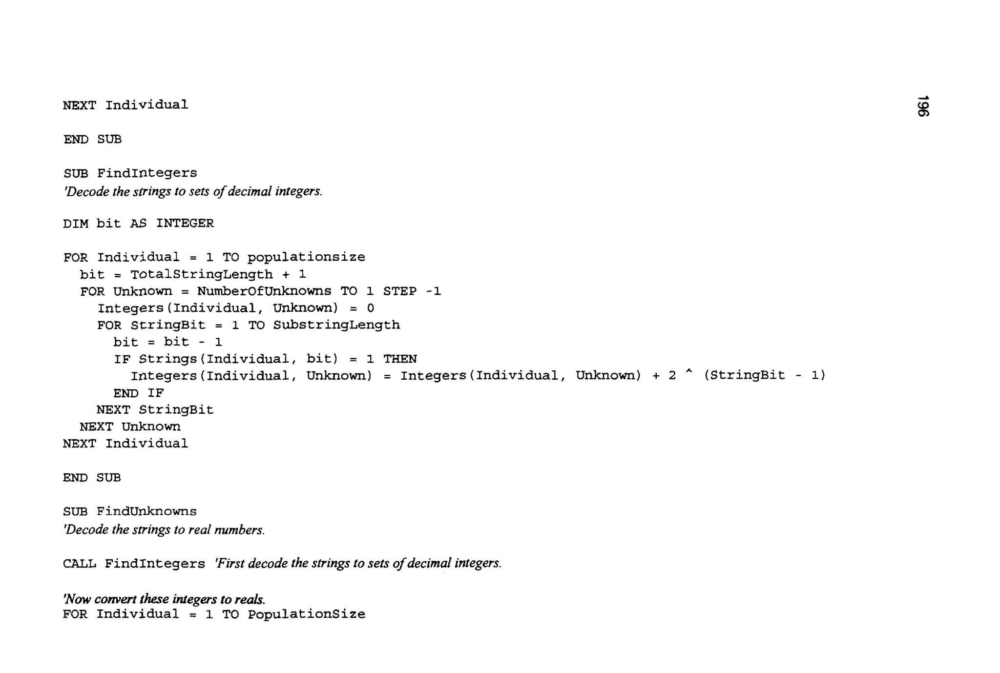 NEXT Individual
END SUB
SUB FindIntegers
'Decode the strings to sets of decimal integers.
DIM bit AS INTEGER
FOR Individual = 1 TO populationsize
bit = TotalStringLength + 1
FOR Unknown = NumberOfUnknowns TO 1 STEP -1
Integers (Individual, Unknown) = 0
FOR StringBit = 1 TO SubstringLength
bit = bit - 1
IF Strings(Individua1, bit) = 1 THEN
END IF
Integers (Individual, Unknown) = Integers(Individual, Unknown) + 2 * (StringBit - 1)
NEXT StringBit
NEXT Unknown
NEXT Individual
END SUB
SUB Findunknowns
'Decode the strings to real numbers.
CALL FindIntegers 'Firstdecode the strings to sets of decimal integers.
'Now convert these integersto re&.
FOR Individual = 1 TO Populationsize
 