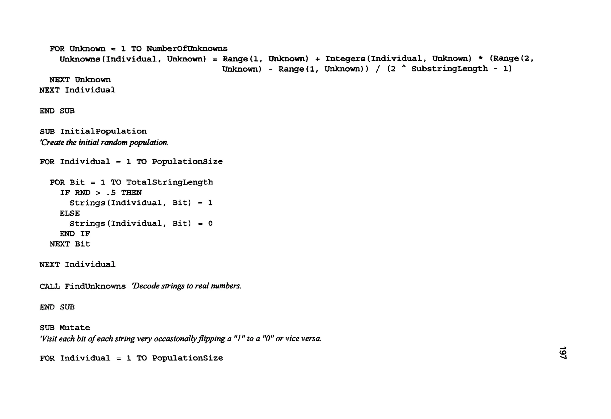 FOR Unknown = 1 TO NumberOfUnknOWnS
UnJcnowns (Individual, Unknown) = Range(1, Unknown) + Integers(Individual,Unknown) * (Range( 2 ,
Unknown) - Range(1, Unknown)) / ( 2 A SubstringLength - 1)
NEXT Unknown
NEXT Individual
END SUB
SUB Initialpopulation
‘Createthe initialrandompopulation
FOR Individual = 1 TO PopulationSize
FOR Bit = 1 TO TotalStringLength
Strings (Individual,Bit) = 1
Strings (Individual,Bit) = 0
IF RND .5 THEN
ELSE
END IF
NEXT Bit
NEXT Individual
CAU FindUnknowns ‘Decodestringsto real numbers.
END SUB
SUB Mutate
’Visit eachbit of eachstringvery occasionallyjlippinga “1” to a ”0”or viceversa
FOR Individual = 1 M PopulationSize
 