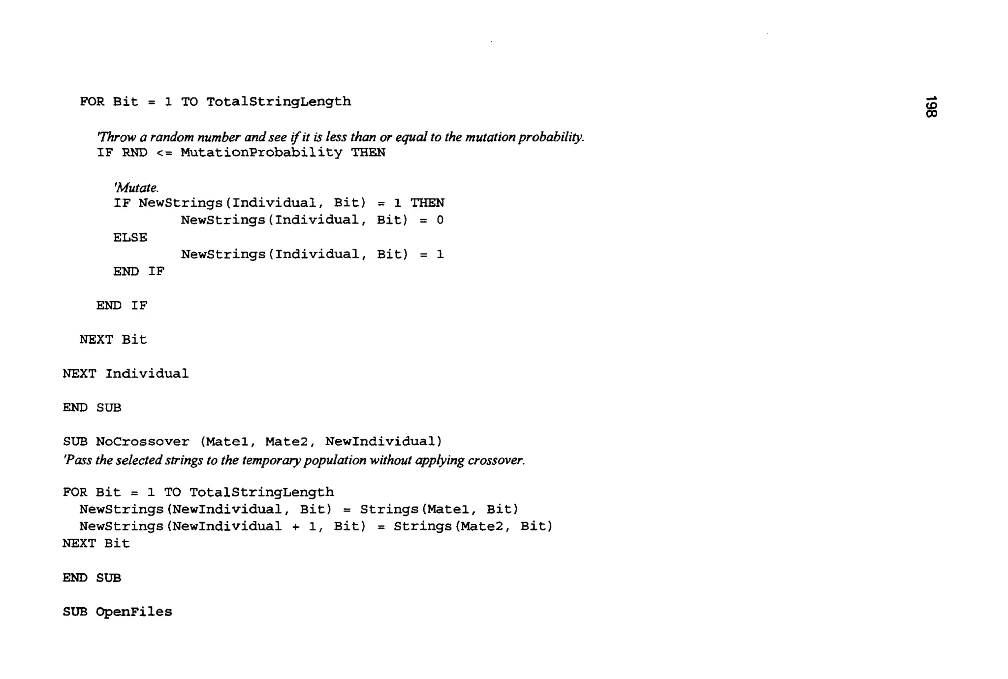 FOR Bit = 1 TO TotalStringLength
'Throwa random number andsee ifit isless than or equal to the mutationprobabiliv.
IF RND c= MutationProbability THEN
'Mutate.
IF NewStrings(Individua1, Bit) = 1 THEN
Newstrings (Individual, Bit) = 0
ELSE
Newstrings (Individual, Bit) = 1
END IF
END IF
NEXT Bit
NEXT Individual
END SUB
SUB Nocrossover (Matel, Mate2, NewIndividual)
'Passthe selected strings to the temporqpopulation withoutapplying crossover.
FOR Bit = 1 TO TotalStringLength
NewStrings(NewIndividua1, Bit) = Strings(Mate1, Bit)
Newstrings (NewIndividual + 1, Bit) = Strings(MateZ, Bit)
NEXT Bit
END SUB
SUB OpenFiles
 