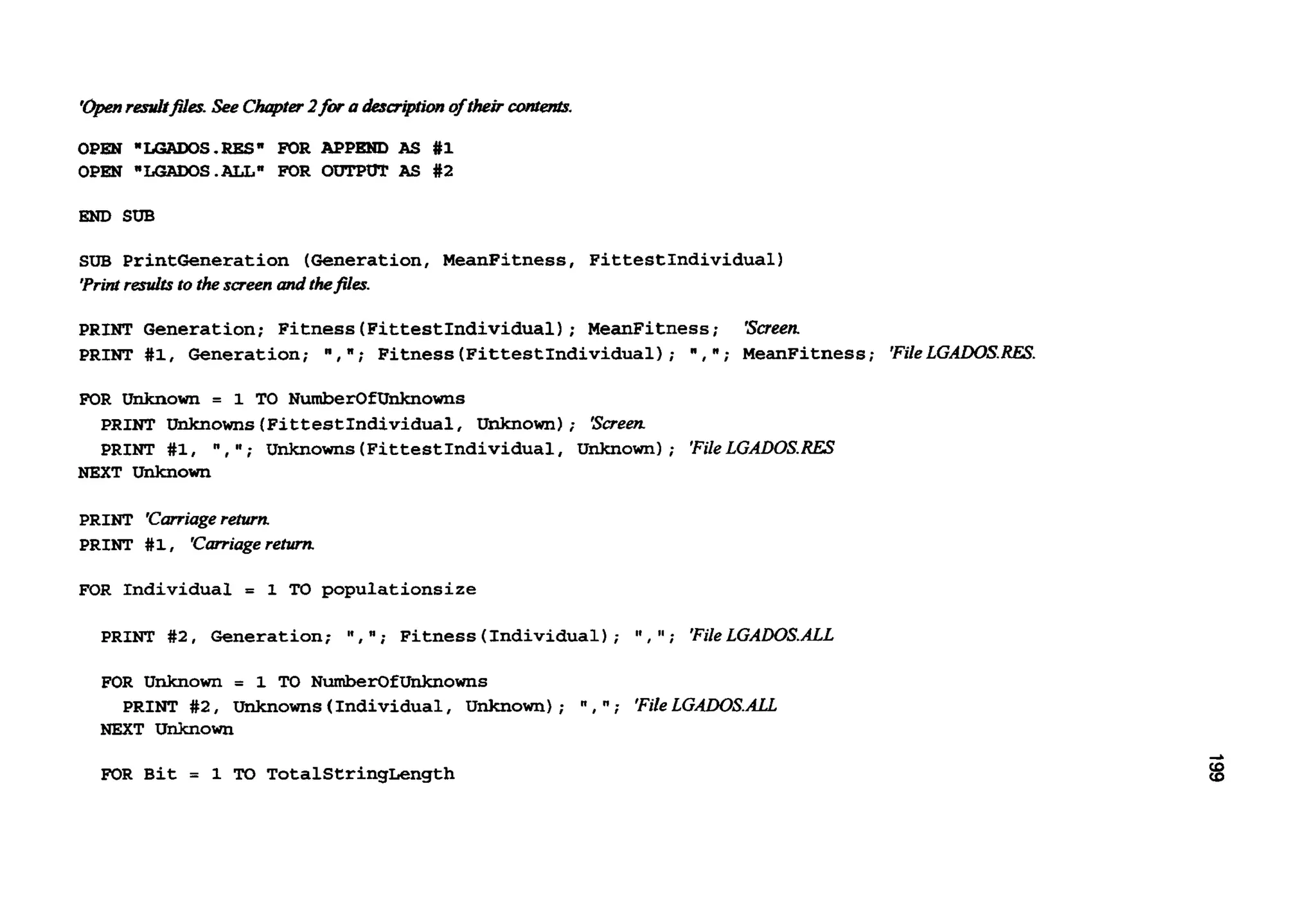 '+en resnltflts.See Chqvter2fwahuiption of theircant-.
OPEN *LoADoS.RES" FOR APPEND AS #1
OPEN "LoAwS.ALL" FOR OUTPUT AS #2
END SUB
SUB PrintGeneration (Generation, MeanFitness, FittestIndividual)
'Printresults to thescreen and tkfi1e.x
PRINT Generation; Fitness(FittestIndividua1); MeanFitness; 'screen
PRINT #1, Generation; I,";Fitness(FittestIndividual); I ,";MeanFitness; 'FileLGADOS..REs.
FOR Unknown = 1 TO NumberOfUnknowns
PRINT Unknowns (FittestIndividual,Unknown); screen
PRINT #1, ,It; unknowns (FittestIndividual,Unknown); 'FileL G A D 0 S . D
NEXT Unknown
PRINT 'Carriagereturn
PRINT #1, 'carriage return
FOR Individual = 1 TO populationsize
PRINT #2, Generation; 'I, ; Fitness(Individual); I t , 'I ; 'FileLGADOSALL
FOR Unknown = 1 TO NumberOfUnknOwnS
PRINT # 2 , unknowns(Individual, Unknown); ", ; 'FileLGAD0S.m
NEXT Unknown
FOR Bit = 1 TO TotalStringLength
 