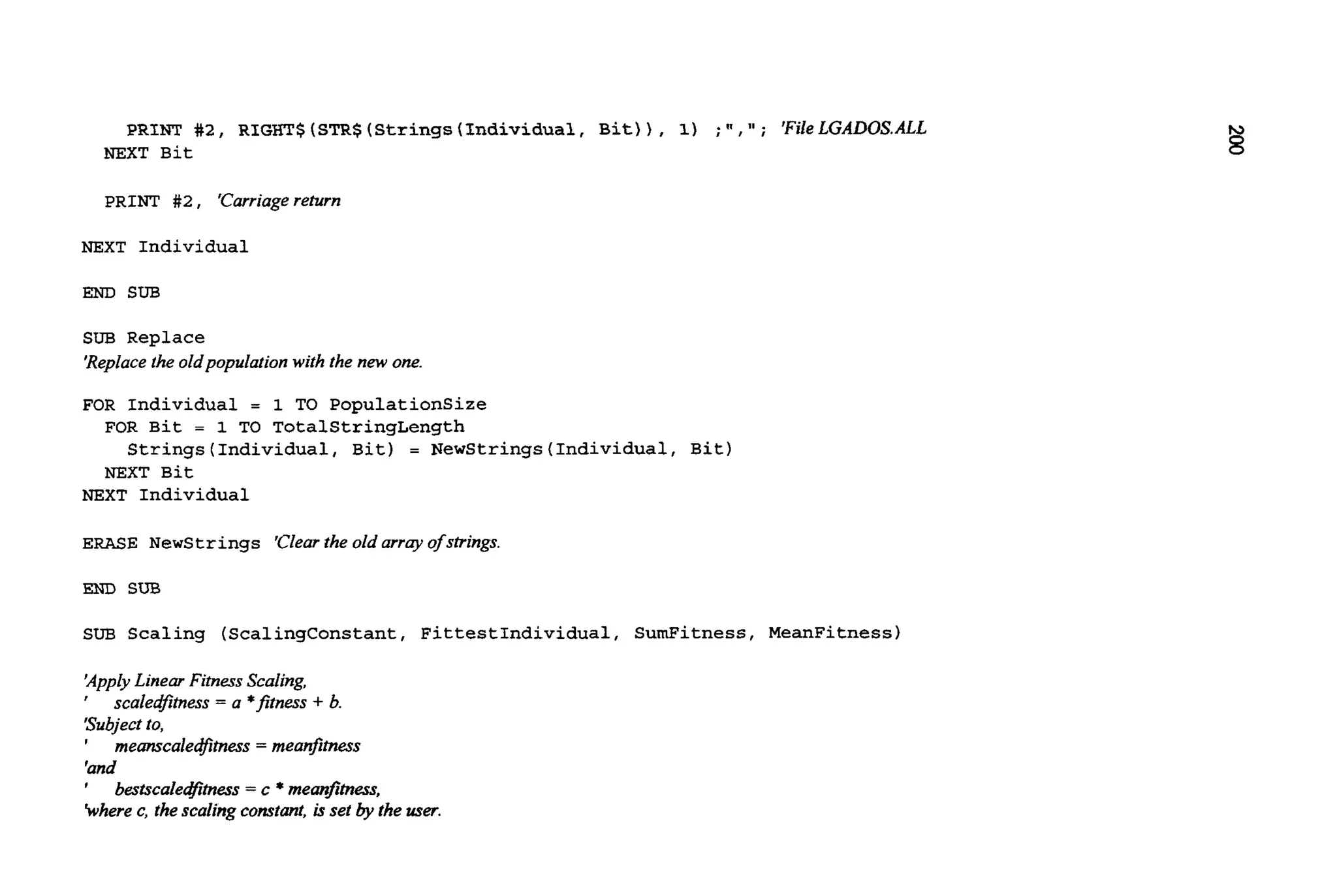 PRINT #2, RIGHT$ (STR$(Strings(Individual, Bit)) , 1) ;" ,'I ; 'FileLGALK)SALL
NEXT Bit
PRINT # 2 , 'Carriagereturn
NEXT Individual
END SUB
SUB Replace
'Replacefheoldpopulation with the new one.
FOR Individual = 1 TO PopulationSize
FOR Bit = 1 TO TotalStringLength
NEXT Bit
Strings(Individua1, Bit) = NewStrings(Individua1, Bit)
NEXT Individual
ERASE Newstrings 'Clearthe old array ofstrings.
END SUB
SUB Scaling (ScalingConstant, FittestIndividual, SumFitness, MeanFitness)
'ApplyLinear Fitness Scaling,
' scaledfimess = a *fitness + b.
'Subjectto,
' meanscaledfimess= meanfimess
'and
'
khere c, the scaling constant,is set by the user.
bestscale&tness = c *rneanfimess,
 