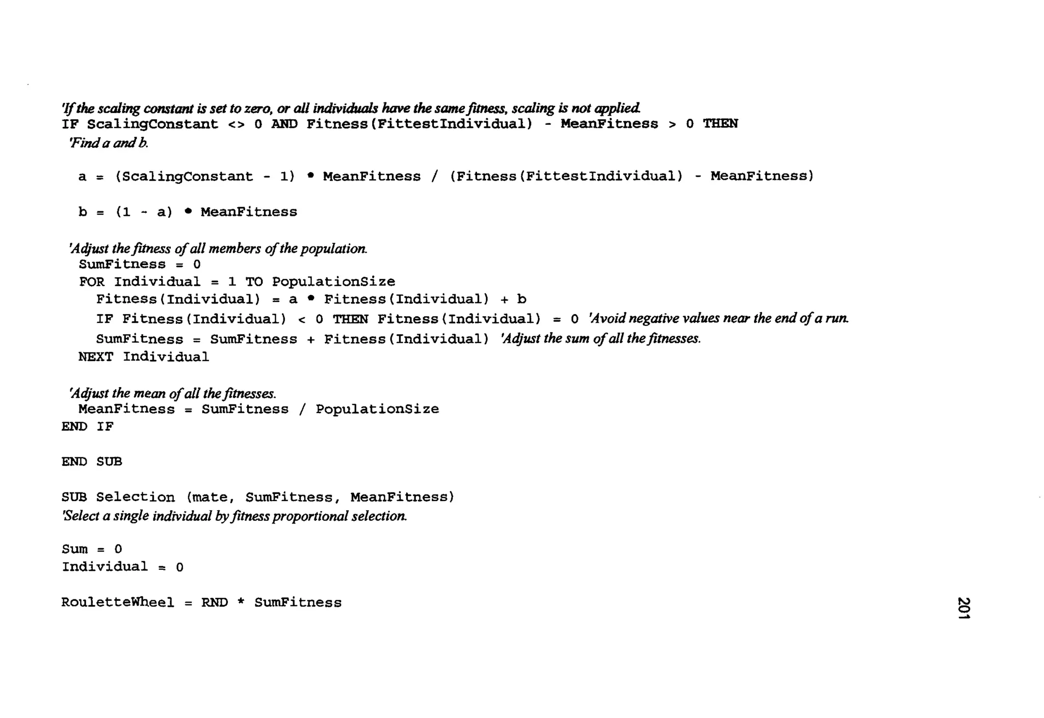 'rfthescalingconstmrtissetto zero, or all individuals have thesamefimes, scaling isnot qpIied
IF ScalingConstant c> 0 AND Fitness(FittestIndividua1) - MeanFitness > 0 TIIEN
'Findaandb.
a = (ScalingConstant- 1) MeanFitness / (Fitness(FittestIndividua1)- MeanFitness)
b = (1 - a) MeanFitness
'Aajustthefmas of all members ofthepopulation.
SumFitness = 0
FOR Individual = 1 TO PopulationSize
Fitness(Individual) = a Fitness(Individual)+ b
IF Fitness (Individual)c 0 THEN Fitness(Individual) = 0 'Avoidnegativevdues near the endof a run.
SumFitness = SumFitness + Fitness(Individual)'Ad/ustthe sum of allthejimessa.
NEXT Individual
'AGustthe mean of all thefimasa.
MeanFitness = SumFitness / PopulationSize
END IF
END SUB
SUB Selection (mate, SumFitness, MeanFitness)
'Selecta single individualbyfitnessproportionalselection.
Sum = 0
Individual = 0
Roulettemeel = RND * SumFitness
 